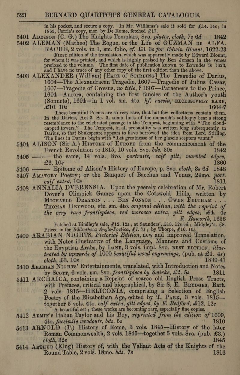 in his pocket, and secure a copy. In Mr. Williams’s sale it sold for £14. 14s; in 1863, Corrie’s copy, mor. by De Rome, fetched £17. . 5401 Appzson (C. G.) The Knights Templars, 8yo. plates, cloth, 7s 6d: 1842 5402 ALEMAN (Matheo) The Rogue, or the Life of GUZMAN pz ALFA- RACHE, 2 vols. in 1, sm. folio, cf £3. 3s for Hdwin Blount, 1622-28 First edition of the translation, which was apparently made by Edward Blount, for whom it was printed, and which is highly praised by Ben Jonson in the verses prefixed to the volume. The first date of publication known to Lowndes is 1623, and I have no trace of any other copy of the first edition than the above. 5408 ALEXANDER (William) [Hart of Srrrtine] The Tragedie of Darius, 1604—The Alexandraean Tragedie, 1607—Tragedie of Julius Czsar, 1607—Tragedie of Croesus, no title, ? 1607—Paraenesis to the Prince, 1604—Aurora, containing the first fancies of the Author’s youth (Sonnets), 1604~—in 1 vol. sm. 4to. hf russia,’ EXCESSIVELY RARE, £10. 10s | 1604-7 These beautiful Poems are so very rare, that but few collections contain them. In the Darius, Act 3, Sc. 3, some lines of the monarch’s soliloquy bear a strong resemblance to the celebrated passage in the Tempest, beginning with “ The cloud- capped towers.” The Tempest, in all probability was written long subsequently to Darius, so that Shakspeare appears to have borrowed the idea from Lord Stirling, The lines in Darius begin with “ Let greatnesse of her glascie scepters vaunt.”’ 5404 ALISON (Sir A.) History of Eurorn from the commencement of the French Revolution to 1815, 10 vols. 8vo. bds. 30s 1842 5405 ——-— the same, 14 vols.. 8vo. portraits, calf gilt, marbled edges, £6. 10s 1860 5406 ——— Epitome of Alison’s History of Europe, p. 8vo. cloth, 3s 6d 1848 5407 Amatory Poetry; or the Banquet of Bacchus and Venus, 24mo. port. calf extra, 108 1811 5408 ANNALIA DVBRENSIA. Upon the yeerely celebration of Mr. Robert Dover’s Olimpick Games upon the Cotswold Hills, written by Micuartt Drayton... Bren Jonson... Owrn FretrHam... Tuomas Hxywoop, etc. sm. 4to. original edition, with the reprint of the very rare frontispiece, red morocco extra, gilt edges, £4. 4s R. Raworth, 1636 Fetched at Bindley’s sale, £12. 12s ; at Saunders’, £13. 12s 6d ; Midgley’s, £8. Priced in the Bibliotheca Anglo-Poetica, £7. 7s ; by Thorpe, £10. 10s. 5409 ARABIAN NIGHTS, Pictorial Edition, new and improyed Translation, with Notes illustrative of the Language, Manners and Customs of the Egyptian Arabs, by Lanz, 3 vols. impl. 8yo. BEST EDITION, illus- trated by upwards of 1000 beautiful wood engravings, (pub. at £4. 4s) cloth, £3, 10s 1839-41 5410 Anapran Nrauts’ Entertainments, translated, with Introduction and Notes by Scort, 6 vols. sm. 8vo. frontispiece by Smirke, £2, 5s 1811 5411 ARCHAICA, containing a Reprint of scarce old English Prose Tracts, with Prefaces, critical and biographical, by Sir 8. E. Brypaxs, Bart. 2 vols. 1815—HELICONIA, comprising a Selection of English Poetry of the Elizabethan Age, edited by T. Park, 3 vols. 1815— together 5 vols. 4to. calf extra, gilt edges, by F. Bedford, £12, 12s A beautiful set ; these works are becoming rare, especially fine copies. 5412 Armtn’s Italian Taylor and his Boy, reprinted from the edition of 1609, Ato, facsimile woodcuts, bds. 5s 7 ‘1810 5418 ARNOLD (T.) History of Rome, 3 vols. 1845—History of the later Roman Commonwealth, 2 vols. 1845—together 5 vols. 8vo, (pub. £3.) cloth, 32s | 1845 5414 Antuur (King) History of, with the Valiant Acts of the Knights of the Round Table, 2 vols. 18mo. dds. 7s | 1816