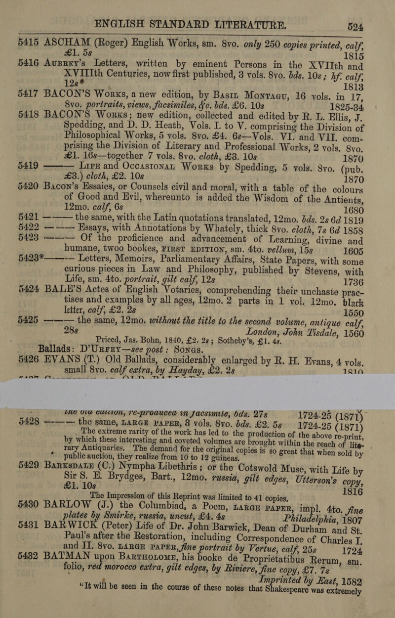 ® e . 5415 ASCHAM (Roger) English Works, sm. 8vo. only 250 copies printed, calf, £1. 5s 1815 5416 Auprey’s Letters, written by eminent Persons in the XVIIth and XVITIth Centuries, now first published, 8 vols. 8vo. dds. 10s ; hf. calf, 128* 1813 5417 BACON’S Works, a new edition, by Basti Monraav, 16 vols. in Ei: Svo. portraits, views, facsimiles, Jc. bds. £6. 10s 1825-34 5418 BACON'S Works; new edition, collected and edited by R. L. Ellis, J. Spedding, and D. D. Heath, Vols. I. to V. comprising the Division of Philosophical Works, 5 vols. 8vo. £4. 6s—Vols. VI. and VII. com- prising the Division of Literary and Professional Works, 2 vols. 8vo. £1. 16s—together 7 vols. 8vo. cloth, £3. 10s 1870 5419 ——— Lire and Occastonan Worxs by Spedding, 5 vols. 8yo. (pub. £3.) cloth, £2. 10s 1870 5420 Bacon’s Hssaies, or Counsels civil and moral, with a table of the colourg of Good and Evil, whereunto is added the Wisdom of the Antients, 12mo. calf, 6s 1680 5421 ——— the same, with the Latin quotations translated, 12mo. bds. 2s 6d 1819 5422 ——— Hssays, with Annotations by Whately, thick 8vo. cloth, 7s 6d 1858 5423 ——~— Of the proficience and advancement of Learning, divine and humane, twoo bookes, FIRST EDITION, sm. 4to. vellum, 15s 1605 5423*——-— Letters, Memoirs, Parliamentary Affairs, State Papers, with some curious pieces in Law and Philosophy, published by Stevens, with Life, sm. 4to. portrait, gilt calf, 12s 1736 5424 BALE’S Actes of English Votaries, comprehending their unchaste prac- tises and examples by all ages, 12mo. 2 parts in 1 vol. 12mo. bluck letter, calf, £2. 2s 1550 5425 —-—— the same, 12mo. without the title to the second volume, antique calf, ) 28s London, John Tisdale, 1560 Priced, Jas. Bohn, 1840, £2. 2s; Sotheby’s, £1. 4s. Ballads: D’Unrry—see post: Sonas. 5426 EVANS (T.) Old Ballads, considerably enlarged by R. H. Evans, 4 vols. small 8yo. calf extra, by Hayday, £2, 28 TRIM the Uv eution, Te-proaucea in Jacsimule, bds. 27s 1724-25 (187 1) 5428 —-—— the same, LARGE PAPER, 8 vols. 8vo. bds. £2. 5g 1724-25 ( 1871) the above re-print, n the reach of lite. . t that when sold by The extreme rarity of the work has led to the production of by which these interesting and coveted volumes are brought withi rary Antiquaries. The demand for the original copies is so grea public auction, they realize from 10 to 12 guineas, 5429 BarxspaLE (O.) Nympha Libethris ; or the Cotswold Muse, with Life by Sir S. E. Brydges, Bart., 12mo. russia, gilt edges, Utterson’s copy, £1.10s | | | 1816 The Impression of this Reprint was limited to 41 copies, 5480 BARLOW (J.) the Columbiad, a Poem, Lara@n PAPER, impl. 4to. fine plates by Smirke, russia, uncut, £4, 4s Philadelphia 1807 5431 BARWICK (Peter) Life of Dr. John Barwick, Dean of Durham and St. Paul’s after the Restoration, including Correspondence of Charles I, and II. 8vo. LarGu PaPeERr, fine portrait by Vertue, calf, 25s 1724, 5432 BATMAN upon Barrnorome, his booke de Proprietatibus Rerum, sm. folio, red morocco extra, gilt edges, by Riviere, Jine copy, £7. 7s , Imprinted by East, 1582 “It will be seen in the course of these notes that Shakespeare was extremely a