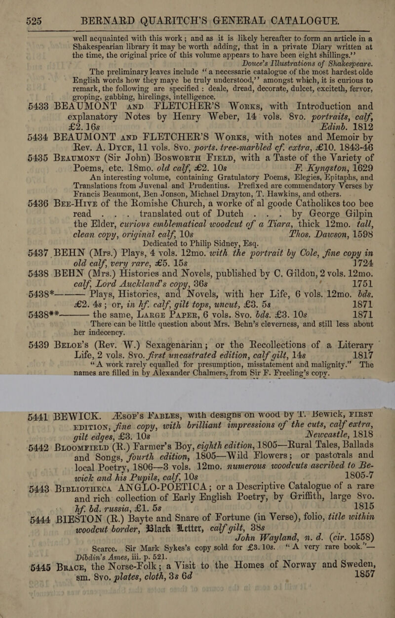 well acquainted with this work; and as it is likely hereafter to form an article in a Shakespearian library it may be worth adding, that in a private Diary written at the time, the original price of this volume appears to have been eight shillings.’’ Douce’s Illustrations of Shakespeare. The preliminary leaves include ‘‘ a necessarie catalogue of the most hardest olde English words how they maye be truly understood,’’ amongst which, it is curious to remark, the following are specified : deale, dread, decorate, dulcet, exciteth, fervor, roping, gabbing, hirelings, intelligence. 5438 BEAUMONT anp FLETCHER’S Works, with Introduction and explanatory Notes by Henry Weber, 14 vols. 8vo. portraits, calf, £2. 16s | Edinb. 1812 5434 BEAUMONT ann FLETCHER’S Works, with notes and Memoir by Rev. A. Dycr, 11 vols. 8vo. ports. tree-marbled ef. extra, £10. 1843-46 5435 Braumont (Sir John) Boswortn Fiex~p, with a Taste of the Variety of Poems, etc. 18mo. old calf, £2. 10s F. Kyngston, 1629 An interesting volume, containing Gratulatory Poems, Elegies, Epitaphs, and Translations from Juvenal and Prudentius. Prefixed are commendatory Verses by Francis Beaumont, Ben Jonson, Michael Drayton, T. Hawkins, and others. 5486 Brr-Hive of the Romishe Church, a worke of al goode Catholikes too bee read . . .. translated out of Dutch . . . by George Gilpin the Elder, curious emblematical woodcut of a Tiara, thick 12mo. tall, clean copy, original calf, 10s Thos. Dawson, 1598 Dedicated to Philip Sidney, Esq. 5437 BEHWN (Mrs.) Plays, 4 vols. 12mo. with the portrait by Cole, fine copy in  old calf, very rare, £5. 15s 1724 5438 BEHN (Mrs.) Histories and Novels, published by C. Gildon, 2 vols. 12mo. calf, Lord Auckland's copy, 36s f 1751 54388*——— Plays, Histories, and Novels, with her Life, 6 vols. 12mo. dds. £2. 4s; or, in hf. calf, gilt tops, uncut, £3. 5s 1871 5438** the same, Larar Paper, 6 vols. 8vo. dds. £3. 10s 1871 There can be little question about Mrs. Behn’s cleverness, and still less about her indecency. 5439 Brenor’s (Rev. W.) Sexagenarian; or the Recollections of a Literary © Life, 2 vols. 8vo. first uncastrated edition, calf gilt, 14s 1817 “A work rarely equalled for presumption, misstatement and malignity.” The names are filled in by Alexander Chalmers, from Sir F. Freeling’s copy. 5441 BEWICK. Aisor’s FasieEs, with designson wood by ‘I. Bewick, FIRST EDITION, fine copy, with brilliant inpressions of the cuts, calf extra, gilt edges, £3. 10s wt Newcastle, 1818 5442 Buoomrretp (R.) Farmer’s Boy, eighth edition, 1805—Rural Tales, Ballads and Songs, fourth edition, 1805—Wild Flowers; or pastorals and local Poetry, 1806—-3 vols. 12mo. numerous woodcuts ascribed to Be- wick and his Pupils, calf, 10s bet : 1805-7 5443. Brsuiorueca ANGLO-POETICA; or a Descriptive Catalogue of a rare and rich: collection of Early English Poetry, by Griffith, large 8vo. » hf. bd. russia, £1. 5s RE DOA 5444 BIESTON (R.) Bayte and Snare of Fortune (in Verse), folio, title within woodcut border, Black Letter, calf gilt, 38s A John Wayland, n. d. (cir. 1558) Scarce. Sir Mark Sykes’s copy sold for £3.10s.. “A very rare book.”— Dibdin’s Ames, iii. p. 521. 6445 Brace, the Noe Polke a Visit to the Homes of Norway and Sweden, sm. Svo. plates, cloth, 3s 6d 1857