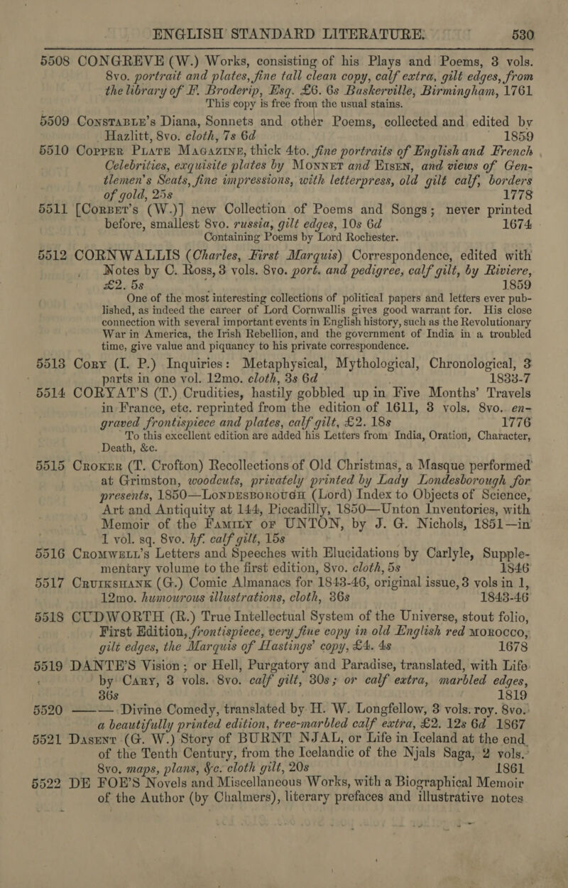 5508 CONGREVE (W.) Works, consisting of his Plays and Poems, 3 vols. 8vo. portrait and plates, fine tall clean copy, calf extra, gilt edges, Srom the library of HF. Broderip, Esq. £6. 6s Baskerville, Birmingham, 1761 This copy is free from the usual stains. 5509 ConsTaBLE’s Diana, Sonnets and othér Poems, collected and edited by Hazlitt, 8vo. cloth, 7s 6d 1859 5510 Copper Piare Magaztne, thick 4to. fine portraits of English and French Celebrities, exquisite plates by Monnet and Etsrn, and views of Gen- tlemen’s Seats , jine impressions, with letterpress, old gilt calf, borders of gold, 25s 1778 5511 [Corzet’s (W.)] new Collection of Poems and Songs; never printed before, smallest 8vo. russia, gilt edges, 10s 6d 1674 Containing Poems by Lord Rochester. 5512 CORNWALLIS (Charles, First Marquis) Correspondence, edited with _ Notes by C. Ross, 3 vols. 8vo. port. and pedigree, calf gilt, by Riviere, £2. 5s 1859 One of the most interesting collections of political papers and letters ever pub- lished, as indeed the career of Lord Cornwallis gives good warrant for. His close connection with several important events in English history, such as the Revolutionary War in America, the Irish Rebellion, and the government of India in a troubled time, give value and piquancy to his private correspondence. 55138 Cory (I. P.) Inquiries: Metaphysical, Mythological, Chronological, 3 parts in one vol. 12mo. cloth, 3s 6d 1833-7 5514 CORYAT’S (T.) Crudities, hastily gobbled up in Five Months’ Travels in France, ete. reprinted from the edition of 1611, 3 vols. 8vo.. en- graved frontispiece and plates, calf gilt, £2. 18s 1776 To this excellent edition are added his Letters from India, Oration, Character, Death, &amp;c. 5515 Croxsr (T. Crofton) Recollections of Old Christmas, a Masque performed at Grimston, woodcuts, privately printed by Lady Londesborough for presents, 1850—LonpEsBoroveH (Lord) Index to Objects of Science, Art and Antiquity at 144, Piccadilly, 1850—Unton Inventories, with Memoir of the Famrry or UNTON, by J. G. Nichols, 1851—in 1 vol. sq. 8vo. hf. calf gilt, 15s 5516 Cromwe tt’s Letters and Speeches with Elucidations by Carlyle, Pr pple: mentary volume to the first edition, 8vo. cloth, 5s 1846 5517 Crurxsuank (G.) Comic Almanacs for 1843- 46, original i issue, 3 vols in 1, 12mo. humourous illustrations, cloth, 36s 1848- 46 5518 CUDWORTH (R.) True Intellectual System of the Universe, stout folio, First Edition, frontispiece, very fine copy in old English red MOROCCO, gilt edges, the Marquis of Hastings’ copy, £4. 4s 1678 5519 DANTE’S Vision; or Hell, Purgatory and Paradise, translated, with Life by Cary, 3 vols. 8 vo. calf gilt, 30s; or calf extra, marbled edges, 36s 1819 5520 ——— Divine Comedy, translated by H. W. Longfellow, 3 vols. roy. 8vo.: a beautifully printed edition, tree-marbled calf extra, £2. 12s 6d 1867 5521 Dasent (G. W.) Story of BURNT NJ AL, or Life in Iceland at the end of the Tenth Century, from the Icelandic of the Njals Saga, 2 vols. 8vo, maps, plans, &amp;c. cloth gilt, 20s 1861 5522 DE FOE’S Novels and Miscellaneous Works, with a Biographical Memoir of the Author (by Chalmers), literary prefaces and illustrative notes - -
