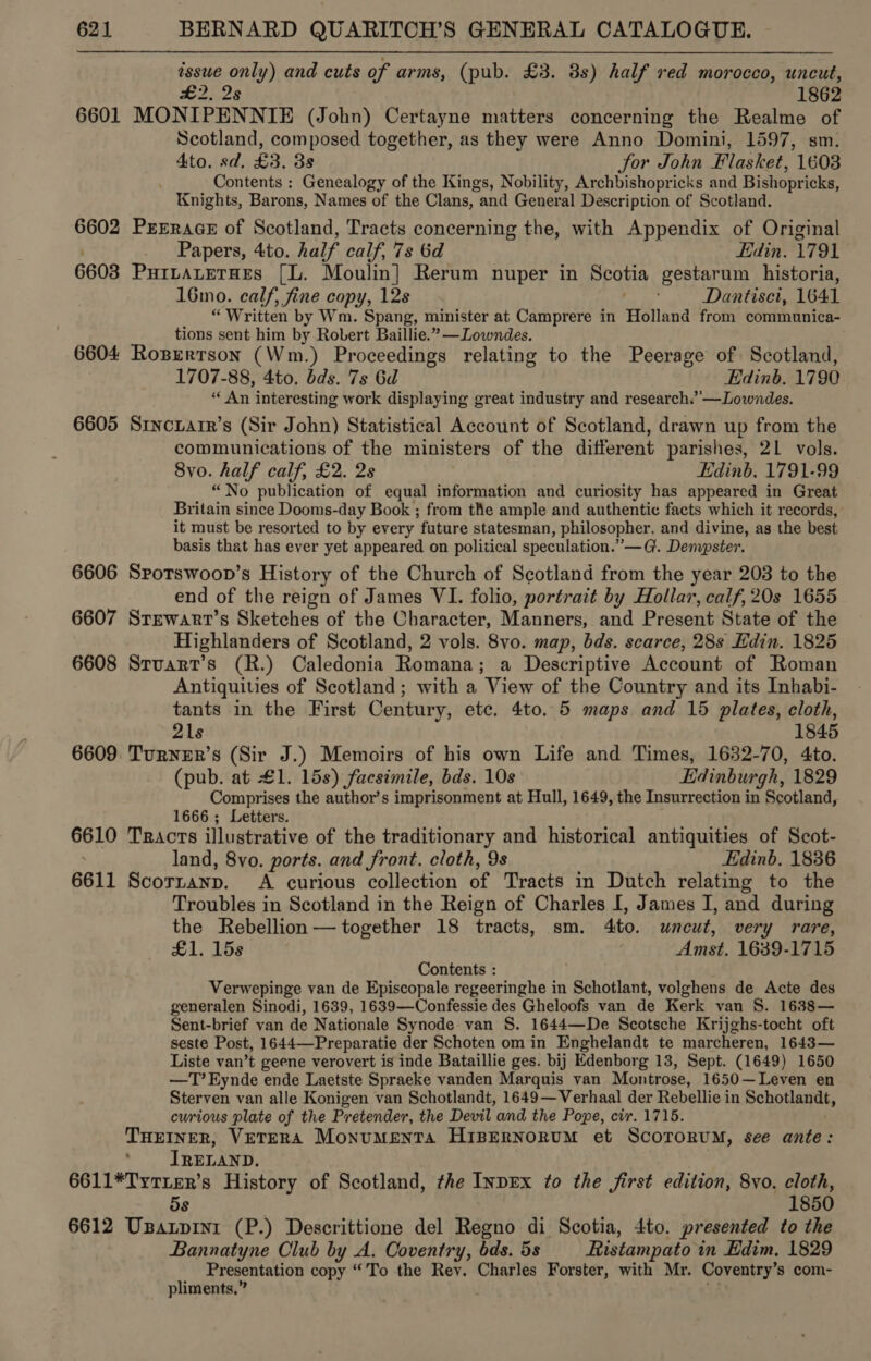 essue only) and cuts of arms, (pub. £3. 8s) half red morocco, uncut, £2. 2s 1862 6601 MONIPENNIE (John) Certayne matters concerning the Realme of Scotland, composed together, as they were Anno Domini, 1597, sm. 4to. sd. £3. 3s Sor John Flasket, 1608 Contents : Genealogy of the Kings, Nobility, Archbishopricks and Bishopricks, Knights, Barons, Names of the Clans, | and General Description of Scotland. 6602 PrrErace of Scotland, Tracts concerning the, with Appendix of Original Papers, 4to. half calf, 7s 6d Edin. 1791 6608 PuILALeTHES [L. Moulin] Rerum nuper in Spotia gestarum historia, 16mo. calf, fine copy, 12s Dantisci, 1641 “Written by Wm. Spang, minister at Camprere in Holland from communica- tions sent him by Robert Baillie.” —Lowndes. 6604 Rosertson (Wm.) Proceedings relating to the Peerage of Scotland, 1707-88, 4to. bds. 7s 6d Edinb. 1790 “‘ An interesting work displaying great industry and research.’’—Lowndes. 6605 Srncuatr’s (Sir John) Statistical Account of Scotland, drawn up from the communications of the ministers of the different parishes, 21 vols. 8yo. half calf, £2. 2s Edinb, 1791-99 “No publication of equal information and curiosity has appeared in Great Britain since Dooms-day Book ; from the ample and authentic facts which it records, it must be resorted to by every future statesman, philosopher, and divine, as the best basis that has ever yet appeared on political speculation.’ —G. Denvpster. 6606 Sporswoop’s History of the Church of Scotland from the year 203 to the end of the reign of James VI. folio, portrait by Hollar, calf, 20s 1655 6607 Srewart’s Sketches of the Character, Manners, and Present State of the Highlanders of Scotland, 2 vols. 8vo. map, bds. scarce, 28s Edin. 1825 6608 Srvart’s (R.) Caledonia Romana; a Descriptive Account of Roman Antiquities of Scotland; with a View of the Country and its Inhabi- tants in the First Century, etc. 4to. 5 maps and 15 plates, cloth, 21s 1845 6609 Turnner’s (Sir J.) Memoirs of his own Life and Times, 1632-70, 4to. (pub. at £1. 15s) facsimile, bds. 10s Edinburgh, 1829 Comprises the author’s imprisonment at Hull, 1649, the Insurrection in Scotland, 1666 ; Letters. é at 6610 Tracts illustrative of the traditionary and historical antiquities of Scot- land, 8vo. ports. and front. cloth, 9s Edinb. 1836 6611 Scorranp. A curious collection of Tracts in Dutch relating to the Troubles in Scotland in the Reign of Charles I, James I, and during the Rebellion — together 18 tracts, sm. Ato. uncut, very rare, £1. 15s Amst. 1639-1715 Contents : Verwepinge van de Episcopale regeeringhe in Schotlant, volghens de Acte des generalen Sinodi, 1639, 1639—Confessie des Gheloofs van de Kerk van S. 1688— Sent-brief van de Nationale Synode van S. 1644—De Scotsche Krijghs-tocht oft seste Post, 1644—Preparatie der Schoten om in Enghelandt te marcheren, 1643— Liste van’t geene verovert is inde Bataillie ges. bij Edenborg 13, Sept. (1649) 1650 —T’Eynde ende Laetste Spraeke vanden Marquis van Montrose, 1650— Leven en Sterven van alle Konigen van Schotlandt, 1649—Verhaal der Rebellie in Schotlandt, curious plate of the Pretender, the Devil and the Pope, cir. 1715. THEINER, VETERA MonumMenta Hispernorum et ScororuM, see ante: IRELAND. 6611*TytiER’s History of Scotland, the InDEx to the first edition, 8vo. cloth, os 1850 6612 Usarpini (P.) Descrittione del Regno di Scotia, 4to. presented to the Bannatyne Club by A. Coventry, bds. 5s Ristampato in Edim, 1829 Presentation copy “'To the Rey. Charles Forster, with Mr. Coventry’s com- _ pliments.” .