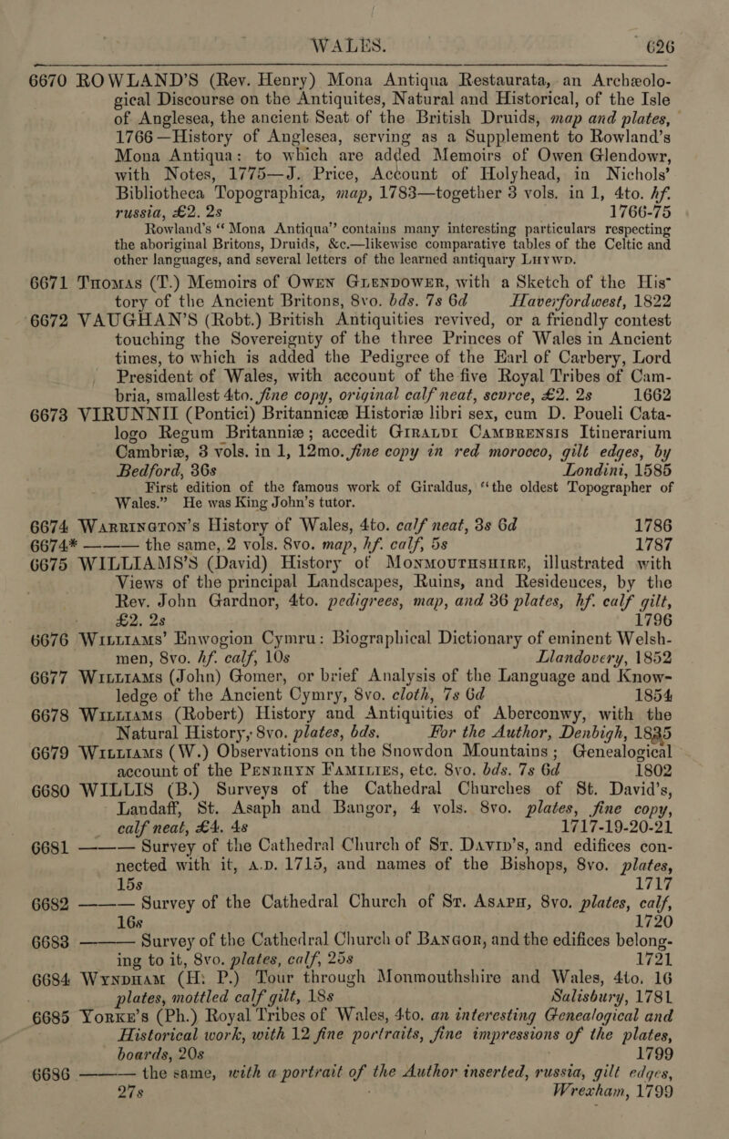 6670 ROWLAND’S (Rev. Henry) Mona Antiqua Restaurata, an Archeolo- gical Discourse on the Antiquites, Natural and Historical, of the Isle of Anglesea, the ancient Seat of the British Druids, map and plates, © 1766 —History of Anglesea, serving as a Supplement to Rowland’s Mona Antiqua: to which are added Memoirs of Owen Glendowr, with Notes, 1775—J. Price, Account of Holyhead, in Nichols’ Bibliotheca Topographica, map, 1783—together 3 vols. in 1, 4to. Af. russia, £2, 2s : 1766-75 Rowland’s “ Mona Antiqua’ contains many interesting particulars respecting the aboriginal Britons, Druids, &amp;c.—likewise comparative tables of the Celtic and other languages, and several letters of the learned antiquary Luywp. 6671 Tomas (T.) Memoirs of Owen GrenpowerR, with a Sketch of the His tory of the Ancient Britons, 8vo. bds. 7s 6d HTaverfordwest, 1822 6672 VAUGHAN’S (Robt.) British Antiquities revived, or a friendly contest touching the Sovereignty of the three Princes of Wales in Ancient times, to which is added the Pedigree of the Earl of Carbery, Lord President of Wales, with account of the five Royal Tribes of Cam- bria, smallest 4to. fine copy, original calf neat, scvrce, £2. 2s 1662 6673 VIRUNNII (Pontici) Britannice Historie libri sex, cum D. Poueli Cata- logo Regum Britannie ; accedit Grranpr CamsBrensis Itinerarium Cambria, 3 vols. in 1, 12mo. fine copy in red morocco, gilt edges, by Bedford, 3Gs Londini, 1585 First edition of the famous work of Giraldus, “the oldest Topographer of Wales.” He was King John’s tutor. | 6674 Warrinaton’s History of Wales, 4to. calf neat, 3s 6d 1786 6674.* ——— the same, 2 vols. 8vo. map, hf. calf, 5s 1787 6675 WILLIAMS’S (David) History of Monmourusutire, illustrated with Views of the principal Landscapes, Ruins, and Residences, by the Rev. John Gardnor, 4to. pedigrees, map, and 36 plates, hf. calf gilt, . £2. 2s 1796 6676 Wittrams’ Enwogion Cymru: Biographical Dictionary of eminent Welsh- men, 8vo. Af. calf, 10s Llandovery, 1852 6677 WitttaMs (John) Gomer, or brief Analysis of the Language and Know- ledge of the Ancient Cymry, 8vo. cloth, 7s Gd 1854 6678 Wixt1ams (Robert) History and Antiquities of Aberconwy, with the Natural History, 8vo. plates, bds. For the Author, Denbigh, 1835 6679 Wiut1aMs (W.) Observations on the Snowdon Mountains; Genealogical » account of the Penruyn Famitties, ete. 8vo. bds. 7s 6d 1802 6680 WILLIS (B.) Surveys of the Cathedral Churches of St. David’s, Landaff, St. Asaph and Bangor, 4 vols. 8vo. plates, jfine copy, _ ealf neat, £4, As 1717-19-20-21 6681 ——— Survey of the Cathedral Church of Sr. Davin’s, and edifices con- nected with it, a.p. 1715, and names of the Bishops, 8vo. plates, 15s 1717 6682 ——-— Survey of the Cathedral Church of Sr. Asap, 8vo. plates, calf, 16s 1720 6688. —-—-— Survey of the Cathedral Church of Banyaonr, and the edifices belong- ing to it, 8vo. plates, calf, 258 1721 6684 Wrynpnam (H: P.) Tour through Monmouthshire and Wales, 4to, 16 plates, mottled calf gilt, 18s Salisbury, 1781 6685 Yorxkx’s (Ph.) Royal Tribes of Wales, 4to. an interesting Genealogical and Historical work, with 12 fine portraits, fine impressions of the plates, boards, 20s . 1799 6686 ——— the same, with a portrait of the Author inserted, russia, gilt edges, Os ; Wrexham, 1799