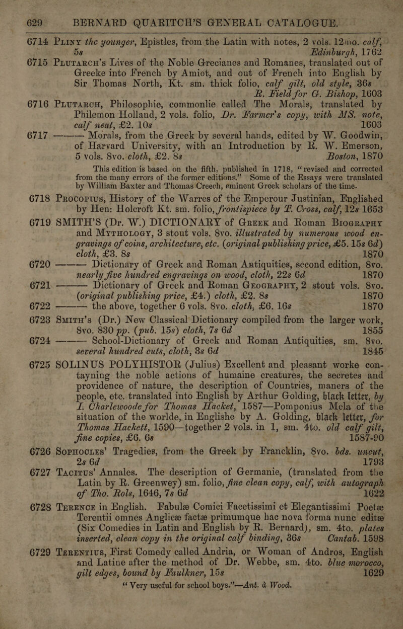 6714 Puiny the younger, Epistles, from the Latin with notes, 2 vols. L2aio. oalf 5s Edinburgh, 1762 6715 Prurarcn’s Lives of the Noble Grecianes and Romanes, translated out of Greeke into French by Amiot, and out of French into English by Sir Thomas North, Kt. sm. thick folio, calf gilt, old style, 36s R. Field for G. Bishop, 1603 6716 Pxiurarcy, Philosophie, commonlie called The Morals, translated by Philemon Holland, 2 vols. folio, Dr. Farmer’s copy, with MS. note, calf neat, £2. 10s 1603 6717 ——— Morals, from the Greek by several hands, edited by W. Goodwin, of Harvard University, with an Tntroduction by lh. W. Emerson, 5 vols. 8vo. cloth, £2. 8s Boston, 1870 This edition is based on the fifth, published in 1718, “revised and corrected from the many errors of the former editions.” Some of the Essays were translated — by William Baxter and Thomas Creech, eminent Greek scholars of the time. 6718 Procoprtus, History of the Warres of the Emperour Justinian, Fnglished by Hen: Holcroft Kt. sm. folio, frontispiece by P. Cross, calf, 12s 1653 6719 SMITH’S (Dr. W.) DICTIONARY of Grerek and Roman Brograpay and MyrnHoxoey, 3 stout vols. 8vo. illustrated by numerous wood en- gravings of coins, architecture, etc. (original publishing price, £5. 15s 6d) cloth, £3. 8s 1870 6720 ——— Dictionary of Greek and Roman Antiquities, second edition, 8vo. nearly five hundred engravings on wood, cloth, 22s 6d 1870 6721. ——— Dictionary of Greek and Roman GuoaraPny, 2 stout vols. 8vo. (original publishing price, £4.) cloth, £2. 8s 1870 6722 ——-— the above, together 6 vols. 8vo. cloth, £6. 16s. 1870 6723 Smiru’s (Dr.) New Classical Dictionary compiled from the larger work, Svo. 830 pp. (pub. 15s) cloth, 7s 6d 185 6724 ——— School-Dictionary of Greek and Roman Antiquities, sm. 8vo., several hundred cuts, cloth, 3s 6d 1845 6725 SOLINUS POLYHISTOR (Julius) Excellent and pleasant worke con- tayning the noble actions of humaine creatures, the secretes and providence of nature, the description of Countries, maners of the people, ete. translated into English by Arthur Golding, black letter, dy LI, Charlewoode for Thomas Hacket, 1587—Pomponius Mela of the situation of the worlde,.in Englishe by A. Golding, black letter, for Thomas Hackett, 1590—together 2 vols. in 1, sm. 4to. old calf gilt, Jime copies, £6. 6s 1587-20 6726 Sopnoctes’ Tragedies, from the Greek by Francklin, 8vo. dds. wneut, 2s 6d 1793 6727 Tacrrus’ Annales. The description of Germanie, (translated from the Latin by R. Greenwey) sm. folio, fine clean copy, calf, with autograph of Tho. Rols, 1646, 7s 6d 1622 6728 TrrEence in English. Fabule Comici Facetissimi et Elegantissimi Poets Terentii omnes Anglice facte primumque hac nova forma nune editee (Six Comedies in Latin and English by R. Bernard), sm. 4to. plates inserted, clean copy in the original calf binding, 86s Cantab. 1598 6729 Terenrivs, First Comedy called Andria, or Woman of Andros, English and Latine after the method of Dr. Webbe, sm. 4to. blue morocco, gilt edges, bound by Faulkner, 15s 1629 ‘“‘ Very useful for school boys.”—Ant. &amp; Wood.