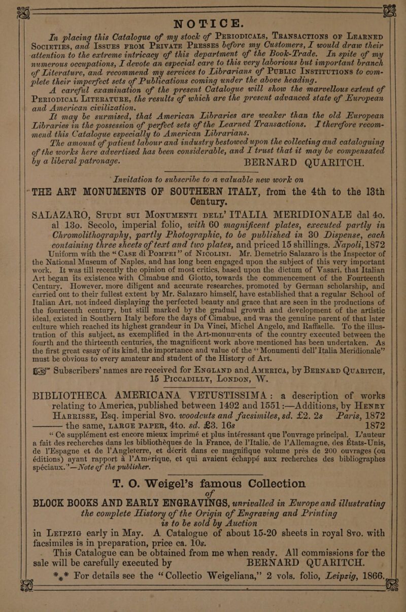  9 NOTICE. In placing this Catalogue of my stock of Prrtopicats, Transactions or LeaRNnEp SocretrEs, and IssuEs FRoM PrivaTE Presszs before my Customers, I would draw their attention to the extreme intricacy of this department of the Book-Trade. In spite of my numerous occupations, I devote an especial care to this very laborious but important branch of Literature, and recommend my services to Librarians of Pustic INsTITUTIONS to com- plete their imperfect sets of Publications coming under the above heading. | A careful examination of the present Catalogue will show the marvellous extent of PrriopicaL Literature, the results of which are the present advanced state of European and American civilization. It may be surmised, that American Libraries are weaker than the old European Libraries in the possession of perfect sets of the Learned Transactions. I therefore recom- mend this Catalogue especially to American Inbrarians. The amount of patient labour and industry bestowed upon the collecting and cataloguing of the works here advertised has been considerable, and L trust that it may be compensated by a liberal patronage. BERNARD QUARITCH. ‘Invitation to subscribe to a valuable new work on “THE ART MONUMENTS OF SovaES aN ITALY, from the 4th to the 13th entury. ; . SALAZARO, Stupt sur Monumenti petr’ ITALIA MERIDIONALE dal 40. al 130. Secolo, imperial folio, with 60 magnificent plates, executed partly in Chromolithography, partly Photographic, to be published in 30 Dispense, each containing three sheets of text and two plates, and priced 15 shillings. Napoli, 1872 Uniform with the “Case di Pomprr” of Nicouini. Mr. Demetrio Salazaro is the Inspector of the National Museum of Naples, and has long been engaged upon the subject of this very important work. It was till recently the opinion of most critics, based upon the dictum of Vasari, that Italian Art began its existence with Cimabue and Giotto, towards the commencement of the Fourteenth Century. However, more diligent and accurate researches, promoted by German scholarship, and carried out to their fullest extent by Mr. Salazaro himself, have established that a regular School of Italian Art, not indeed displaying the perfected beauty and grace that are seen in the productions of the fourteenth century, but still marked by the gradual growth and development of the artistic ideal, existed in Southern Italy before the days of Cimabue, and was the genuine parent of that later culture which reached its highest grandeur in Da Vinci, Michel Angelo, and Raffaelle. To the illus- tration of this subject, as exemplified in the Art-monurents of the country executed between the fourth and the thirteenth centuries, the magnificent work above mentioned has been undertaken. As the first great essay of its kind, the importance and value of the ‘‘ Monumenti dell’ Italia Meridionale” must be obvious to every amateur and student of the History of Art. gs” Subscribers’ names are received for ENaLanp and America, by BERNARD QuaritcH, 15 Piccapitty, Lonpon, W. BIBLIOTHECA AMERICANA VETUSTISSIMA: a description of works relating to America, published between 1492 and 1551:—Additions, by Henry i Harnrissz, Esq. imperial 8vo. woodcuts and facsimiles, sd. £2.2s Paris, 1872 ——— the same, LARGE PAPER, 4to. sd. £3. 16s 1872 “Ce supplément est encore mieux imprimé et plus intéressant que l’ouvrage principal. L’auteur a fait des recherches dans les bibliothéques de la France, de l’Italie, de Allemagne, des Etats-Unis, de l’Espagne et de l’Angleterre, et décrit dans ce magnifique volume prés de 200 ouvrages (ou éditions) ayant rapport 4 Amérique, et qui avaient échappé aux recherches des bibliographes spéciaux.”’— Vote of the publisher. T. O. Weigel’s famous Collection of BLOCK BOOKS AND EARLY ENGRAVINGS, unrivalled in Europe and illustrating the complete History of the Origin of Engraving and Printing is to be sold by Auction in Lerezie early in May. &lt;A Catalogue of about 15-20 sheets in royal 8vo. with facsimiles is in preparation, price ca. 10s. | This Catalogue can be obtained from me when ready. All commissions for the sale will be carefully executed by BERNARD QUARITCH. *,* For details see the ‘Collectio Weigeliana,” 2 vols. folio, Leipzig, 1866. iw 