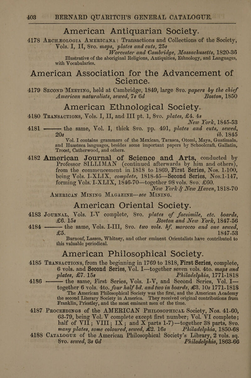 American Antiquarian Society. 4178 Arncumotoaia Americana: Transactions and Collections of the Society, ~ Vols. I, IL, 8vo. maps, plates and cuts, 25s Worcester and Cambridge, Massachusetts, 1820-36 Illustrative of the aboriginal Religions, Antiquities, Ethnology, and Languages, with Vocabularies. American Association for the Advancement of Science. 4179 Szconp Meertina, held at Cambridge, 1849, large 8vo. papers by the chief : American naturalists, sewed, 7s 6d Boston, 1850 American Ethnological Society.. 4180 Transactions, Vols. I, II, and III pt. 1, 8vo. plates, £4. 4s New York, 1845-53 4181. the same, Vol. I, thick 8vo. pp. 491, plates and cuts, sewed, 20s 1b, 1845 Vol. I contains grammars of the Mexican, Tarasca, Otomi, Maya, Guatimala, and Huasteca languages, besides some important papers by Schoolcraft, Gallatin, Troost, Catherwood, and others. 4182 American Journal of Science and Arts, conducted by Professor SILLIMAN (continued afterwards by him and others), from the commencement in 1818 to 1869, First Series, Nos. 1-100, being Vols. I-X LIX, complete, 1818-45—Second Series, Nos.1-147, forming Vols. I-XLIX, 1846-70—together 98 vols. 8vo. £60. New York &amp; New Haven, 1818-70 AMERICAN Mintna Macazine—see MInina. American Oriental Society. | 4183 Journat, Vols. I-V complete, 8vo. plates of facsimile, etc. boards,   . 15s Boston and New York, 1847-56 4184, the same, Vols. I-III, 8vo. two vols. hf. morocco and one sewed, 1847- 58 “Burnouf, Lassen, Whitney, and other eminent Orientalists have contributed to this valuable periodical. American Philosophical Society. 4185 Transactions, from the beginning in 1769 to 1818, First Series, complete, 6 vols. and Second Series, Vol. I—together seven vols. Ato. maps and plates, £7. 15s Philadelphia, 1771-1818 the same, First Series, Vols. I-V, and Second Series, Vol. I— together 6 vols, Ato. Sour half bd. and two in boards, £3. 10s 1771-1818 The American Philosophical Society was the first, and the American Academy the second Literary Society in America. They received original contributions from Franklin, Priestley, and the most eminent men of the time. 4187 Procrrpines of the AMERICAN Puinosornicat Soctoby. Nos. 41-60, 63-79, being Vol. V complete except first number; Vol. VI complete; half of VIL; VIII; IX; and X parts 1-7) —together 38 parts, 8vo. many plates, some coloured, sewed, £2. 16s Philadelphia, 1850-68 4188 CatraLoaue of the American Philosophical Society’s Library, 2 vols. sq. Svo. sewed, 3s Gd Philadelphia, 1863-66  4186