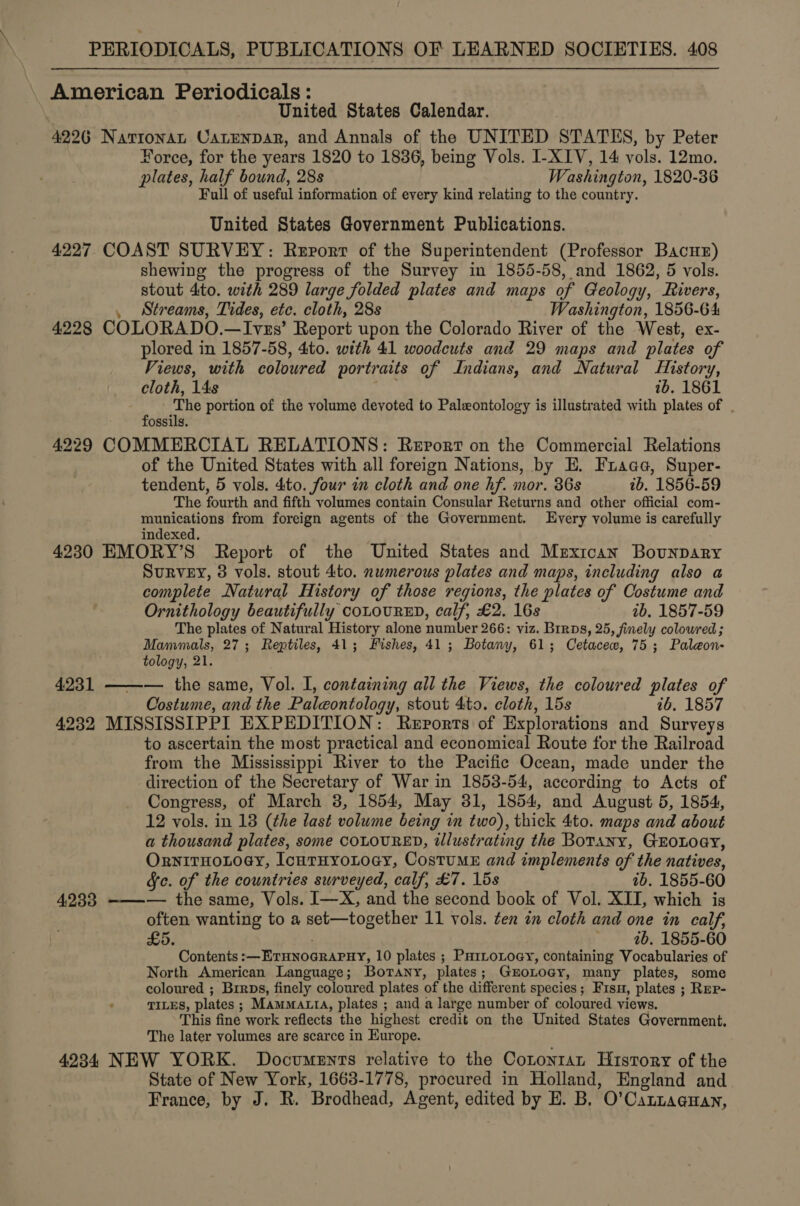 American Periodicals: United States Calendar. 4226 Navrionan CatEenpar, and Annals of the UNITED STATES, by Peter Force, for the years 1820 to 1836, being Vols. I-XIV, 14 vols. 12mo. plates, half bound, 28s Washington, 1820-36 Full of useful information of every kind relating to the country. United States Government Publications. 4227 COAST SURVEY: Rervorr of the Superintendent (Professor Bacur) shewing the progress of the Survey in 1855-58, and 1862, 5 vols. stout 4to. with 289 large folded plates and maps of Geology, Rivers, , Streams, Tides, etc. cloth, 28s Washington, 1856-64 4228 COLORADO.—Ivzs’ Report upon the Colorado River of the West, ex- plored in 1857-58, 4to. with 41 woodcuts and 29 maps and plates of Views, with coloured portraits of Indians, and Natural History, cloth, 14s 1b. 1861 The portion of the volume devoted to Paleontology is illustrated with plates of . fossils. 4229 COMMERCIAL RELATIONS: Report on the Commercial Relations of the United States with all foreign Nations, by E. Fraae, Super- tendent, 5 vols. dito. four in cloth and one hf. mor. 36s ib. 1856-59 The fourth and fifth volumes contain Consular Returns and other official com- munications from foreign agents of the Government. Every volume is carefully indexed, 4230 EMORY’S Report of the United States and Mexican Bounpary SuRVEY, 3 vols. stout 4to. nwmerous plates and maps, including also a complete Natural History of those regions, the plates of Costume and Ornithology beautifully coLOURED, calf, £2. 16s tb. 1857-59 The plates of Natural History alone number 266: viz. Brrps, 25, finely coloured; Mammals, 27; Reptiles, 41; Fishes, 41; Botany, 61; Cetacew, 75; Paleon- tology, 21. 4231 ——-— the same, Vol. I, containing all the Views, the coloured plates of Costume, and the Paleontology, stout 4to. cloth, 15s tb. 1857 4232 MISSISSIPPI EXPEDITION: Reports of Explorations and Surveys to ascertain the most practical and economical Route for the Railroad from the Mississippi River to the Pacific Ocean, made under the direction of the Secretary of War in 1858-54, according to Acts of Congress, of March 3, 1854, May 381, 1854, and August 5, 1854, 12 vols. in 13 (the last volume being in two), thick 4to. maps and about a thousand plates, some COLOURED, tlustrating the Botany, GEroLoey, OrnitHoLoey, IcurHyoLtogy, CostuME and implements of the natives, Sc. of the countries surveyed, calf, £7. 15s tb. 1855-60 4233 ———— the same, Vols. I—X, and the second book of Vol. XII, which is often wanting to a set-—together 11 vols. ten in cloth and one in calf, £5. ; 4b, 1855-60 Contents :— ETHNOGRAPHY, 10 plates ; PuHrLoLoey, containing Vocabularies of North American Language; Botany, plates; GroLocy, many plates, some coloured ; Brrps, finely coloured plates of the different species; Fis, plates ; Repr- TILES, plates ; MAMMALIA, plates ; and a large number of coloured views. This fine work reflects the highest credit on the United States Government. The later volumes are scarce in Europe. 4234 NEW YORK. Documents relative to the Cotontan H1story of the State of New York, 1663-1778, procured in Holland, England and France, by J. R. Brodhead, Agent, edited by E. B. O’Catztagnan,