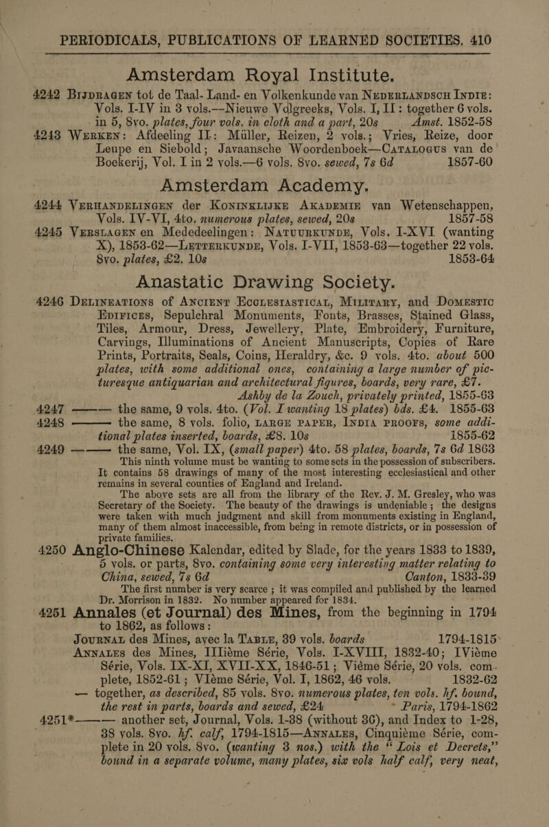 Amsterdam Royal Institute. 4242 Brspragen tot de Taal- Land- en Volkenkunde van Nepertanpscn Invite: Vols, I-IV in 3 vols.--Nieuwe Volgreeks, Vols. I, I: together 6 vols. in 5, 8vo. plates, four vols. in cloth and a part, 20s Amst. 1852-58 4243 WERKEN: Afdeeling IL: Muller, Reizen, 2 vols.; Vries, Reize, door Leupe en Siebold; Javaansche Woordenboek—Carazoa@us van de Boekerij, Vol. I in 2 vols.—6 vols. 8vo. sewed, 7s 6d 1857-60 Amsterdam Academy. 4244 VERHANDELINGEN der KoNINKLIJKE AKADEMIE van Wetenschappen, Vols. IV-VI, 4to. numerous plates, sewed, 20s 1857-58 4245 Vuerstacen en Mededeelingen: Natuurxunps, Vols. I-XVI (wanting X), 1853-62—Lerrerkunpe, Vols. I-VII, 1853-63—together 22 vols. 8yo. plates, £2, 10s 1853-64 Anastatic Drawing Society. 4246 Deingations of Ancrenry Econesrasticat, Minrrary, and Domestic Epirices, Sepulchral Monuments, Fonts, Brasses, Stained Glass, Tiles, Armour, Dress, Jewellery, Plate, Embroidery, Furniture, Carvings, Illuminations of Ancient Manuscripts, Copies. of Rare Prints, Portraits, Seals, Coins, Heraldry, &amp;c. 9 vols. 4to. about 500 plates, with some additional ones, containing a large number of pic- turesque antiquarian and architectural figures, boards, very rare, £7. Ashby de la Zouch, privately printed, 1855-68  4247 ——-— the same, 9 vols. 4to. (Vol. I wanting 18 plates) bds. £4. 1855-63 4.248 the same, 8 vols. folio, LARGE PAPER, INDIA PROOFS, some addi- tional plates inserted, boards, £8. 10s 1855-62 4249 ——— the same, Vol. IX, (small paper) 4to. 58 plates, boards, 7s 6d 1863 This ninth volume must be wanting to some sets in the possession of subscribers. It contains 58 drawings of many of the most interesting ecclesiastical and other remains in several counties of England and Ireland. The above sets are all from the library of the Rev. J. M. Gresley, who was Secretary of the Society. The beauty of the drawings is undeniable; the designs were taken with much judgment and skill from monuments existing in England, many of them almost inaccessible, from being in remote districts, or in possession of private families. 4.250 Anglo-Chinese Kalendar, edited by Slade, for the years 1833 to 1839, 5 vols. or parts, 8vo. containing some very inter esting matter relating to China, sewed, 7s 6d Canton, 1833-39 The first number is very scarce ; it was compiled and published by the learned Dr. Morrison in 1832. No number appeared for 1834. 4951 Annales (et Journal) des Mines, from the beginning in 1794 to 1862, as follows: JourNAL des Mines, ayec la Tasre, 89 vols. boards 1794-1815 AwnnatEs des Mines, IITiéme Série, Vols. I-X VIII, 1832-40; IViéme Série, Vols. [X-XI, XVII-XX, 1846-51; Viéme Série, 20 vols. com- plete, 1852-61; VIeme Série, Vol. I, 1862, 46 vols. 1832-62 — together, as described, 85 vols. 8vo. numerous plates, ten vols. hf. bound, the rest in parts, boards and sewed, £24 * Paris, 1794-1862 4251*-——— another set, Journal, Vols. 1- 38 (without 36), and Index to 1-28, 38 yols. 8yo. hf. calf, 1794- 1815—AnwatzEs, Cinqui¢me Série, com- plete in 20 vols, 8vo. (wanting 3 nos.) with the * Lois et Deerets,” bound in a separate volume, many plates, sia vols half calf, very neat,