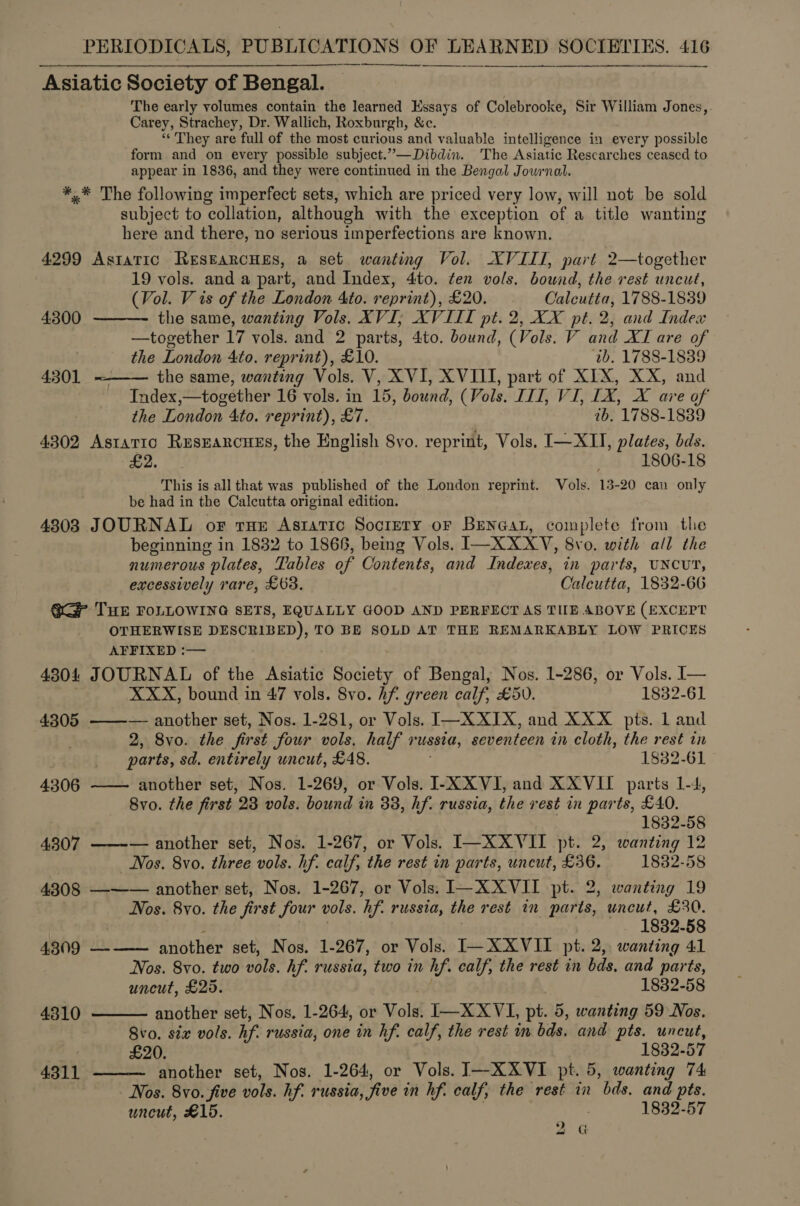   Asiatic Society of Bengal. The early volumes contain the learned Essays of Colebrooke, Sir William Jones,. Carey, Strachey, Dr. Wallich, Roxburgh, &amp;c. “They are full of the most curious and valuable intelligence in every possible form and on every possible subject.”—Dibdin. The Asiatic Rescarches ceased to appear in 1836, and they were continued in the Bengal Jowrnal. *,* The following imperfect sets, which are priced very low, will not be sold subject to collation, although with the exception of a title wanting here and there, no serious imperfections are known. 4299 Astatic RESEARCHES, a set wanting Vol. XVIII, part 2—together 19 vols. and a part, and Index, 4to. ten vols. bound, the rest uncut, | (Vol. V is of the London 4to. reprint), £20. © Calcutta, 1788-1839 4300   the same, wanting Vols. XVI; XVIIL pt. 2, XX pt. 2, and Index —together 17 vols. and 2 parts, 4to. bound, (Vols. V and XI are of the London 4to. reprint), £10. 1b. 1788-1839 4301 the same, wanting Vols. V, XVI, XVIII, part of XIX, XX, and Index,—together 16 vols. in 15, bound, (Vols. IIT, VI, 1X, X are of the London 4to. reprint), £7. ib, 1788-1839 4302 Astattc ResEarcues, the English 8vo. reprint, Vols. I—XII, plates, bds. ee. Ue 1806-18 This is all that was published of the London reprint. Vols. 13-20 can only be had in the Calcutta original edition. 4803 JOURNAL of rue Astatic Society of BENGAL, complete from the beginning in 1832 to 1866, being Vols. Ree X ote Ve Svo. with all the numerous plates, Tables of Contents, and Indexes, in parts, UNCUT, excessively rare, £63. Calcutta, 1832-66 QGP THE FOLLOWING SETS, EQUALLY GOOD AND PERFECT AS THE ABOVE (EXCEPT OTHERWISE DESCRIBED), TO BE SOLD AT THE REMARKABLY LOW PRICES AFFIXED :— 4304 JOURNAL of the Asiatic Society of Bengal, Nos. 1-286, or Vols. I— XXX, bound in 47 vols. 8vo. Af. green calf, £50. 1832-61 4305 ———— another set, Nos. 1-281, or Vols. I—XXIX, and XXX pts. 1 and 2, 8vo. the first four vols. half russia, seventeen in cloth, the rest in parts, sd. entirely uncut, £48. 1832-61 another set, Nos. 1-269, or Vols. I-X XVI, and XXVII parts 1-4, 8vo. the first 23 vols. bound in 38, hf. russia, the rest in parts, £40. 1832-58 4307 ——-— another set, Nos. 1-267, or Vols. I—XXVII pt. 2, wanting 12 Nos. 8vo. three vols. hf. calf, the rest in parts, uncut, £36. 1882-58 4308 —-—— another set, Nos. 1-267, or Vols. I—XXVII pt. 2, wanting 19 Nos. 8yo. the first four vols. “if. russia, the rest in parts, uncut, £30. 1832-58 4309 ——— another set, Nos. 1-267, or Vols. I—XXVII pt. 2, wanting 41 Nos. 8vo. two vols. Af. russia, two in h hf. calf, the rest in bds. and parts, uncut, £25. 1832-58 4306    4310 another set, Nos, 1-264, or Vols, I—XXVI, pt. 5, wanting 59 Nos. 8vo. six vols. hf russia, one in hf. calf, the rest in bds. and pts. uncut, ~ £20. 1832-57 4311 another set, Nos. 1-264, or Vols. I—XXVI pt. 5, wanting 74 Nos. 8vo. five vols. hf. russia, five in hf. calf, the rest in ‘bds. and pts. uncut, £15. . 1832-57 2G