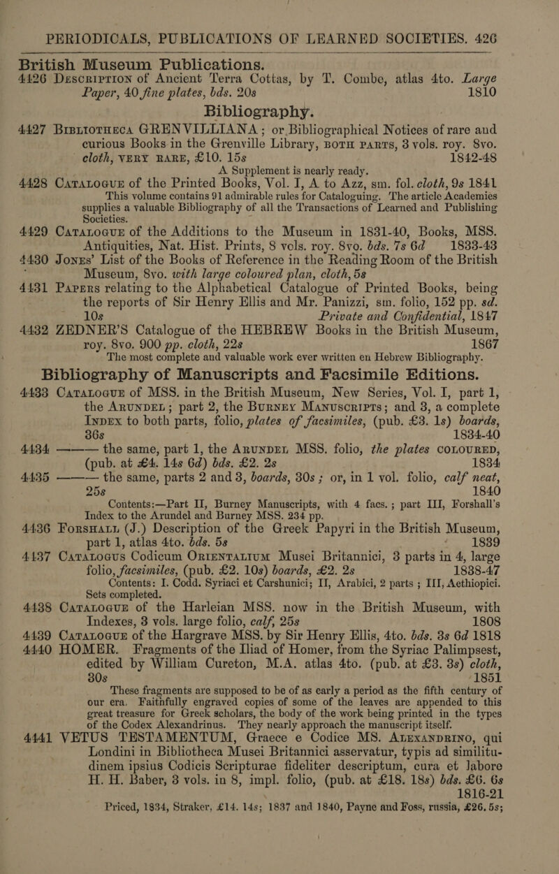  British Museum Publications. 4426 Description of Ancient Terra Cottas, by T. Combe, atlas 4to. Large Paper, 40 fine plates, bds, 20s 1810 Bibliography. 4427 BrattotHeca GRENVILLIANA ; or Bibliographical Notices of rare and curious Books in the Grenville Library, BOTH PARTS, 3 vols. roy. 8vo. cloth, VERY RARE, £10. 15s 1842-48 A Supplement is nearly ready. 4428 Caratoaus of the Printed Books, Vol. I, A to Azz, sm. fol. cloth, 9s 1841 This volume contains 91 admir. AAA rules fot Cataloguing. The article WP RIE Vaal supplies a valuable Bibliography of all the Tr ansactions of Learned and Publishing Societies. 4499 CatatoauE of the Additions to the Museum in 1831-40, Books, MSS. Antiquities, Nat. Hist. Prints, 8 vols. roy. 8vo. bds. 7s ‘6d ~—-1883-43 4430 Joxzs’ List of the Books of Reference in the Reading Room of the British Museum, 8vo. with large coloured plan, cloth, 5s 4431 Papers relating to the Alphabetical Catalogue of Printed Books, being the reports of Sir Henry Hilis and Mr. “Panizzi, sm. folio, 152 pp. sd. 10s Private and Confidential, 1847 4432 ZEDNER’S Catalogue of the HEBREW Books in the British Museum, roy. 8vo. 900 pp. cloth, 22s 1867 The most complete and valuable work ever written en Hebrew Bibliography. Bibliography of Manuscripts and Facsimile Editions. 4433 Catatoaur of MSS. in the British Museum, New Series, Vol. I, part 1, the ARUNDEL; part 2, the Burney Manuscripts; and 3, a complete Inpex to both parts, folio, plates of facsimiles, (pub. £3. 1s) boards, 36s 1834-40 4434 ——— the same, part 1, the Anunprn MSS. folio, the plates coLOURED, (pub. at £4. 14s 6d) bds, £2. 2s 1834 4435 ——— the same, parts 2 and 3, boards, 30s ; or, in 1 vol. folio, calf neat, ; 25s 1840 Contents:—Part II, Burney Manuscripts, with 4 facs.; part III, Forshall’s Index to the Arundel and Burney MSS. 234 pp. 4436 Forsnaun (J.) Description of the Greek Papyri in the British Museum, part 1, atlas 4to. bds. 5s 1839 4137 Caratoaus Codicum Ortenrattum Musei Britannici, 3 parts in 4, large folio, facsimiles, (pub. £2. 10s) boards, £2. 2s 1838-47 Contents: I. Codd. Syriaci et Carshunici; II, Arabici, 2 parts ; ILI, Aethiopici. Sets completed. 4438 CaratoauE of the Harleian MSS. now in the British Museum, with Indexes, 3 vols. large folio, calf, 25s 1808 4439 CaratoauE of the Hargrave MSS. by Sir Henry Ellis, 4to. dds. 3s 6d 1818 4440 HOMER. Fragments of the Iliad of Homer, from the Syriac Palimpsest, edited by William Cureton, M.A. atlas 4to. ( pub. at £3. 3s) cloth, 30s 1851 These fragments are supposed to be of as early a period as the fifth century of our era, Faithfully engraved copies of some of the leaves are appended to this great treasure for Greek scholars, the body of the work being printed in the types of the Codex Alexandrinus. They nearly approach the manuscript itself. 4441 VETUS TESTAMENTUM, Graece e Codice MS. Atnexanprino, qui Londini in Bibliotheca Musei Britannici asservatur, typis ad similitu- dinem ipsius Codicis Scripturae fideliter descriptum, cura et Jabore H. H. Baber, 3 vols. in 8, impl. folio, (pub. at £18. 18s) bds. £6. 6s 1816-21 Priced, 1834, Straker, £14. 14s; 1837 and 1840, Payne and Foss, russia, £26, 5s;