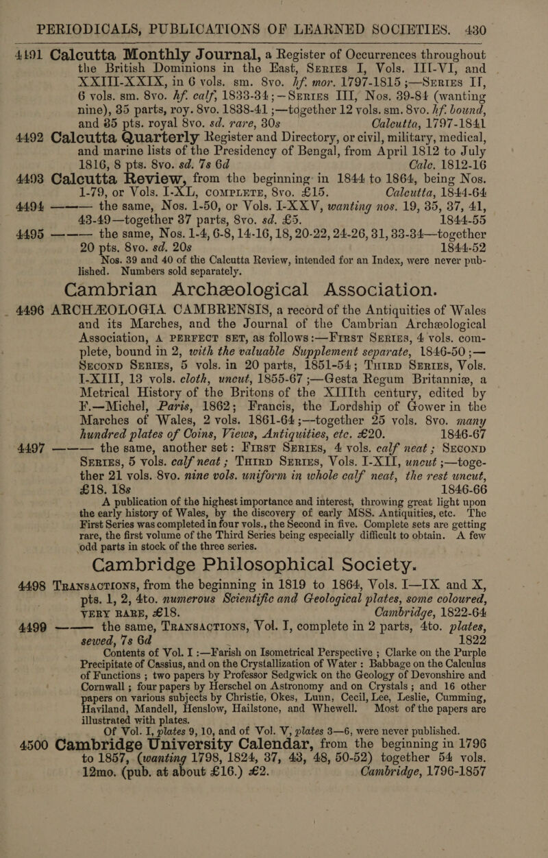 4191 Calcutta Monthly Journal, a Register of Occurrences throughout the British Dominions in the East, Serres I, Vols. III-VI, and XXITI-X XIX, in 6 vols. sm. 8vo. Af. mor. 1797-1815 ;—Sertizs IT, 6 vols. sm. 8vo. Af. calf, 1833-34; —Senres III, Nos. 39-84 (wanting nine), 85 parts, roy. 8vo. 1838-41 ;—together 12 vols. sm. 8vo. hf bound, and 85 pts. royal 8vo. sd. rare, 30s Calcutta, 1797-1841 4492 Calcutta Quarterly Register and Directory, or civil, military, medical, and marine lists of the Presidency of Bengal, from April 1812 to July 1816, 8 pts. 8vo. sd. 7s 6d Cale. 1812-16 4493 Calcutta Review, from the beginning: in 1844 to 1864, being Nos. 1-79, or Vols. I1-XL, comprets, 8vo. £15. Calcutta, 1844-64 4494, ——— the same, Nos. 1-50, or Vols. I-X XV, wanting nos. 19, 35, 37, 41, : 43-49—together 37 parts, 8vo. sd. £5. 1844-55 4495 —-—— the same, Nos. 1-4, 6-8, 14-16, 18, 20-22, 24-26, 31, 33-34—together 20 pts. 8vo. sd. 20s 1844-52 Nos. 39 and 40 of the Calcutta Review, intended for an Index, were never pub- lished. Numbers sold separately. Cambrian Archeological Association. _ 4496 ARCH ZOLOGIA CAMBRENSIS, a record of the Antiquities of Wales and its Marches, and the Journal of the Cambrian Archeological Association, A PERFECT SET, as follows:—Frrstr Sertzs, 4 vols. com- plete, bound in 2, with the valuable Supplement separate, 1846-50 ;— Seconp Series, 5 vols. in 20 parts, 1851-54; Tutrp Surizs, Vols. I-XIIT, 13 vols. cloth, uncut, 1855-67 ;—Gesta Regum Britannia, a Metrical History of the Britons of the XIIIth century, edited by F.—Michel, Paris, 1862; Francis, the Lordship of Gower in the Marches of Wales, 2 vols. 1861-64 ;—-together 25 vols. 8vo. many hundred plates of Coins, Views, Antiquities, etc. £20. 1846-67 4497 ——— the same, another set: First Surtiks, 4 vols. calf neat ; Szeconp Serres, 5 vols. calf neat ; TuHtrp Srntus, Vols. I-X1I, uncut ;—toge- ther 21 vols. 8vo. nine vols. uniform in whole calf neat, the rest uncut, £18. 18s 1846-66 A publication of the highest importance and interest, throwing great light upon the early history of Wales, by the discovery of early MSS. Antiquities, etc. The First Series was completed in four vols., the Second in five. Complete sets are getting rare, the first volume of the Third Series being especially difficult to obtain. A few ‘odd parts in stock of the three series. Cambridge Philosophical Society. 4498 Transactions, from the beginning in 1819 to 1864, Vols. I—IX and X, pts. 1, 2, 4to. numerous Scientific and Geological plates, some coloured, VERY RARE, £18. | Cambridge, 1822-64 4499 ——— the same, Transactions, Vol. I, complete in 2 parts, 4to. plates, sewed, 7s 6d 1822 Contents of Vol. I :—Farish on Isometrical Perspective ; Clarke on the Purple Precipitate of Cassius, and on the Crystallization of Water : Babbage on the Calculus of Functions ; two papers by Professor Sedgwick on the Geology of Devonshire and - Cornwall ; four papers by Herschel on Astronomy and on Crystals ; and 16 other papers on various subjects by Christie, Okes, Lunn, Cecil, Lee, Leslie, Cumming, Haviland, Mandell, Henslow, Hailstone, and Whewell. Most of the papers are illustrated with plates. Of Vol. I, plates 9,10, and of Vol. V, plates 3—6, were never published. 4500 Cambridge University Calendar, from the beginning in 1796 to 1857, (wanting 1798, 1824, 37, 43, 48, 50-52) together 54 vols. -12mo. (pub. at about £16.) £2. Cambridge, 1796-1857