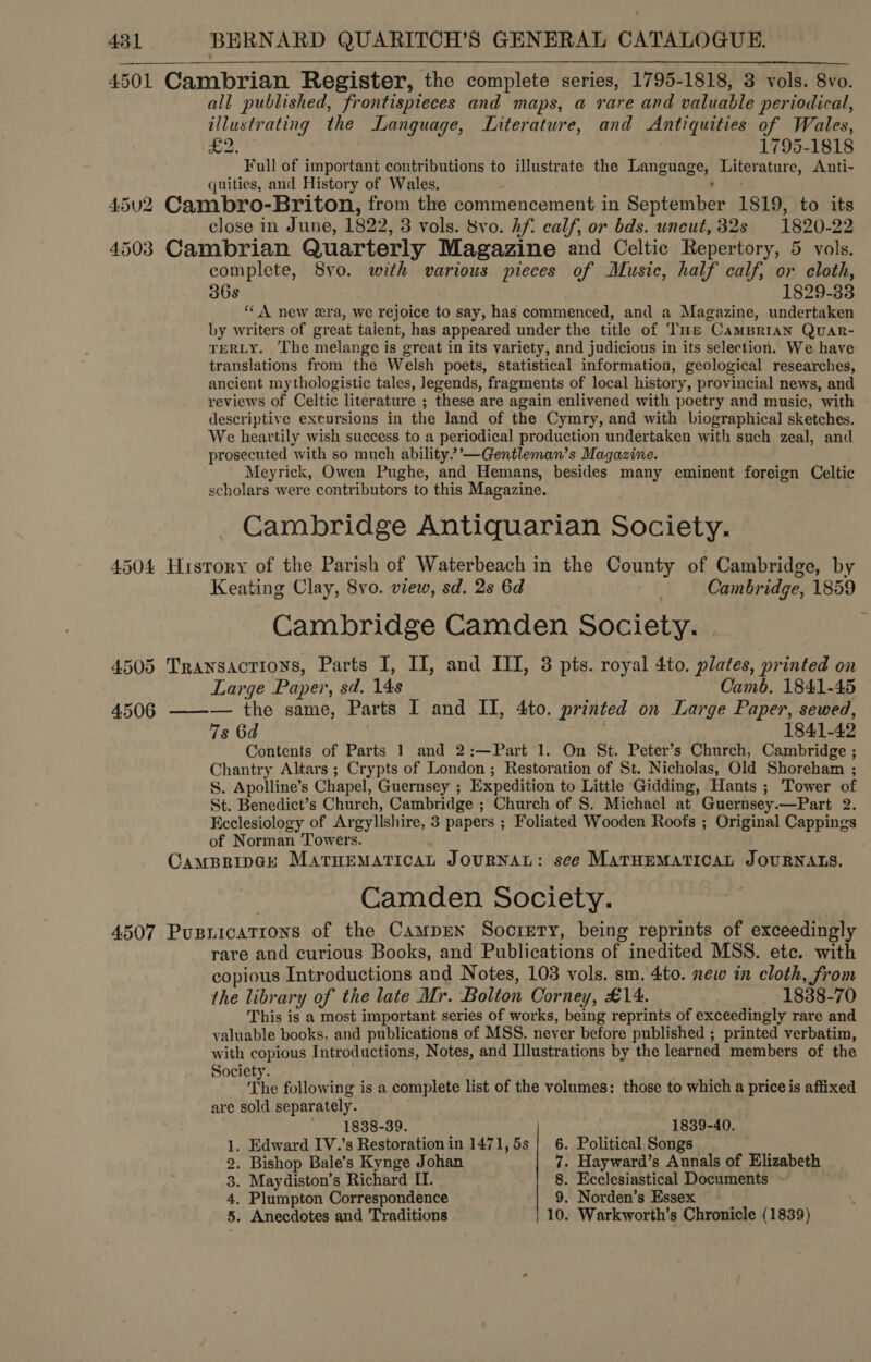 ‘ 431 BERNARD QUARITCH’S GENERAL CATALOGUE. 4501 Cambrian Register, the complete series, 1795-1818, 3 vols. 8vo. all published, frontispieces and maps, a rare and valuable periodical, illustrating the Language, Literature, and Antiquities of Wales, = Sa 1795-1818 Full of important contributions to illustrate the Language, Literature, Anti- quities, and History of Wales. ® be) 4502 Cambro-Briton, from the commencement in September 1819, to its close in June, 1822, 3 vols. 8vo. Af. calf, or bds. uncut, 32s 1820-22 4503 Cambrian Quarterly Magazine and Celtic Repertory, 5 vols. complete, 8vo. with various pieces of Music, half calf, or cloth, 368 1829-33 “A new era, we rejoice to say, has commenced, and a Magazine, undertaken by writers of great talent, has appeared under the title of Tue CamBrian Quar- TERLY. The melange is great in its variety, and judicious in its selection. We have translations from the Welsh poets, statistical information, geological researches, ancient mythologistic tales, legends, fragments of local history, provincial news, and reviews of Celtic literature ; these are again enlivened with poetry and music, with descriptive excursions in the land of the Cymry, and with biographical sketches. We heartily wish success to a periodical production undertaken with such zeal, and prosecuted with so much ability” ’—Gentleman’s Magazine. Meyrick, Owen Pughe, and Hemans, besides many eminent foreign Celtic scholars were contributors to this Magazine. Cambridge Antiquarian Society. 4504 History of the Parish of Waterbeach in the County of Cambridge, by Keating Clay, 8vo. view, sd. 2s 6d | Cambridge, 1859 Cambridge Camden Society. | 4505 Transacrions, Parts I, II, and III, 3 pts. royal 4to. plates, printed on   Large Paper, sd. 14s Camb, 1841-45 4506 ——-— the same, Parts I and II, 4to. printed on Large Paper, sewed, 7s 6d | 1841-42 Contents of Parts 1 and 2:—Part 1. On St. Peter’s Church, Cambridge ; Chantry Altars ; Crypts of London ; Restoration of St. Nicholas, Old Shoreham ; S. Apolline’s Chapel, Guernsey ; Expedition to Little Gidding, Hants ; Tower of St. Benedict’s Church, Cambridge ; Church of S. Michael at Guernsey.—Part 2. Ecclesiology of Argyllshire, 3 papers ; Foliated Wooden Roofs ; Original Cappings of Norman Towers. . CampBripak MarHEeMATICAL JOURNAL: see MATHEMATICAL JOURNALS. Camden Society. 4507 Pusnicatrons of the CamprEn Socrety, being reprints of exceedingly rare and curious Books, and Publications of inedited MSS. ete. with copious Introductions and Notes, 103 vols. sm. 4to. new in cloth, from the library of the late Mr. Bolton Corney, £14. 1888-70 This is a most important series of works, being reprints of exceedingly rare and valuable books, and publications of MSS. never before published ; printed verbatim, with copious Introductions, Notes, and Illustrations by the learned members of the Society. i: The following is a complete list of the volumes: those to which a price is affixed are sold separately. 1838-39. 1839-40. 1. Edward IV.’s Restoration in 1471,5s |} 6. Political Songs 2. Bishop Bale’s Kynge Johan 7. Hayward’s Annals of Elizabeth 3. Maydiston’s Richard II. 8. Ecclesiastical Documents 4, Plumpton Correspondence 9. Norden’s Essex —