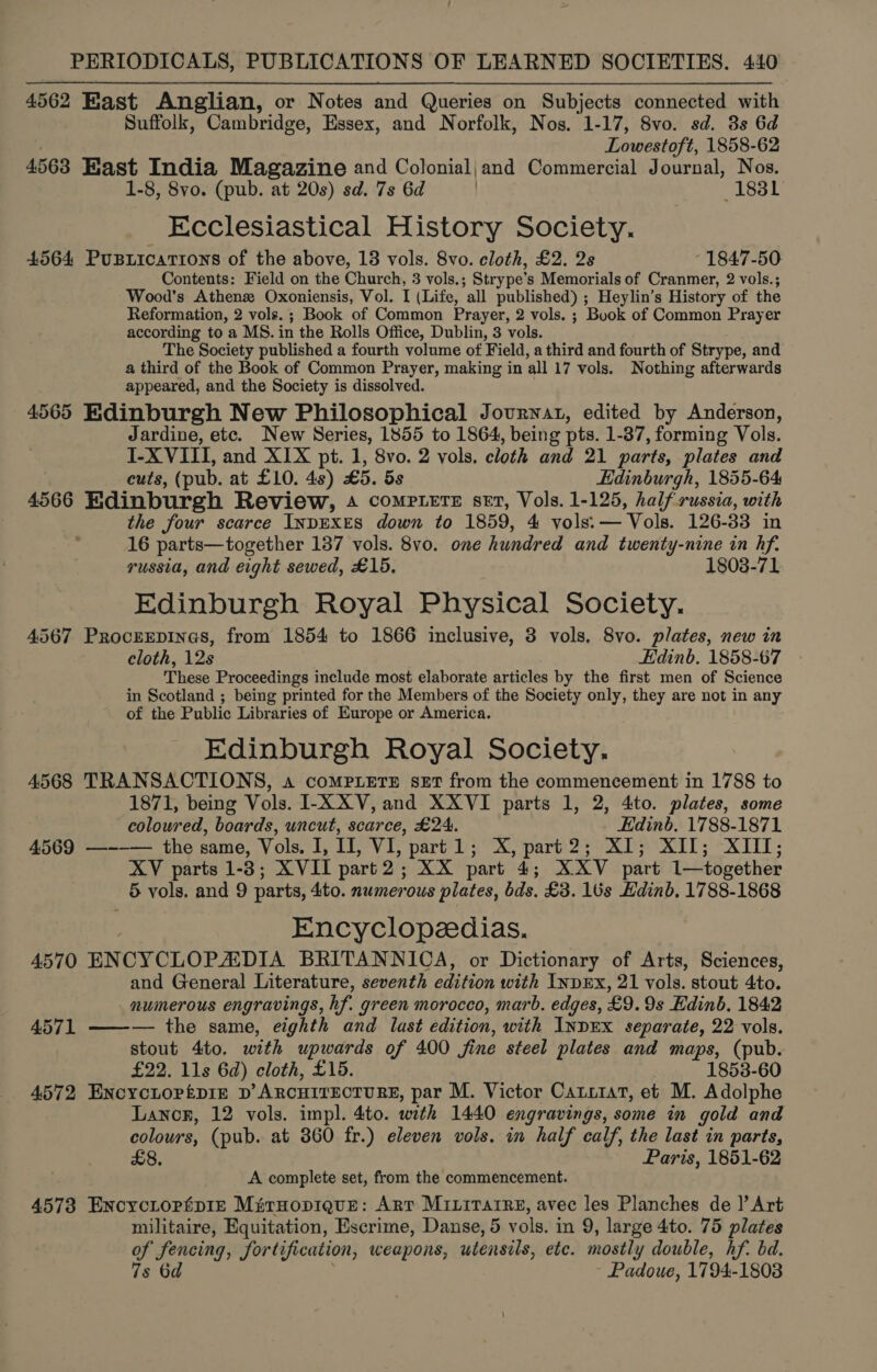 4562 East Anglian, or Notes and Queries on Subjects connected with Suffolk, Cambridge, Essex, and Norfolk, Nos. 1-17, 8vo. sd. 3s 6d Lowestoft, 1858-62 4563 East India Magazine and Colonial;jand Commercial Journal, Nos. 1-8, 8vo. (pub. at 20s) sd. 7s 6d . (1831 Ecclesiastical History Society. 4564 Pusziicattons of the above, 18 vols. 8vo. cloth, £2. 2s 1847-50. Contents: Field on the Church, 3 vols.; Strype’s Memorials of Cranmer, 2 vols.; Wood’s Athens Oxoniensis, Vol. I (Life, all published) ; Heylin’s History of the Reformation, 2 vols.; Book of Common Prayer, 2 vols. ; Book of Common Prayer according to a MS. in the Rolls Office, Dublin, 3 vols. The Society published a fourth volume of Field, a third and fourth of Strype, and a third of the Book of Common Prayer, making in all 17 vols. Nothing afterwards appeared, and the Society is dissolved. 4565 Edinburgh New Philosophical Journat, edited by Anderson, Jardine, etc. New Series, 1855 to 1864, being pts. 1-87, forming Vols. I-X VIII, and XIX pt. 1, 8vo. 2 vols, cloth and 21 parts, plates and cuts, (pub. at £10. 4s) £5. 5s Edinburgh, 1855-64 4566 Edinburgh Review, 4 COMPLETE set, Vols. 1-125, half russia, with the four scarce INDEXES down to 1859, 4 vols: —Vols. 126-33 in 16 parts—together 137 vols. 8vo. one hundred and twenty-nine in hf. russia, and eight sewed, £15. 1803-71 Edinburgh Royal Physical Society. 4567 Procrrpines, from 1854 to 1866 inclusive, 3 vols, 8vo. plates, new in cloth, 12s Edinb. 1858-67 These Proceedings include most elaborate articles by the first men of Science in Scotland ; being printed for the Members of the Society only, they are not in any of the Public Libraries of Europe or America. Edinburgh Royal Society. 4568 TRANSACTIONS, «a coMPLETE seET from the commencement in 1788 to 1871, being Vols. I-XXV,and XXVI parts 1, 2, 4to. plates, some coloured, boards, uncut, scarce, £24. Edinb, 1788-1871 4569 —~-— the same, Vols. I, II, VI, part 1; X, part2; XI; XII; XIII; XV parts 1-3; XVII part2; XX part 4; XXV part 1—together 5 vols. and 9 parts, 4'to. numerous plates, bds. £3. 16s Edinb, 1788-1868 Encyclopedias. 4570 ENCYCLOPADIA BRITANNICA, or Dictionary of Arts, Sciences, and General Literature, seventh edition with INDEX, 21 vols. stout 4to. numerous engravings, hf. green morocco, marb. edges, £9. 9s Edinb. 1842 4571 ——-— the same, eighth and last edition, with INDEX separate, 22 vols. stout 4to. with upwards of 400 fine steel plates and maps, (pub. £22. 11s 6d) cloth, £15. 1853-60 4572 Encyctopépie D’ ARCHITECTURE, par M. Victor Catuiat, et M. Adolphe Lanor, 12 vols. impl. 4to. with 1440 engravings, some in gold and colours, (pub. at 3860 fr.) eleven vols. in half calf, the last in parts, £8, Paris, 1851-62 A complete set, from the commencement. 45738 ENcycLopépIe MitHopigue: Arr Mrirarre, avec les Planches de |’ Art militaire, Equitation, Escrime, Danse, 5 vols. in 9, large 4to. 75 plates oy Apne Jortification, weapons, utensils, ete. mostly double, hf. bd. Padoue, 1794-1803