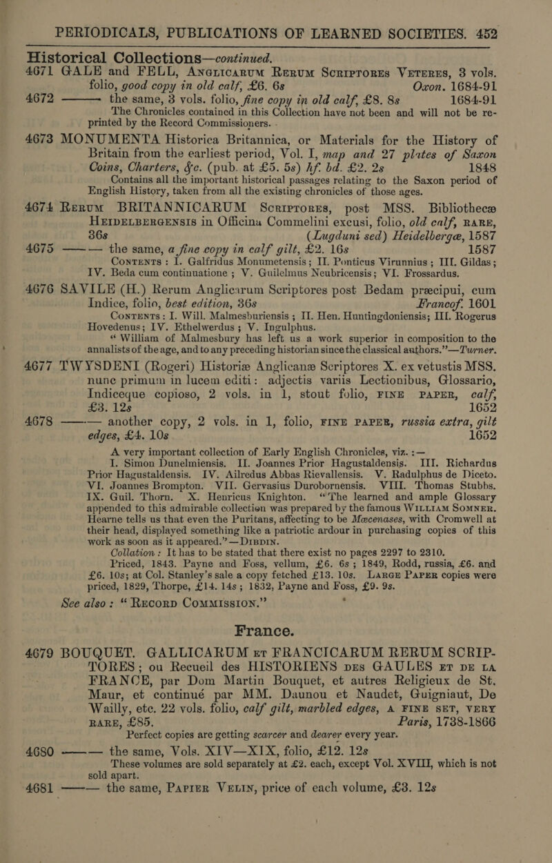 Historical Collections—continued. 4671 GALE and FELL, Anaricarum Rerum Scrirrores Veterss, 8 vols. folio, good copy in old calf, £6. 6s Oxon. 1684-91 the same, 3 vols. folio, fine copy in old calf, £8. 8s 1684-91 The Chronicles contained in this Collection have not been and will not be re- printed by the Record Commissioners. - 4673 MONUMENTA Historica Britannica, or Materials for the History of Britain from the earliest period, Vol. I, map and 27 plates of Saxon Coins, Charters, Jc. (pub. at £5. 5s) hf. bd. £2. 2s 1848 Contains all the important historical passages relating to the Saxon period of English History, taken from all the existing chronicles of those ages. 4674 Rerum BRITANNICARUM Scrirrorss, post MSS. Bibliothece HEIDELBERGENSIS in Officina Commelini excusi, folio, old calf, RARE, 36s (Lugduni sed) Heidelberga, 1587 4675 ——— the same, a fine copy in calf gilt, £2. 16s 1587 Contents: 1. Galfridus Monumetensis; II. Ponticus Virunnius ; III. Gildas; IV. Beda cum continuatione ; V. Guilelmus Neubricensis; VI. Frossardus. 4676 SAVILE (H.) Rerum Anglicarum Scriptores post Bedam precipui, cum Indice, folio, best edition, 36s Francof. 1601 Contents: I. Will. Malmesburiensis ; II. Hen. Huntingdoniensis; III. Rogerus Hovedenus; IV. Ethelwerdus ; V. Ingulphus. * William of Malmesbury has left us a work superior in composition to the annalists of the age, and to any preceding historian since the classical authors.” —Turner. 4677 TWYSDENI (Rogeri) Historie Anglicane Scriptores X. ex vetustis MSS. nune primum in lucem editi: adjectis variis Lectionibus, Glossario, Indiceque copioso, 2 vols. in 1, stout folio, FINE PAPER, calf,  4672  £3. 12s 1652 4678 ——-— another copy, 2 vols. in 1, folio, FINE PAPER, russia extra, gilt edges, £4. 10s 1652 A very important collection of Early English Chronicles, viz. :— I. Simon Dunelmiensis. II. Joannes Prior Hagustaldensis. III. Richardus Prior Hagustaldensis. IV. Ailredus Abbas Rievallensis. V. Radulphus de Diceto. VI. Joannes Brompton. VII. Gervasius Durobornensis. VIII. Thomas Stubbs. IX. Guil. Thorn. X. Henricus Knighton. ‘The learned and ample Glossary appended to this admirable collection was prepared by the famous WILLIAM SOMNER. Hearne tells us that even the Puritans, affecting to be Mecenases, with Cromwell at their head, displayed something like a patriotic ardour in purchasing copies of this work as soon as it appeared.” — D1Bp1n. Collation : It has to be stated that there exist no pages 2297 to 2310. Priced, 1843. Payne and Foss, vellum, £6. 6s ; 1849, Rodd, russia, £6. and £6. 10s; at Col. Stanley’s sale a copy fetched £13. 10s. Lara@E PAPER copies were priced, 1829, Thorpe, £14. 14s ; 1832, Payne and Foss, £9. 9s. See also: “ Recorp CoMMISSION.”’ . France. 4679 BOUQUET. GALLICARUM er FRANCICARUM RERUM SCRIP- TORES; ou Recueil des HISTORIENS pes GAULES et bE ta FRANCE, par Dom Martin Bouquet, et autres Religieux de St. Maur, et continué par MM. Daunou et Naudet, Guigniaut, De Wailly, etc. 22 vols. folio, calf gilt, marbled edges, A FINE SET, VERY RARE, £85. Paris, 1738-1866 Perfect copies are getting scarcer and dearer every year. 4680 ——-— the same, Vols. XIV—XIX, folio, £12. 12s These volumes are sold separately at £2. each, except Vol. X VIII, which is not sold apart. 4681 ——-— the same, Parrer VELIN, price of each volume, £3. 12s