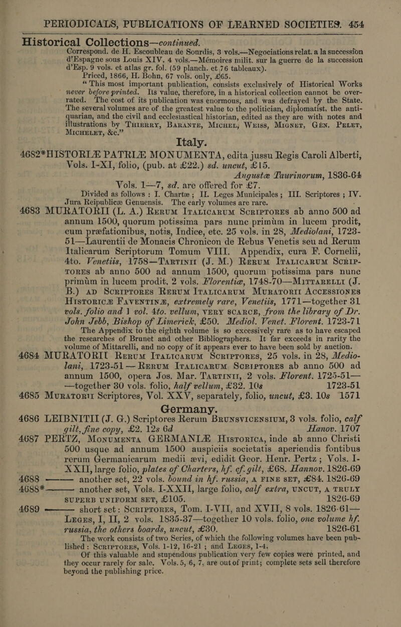 Historical Collections—continued. Correspond. de H. Escoubleau de Sourdis, 3 vols.—Negociations relat. a la succession d’Espagne sous Louis XIV. 4 vols.—Mémoires milit. sur la guerre de la succession d’Esp. 9 vols. et atlas gr. fol. (59 planch. et 76 tableaux). Priced, 1866, H. Bohn, 67 vols. only, £65. “This most important publication, consists exclusively of Historical Works never before printed. Its value, therefore, in a historical collection cannot be over- rated. The cost of its publication was enormous, and was defrayed by the State. The several volumes are of the greatest value to the politician, diplomatist, the anti- quarian, and the civil and ecclesiastical historian, edited as they are with notes and illustrations by THiprry, Barantse, Micuer, Weiss, Mianer, Gtx. PELE, Micue er, &amp;c.” Italy. -4682*HISTORTA PATRIA MONUMENTA, edita jussu Regis Caroli Alberti, Vols. I-XI, folio, (pub. at £22.) sd. uncut, £15. Auguste Taurinorum, 1836-64 Vols. 1—7, sd. are offered for £7. Divided as follows : I. Charte ; II. Leges Municipales; III. Scriptores ; IV. Jura Reipubliezee Genuensis. The early volumes are rare. : 4683 MURATORII (L. A.) Rerum Ipaticarum Scriprores ab anno 500 a annum 1500, quorum potissima pars nune primum in lucem prodit, cum prefationibus, notis, Indice, etc. 25 vols. in 28, Mediolani, 17238- 51—Laurentii de Monacis Chronicon de Rebus Venetis seu ad Rerum Italicarum Scriptorum Tomum VIII. Appendix, cura F. Corneli, Ato. Venetiis, 1758—Tartiniu (J. M.) Rerum iraricarum ScRIP- ToRES ab anno 500 ad annum 1500, quorum potissima pars nunc primum in lucem prodit, 2 vols. Florentiea, 1748-70—Mirrarexit (J. B.) ap Scriptores Rerum Iranicarum Muvrarorit ACCESSIONES Historic# Faventina, extremely rare, Venetiis, 1771—together 31 vols. folio and 1} vol. 4to. vellum, VERY SCARCE, from the library of Dr. John Jebb, Bishop of Limerick, £50. Mediol. Venet. Florent. 1723-71 The Appendix to the eighth volume is so excessively rare as to have escaped the researches of Brunet and other Bibliographers. It far exceeds in rarity the volume of Mittarelli, and no copy of it appears ever to have been sold by auction. 4684 MURATORIL Rerum Irattcarum Scrrerores, 25 vols. in 28, Medio- lani, 1723-51 — Rerum Iranicarum Scriprores ab anno 500 ad annum 1500, opera Jos. Mar. Tartini, 2 vols. Florent. 1725-51— —together 30 vols. folio, half vellum, £32. 10s 1723-51 4685 Muratorii Scriptores, Vol. XXV, separately, folio, uncut, £3. 10s 1571 Germany. 4686 LEIBNITII (J. G.) Scriptores Rerum BrunsvicEensium, 3 vols. folio, calf gilt, fine copy, £2. 12s 6d Hanov. 1707 4687 PERTZ, Monumenta GERMANITA Historica, inde ab anno Christi 500 usque ad annum 1500 auspiciis societatis aperiendis fontibus rerum Germanicarum medii xvi, edidit Geor. Henr. Pertz; Vols. I- XXII, large folio, plates of Charters, hf. of. gilt, £68. Hannov. 1826-69 4688 ———— another set, 22 vols. bound in hf. russia, A FINE SET, £84, 1826-69   4688* another set, Vols. I-X XII, large folio, calf extra, UNCUT, A TRULY SUPERB UNIFORM SET, £105. 1826-69 4689 short set: Scrrprores, Tom. I-VII, and XVII, 8 vols. 1826-61—  Legs, I, I], 2 vols. 1835-37—together 10 vols. folio, one volume hf. russia, the others boards, uncut, £30. 1826-61 The work consists of two Series, of which the following volumes have been pub- lished: Scrtprores, Vols. 1-12, 16-21 ; and Luexs, 1-4. Of this-valuable and stupendous publication very few copies were printed, and they occur rarely for sale. Vols.5,.6, 7, are out of print; complete sets sell therefore beyond the publishing price.