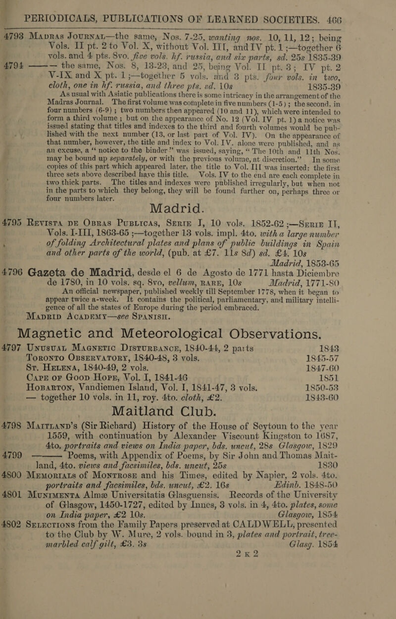 4793 Mapras Journat—the same, Nos. 7-25, wanting nos. 10,11, 12; being Vols. If pt. 2to Vol. X, without Vol. III, and IV pt. 1 ;—together 6 vols. and 4 pts. Svo. five vols. hf. russia, and siz parts, sd. 25s 1835-39 4794 ——-— the same, Nos. 8, 13-23, and 25, being Vol. II pt.3; IV pt. 2 V-IX and X pt. 1 ;—together 5 vols. and 3 pts. four vols. in two, cloth, one in hf. russia, and three pts. sd. 10s 1835-39 As usual with Asiatic publications there is some intricacy in the arrangement of the Madras Journal. The first volume was complete in five numbers (1-5); the second, in four numbers (6-9) ; two numbers then appeared (10 and 11), which were intended to form a third volume ; but on the appearance of No. 12 (Vol. IV pt. 1) a notice was issued stating that titles and indexes to the third and fourth volumes would be pub- lished with the next number (13, or last part of Vol. IV). On the appearance of that number, however, the title and index to Vol. IV. alone were published, and as an excuse, a ‘‘ notice to the binder” was issued, saying, “ The 10th and 11th Nos. may be bound up separately, or with the previous volume, at discretion.” In some copies of this part which appeared later, the title to Vol. III was inserted: the first three sets above described haye this title. Vols. IV to the end are each complete in iwo thick parts. The titles and indexes were published irregularly, but when not in the parts to which they belong, they will be found further on, perhaps three or four numbers later. Madrid. 4795 Revista DE Ospras Pusricas, Serte J, 10 vols. 1852-62 ;—Serrie II, Vols. I-III, 1863-65 ;—together 13 vols. impl. 4to. with a large number of folding Architectural plates and plans of public buildings in Spain and other parts of the world, (pub. at £7. 11s 8d) sd. £4. 10s Madrid, 1853-65 4796 Gazeta de Madrid, desde el 6 de Agosto de 1771 hasta Diciembre de 1780, in 10 vols. sq. 8vo, vellum, RARE, 10s Madrid, 1771-80 An official newspaper, published weekly till September 1778, when it began to appear twice a-week. It contains the political, parliamentary, and military intelli- gence of all the states of Europe during the period embraced. Maprip AcapEMy—see SPANISH. Magnetic and Meteorological Observations.  4797 Unusvat Magnetic Drstursance, 1840-44, 2 parts 1843 Toronto OpsERVATORY, 1840-48, 3 vols. 1845-57 St. Hetena, 1840-49, 2 vols. 1847-60 Carr oF Goop Hops, Vol. I, 1841-46 1851 Hoxzarron, Vandiemen Island, Vol. I, 1841-47, 3 vols. 1850-53 — together 10 vols. in 11, roy. 4ito. cloth, £2. 1843-60 Maitland Club. 4798 Mattianp’s (Sir Richard) History of the House of Seytoun to the year 1559, with continuation by Alexander Viscount Kingston to 1687, 4to. portraits and views on India paper, bds. uncut, 28s Glasgow, 1829  4799 — Poems, with Appendix of Poems, by Sir John and Thomas Mait- land, 4to. views and facsimiles, bds. uncut, 25s 1880 4800 Mrmorrats of Monrrose and his Times, edited by Napier, 2 vols. 4to. portraits and facsimiles, bds. uncut, £2. 16s Edinb. 1848-50 4801 Munimenta Alme Universitatis Glasguensis. Records of the University of Glasgow, 1450-1727, edited by Innes, 3 vols. in 4, 4to. plates, some on India paper, £2 10s. Glasgow, 1854 4802 Sexections from the Family Papers preserved at CALDWELL, presented to the Club by W. Mure, 2 vols. bound in 3, plates and portrait, tree- marbled calf gilt, £3, 3s . Glasg. 1854 2K 2