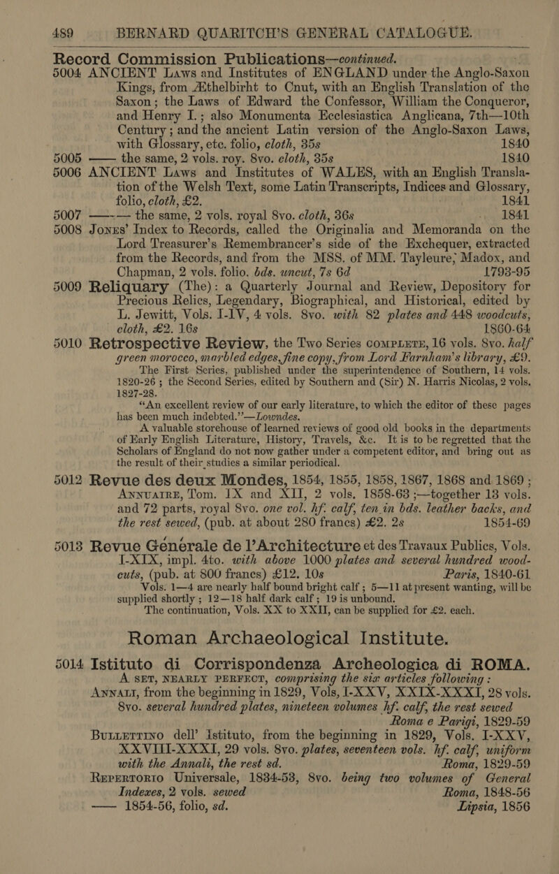  ee  Record Commission Publications—continued. 5004 ANCIENT Laws and Institutes of ENGLAND under the Anglo- ‘Soa: Kings, from Aithelbirht to Cnut, with an English Translation of the Saxon; the Laws of Edward the Confessor, ‘William the Conqueror, and Henry I.; also Monumenta Ecclesiastica Anglicana, 7th—10th Century ; and the ancient Latin version of the Anglo-Saxon Laws, with Glossary, etc. folio, cloth, 35s 1840 5005 —— the same, 2 vols. roy. 8vo. cloth, 35s 1840 5006 ANCIENT Laws and Institutes of WALES, with an English Transla- tion of the Welsh Text, some Latin Transcripts, Indices and Glossary, folio, cloth, £2. . 1841 5007 ——--— the same, 2 vols. royal 8vo. cloth, 36s -»., 1841 5008 Jonus’ Index to Records, called the Originalia and Memoranda on the Lord Treasurer's Remembrancer’s side of the Exchequer, extracted from the Records, and from the MSS. of MM. Tayleure; Madox, and Chapman, 2 vols. folio. ds. uncut, 7s 6d ; 1798-95 5009 Reliquary (The): a Quarterly Journal and Review, Depository for Precious Relics, Legendary, Biographical, and Historical, edited by L. Jewitt, Vols. I- IV, 4 vols. 8vo. with 82 plates and 448 woodcuts, cloth, £2. 16s 1860-64 5010 Retrospective Review, the Two Series compxLets, 16 vols. Svo. half green morocco, marbled edges, fine copy, from Lord Farnham’s library, £9. The First Series, published under the superintendence of Southern, 14 vols. 1820-26 ; the Second Series, edited by Southern and (Sir) N. Harris Nicolas, 2 vols. 1827-28. “An excellent review of our early literature, to which the editor of these pages has been much indebted.’’—Lowndes. A valuable storehouse of learned reviews of good old books in the departments of Karly English Literature, History, Travels, ‘Ke. Itis to be regretted that the Scholars of England do not now gather under a competent editor, and bring out as the result of their. studies a similar periodical. 5012 Revue des deux Mondes, 1854, 1855, 1858, 1867, 1868 and 1869 ; ANNUAIRE, Tom. 1X and XII, 2 vols, 1858-63 ;—together 18 vols. and 72 parts, royal 8vo. one vol. hf. calf, ten_in bds. leather backs, and the rest sewed, (pub. at about 280 francs) £2. 2s 1854-69 5018 Revue Generale de l’Architecture et des Travaux Publics, Vols. I-XIX, impl. 4to. with above 1000 plates and several hundred wood- cuts, (pub. at 800 frances) £12. 10s Paris, 1840-61 Vols. 1—4 are nearly half bound bright calf ; 5—11 at present wanting, will be supplied shortly ; 12—18 half dark calf; 19 is unbound. The continuation, Vols. XX to XXH, can be supplied for £2. each. Roman Archaeological Institute. 5014 Istituto di Corrispondenza Archeologica di ROMA. A SET, NEARLY PERFECT, comprising the six articles following : Anwnatt, from the beginning in 1829, Vols, I-X XV, XXIX-XXXT, 28 vols. Svo. several hundred plates, nineteen volumes hf. calf, the rest sewed Roma e Parigi, 1829-59 Butierrino dell’ istituto, from the beginning in 1829, Vols. I-XXV, XXVITI-XXXI, 29 vols, 8yo. plates, seventeen vols. if. calf, uniform with the Annali, the rest sd. Roma, 1829-59 Rerertorio Universale, 1834-53, Svo. being two volumes of General Indexes, 2 vols. sewed Roma, 1848-56 _-—— 1854-56, folio, sd. | Lipsia, 1856