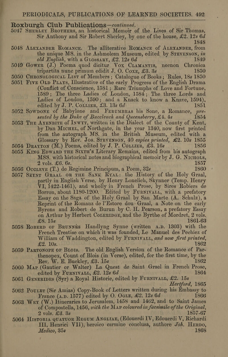 Roxburgh Club Publications—continued. 5047 SHERLEY Brotuers, an historical Memoir of the Lives of Sir Thomas, Sir Anthony and Sir Robert Sherley, by one of the house, £2. 12s 6d ) 1848 5048 AtexanperR Romance. The alliterative Romance of ALEXANDER, from the unique MS. in the Ashmolean Museum, edited by Srevenson, iz  old English, with a Guossany, £2. 12s 6d 1849 5049 Gower (J.) Poema quod dicitur Vox Cramantis, necnon Chronica tripartita nune primum edidit J. O. Coxn, £3. 3s 1850 5050 CuronoroercaL List of Members ; Catalogue of Books; Rules, 18s 1850 5051 Five Oxup Purays, Illustrative of the early Progress of the English Drama (Conflict of Conscience, 1581; Rare Triumphs of Love and Fortune, 1589; The three Ladies of London, 1584; The three Lords and Ladies of London, 1590; and a Knack to know a Knayve, 1594), edited by J. P. Corzirr, £3. 13s 6d 1851 5052 Sowponr of Babylone and IJrrompras his Sone, a Romance, pre- sented by the Duke of Buccleuch and Queensberry, £4. 4s 1854 5053 THe AYENBITE of Inwyv, written in the Dialect of the County of Kent, by Dan Micuet, of Northgate, in the year 1340, now first printed from the autograph MS. in the British Museum, edited with a Glossary by Rev. Jos. Srevenson, 40 copies printed, £2.10s 1855 5054 Drayton (M.) Poems, edited by J. P. Coutrer, £35. 16s 1856 5055 Kine Epwarp THE Srxrn’s Literary Remains, edited from his autograph MSS. with historical notes and biographical memoir by J. G. Nrcuots, 2 vols. £6. 6s. 1857 5056 Occreve (T.) de Regimine Principum, a Poem, 32s 1860 5057 Szynr GRaaL or THE Sank Ryat: the History of the Holy Graal, partly in English Verse, by Henry Lonelich, Skynner (Temp. Henry VI, 1422-1461), and wholly in French Prose, by Sires Robiers de Borron, about 1180-1200. Edited by Furyrivatx, with a. prefatory Essay on the Saga of the Holy Graal by San Marte (A. Schulz), a Reprint of the Romanz de l Estore dou: Graal, a Note on the early Byrons and Robert de Burun by C. H. Pearson, a prefatory Essay on Arthur by Herbert Conentper, and the Byrthe of Mordret, 2 vols. £8. 15s 1861-63 5058 Roserp or Brunnes Handlyng Synne (written A.p. 1803) with the | French Treatise on which it was founded, Le Manuel des Pechiez of William of Waddington, edited by Furnivatt, and now first printed, £2. 10s. | 1862 5059 Partonore oF Bros. The old English Version of the Romance of Par- thenopex, Count of Blois (in Verse), edited, for the first time, by the Rey. W. E. Buckley, £8. 15s 1862 5060 Mar (Gautier or Walter) La Quest de Saint Grael in French Prose, edited by Furnivatn, £2. 12s 6d 1864: 5061 GrneripEs (Syr) a Royal Historie, edited by Furntvatn, £2. 15s Hertford, 1865 5062 Pouner (Sir Amias) Copy-Book of Letters written during his Embassy to France (4.p. 1577) edited by O. Oaiz, £2. 12s 6d 1866 5063 Wry (W.) Itineraries to Jerusalem, 1458 and 1462, and to Saint James of Compostella, 1456, with the Map coloured in facsimile of the Original, 2 vols. £3. 38 1857-67 5064 Historia quatvor Reeum Anextaz, (Edouerdi IV, Edouerdi V, Richardi III, Henrici VII), heroico carmine conclusa, authore Joh. Herpo, Medico, 35s usw ~ 1868