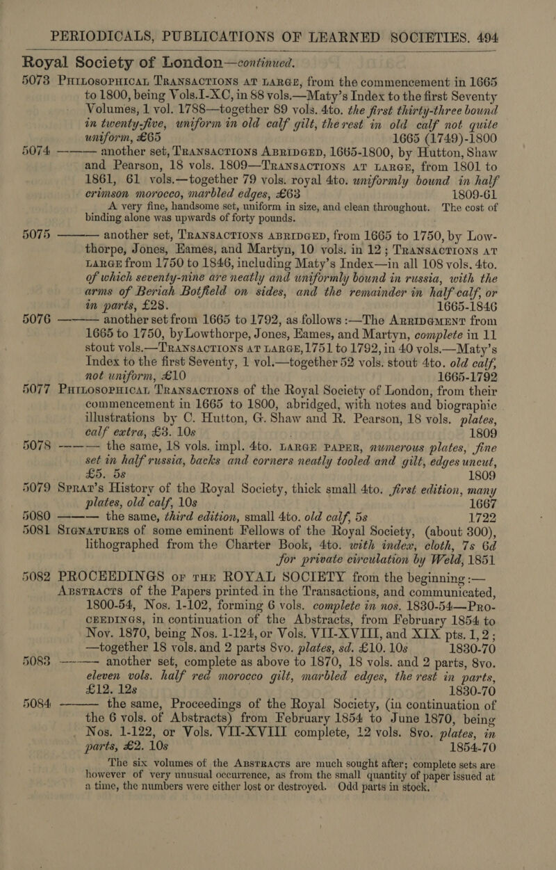 Royal Society of London—continued. 5073 PHILOsoPHICcAL TRANSACTIONS AT LARGE, from the commencement in 1665 to 1800, being Vols.I-XC, in 88 vols.—Maty’s Index to the first Seventy Volumes, 1 vol. 1788—together 89 vols. dito. the first thirty-three bound in twenty-five, uniform in old calf gilt, therest in old calf not quite uniform, £65 1665 (1749)-1800 5074 ——— another set, Transactions ABRIDGED, 1665-1800, by Hutton, Shaw and Pearson, 18 vols. 1809—Transactions aT LaR@E, from 1801 to 1861, 61 vols.—together 79 vols. royal 4to. uniformly bound in half crimson morocco, marbled edges, £63 1809-61 A very fine, handsome set, uniform in size, and clean throughout. The cost of binding alone was upwards of forty pounds. 5075 —-—— another set, TRANSACTIONS ABRIDGED, from 1665 to 1750, by Low- thorpe, Jones, Hames, and Martyn, 10 vols. in 12; Transactions at LARGE from 1750 to 1846, including Maty’s Index—in all 108 vols. 4to. of which seventy-nine are neatly and uniformly bound in russia, with the arms of Beriah Botfield on sides, and the remainder in half calf, or in parts, £28. 1665-1846 5076 —-——— another set from 1665 to 1792, as follows :—The Arripa@meEnT from 1665 to 1750, by Lowthorpe, Jones, Eames, and Martyn, complete in 11 stout vols.—TRANSACTIONS AT LARGE, 1751 to 1792, in 40 vols.—Maty’s Index to the first Seventy, 1 vol.—together 52 vols. stout 4ito. old calf, | not uniform, £10 1665-1792 5077 Partnosopnican Transactions of the Royal Society of London, from their commencement in 1665 to 1800, abridged, with notes and biographic illustrations by C. Hutton, G. Shaw and R. Pearson, 18 vols. plates, calf extra, £3. 10s . 1809 5078 --—— the same, 18 vols. impl. 4to. LARGE PAPER, nwmerous plates, fine set in half russia, backs and corners neatly tooled and gilt, edges uncut, ) £5. 5s 1809 5079 Sprat’s History of the Royal Society, thick small 4to. first edition, many plates, old calf, 10s 1667 5080 ——— the same, third edition, small 4to. old calf, 5s 1722 5081 Stenarures of some eminent Fellows of the Royal Society, (about 300), lithographed from the Charter Book, 4to. with index, cloth, 7s 6d Jor private circulation by Weld, 1851 5082 PROCEEDINGS or tux ROYAL SOCIETY from the beginning :— Azstracts of the Papers printed in the Transactions, and communicated, 1800-54, Nos. 1-102, forming 6 vols. complete in nos. 1830-54—Pro- CBEDINGS, in continuation of the Abstracts, from February 1854 to Noy. 1870, being Nos. 1-124, or Vols. VII-X VIII, and XIX pts, 1,2; —together 18 vols. and 2 parts Svo. plates, sd. £10. 10s 1830-70 5088 —--—— another set, complete as above to 1870, 18 vols. and 2 parts, 8vo. eleven vols. half red morocco gilt, marbled edges, the rest in parts, £12. 12s 1830-70 the same, Proceedings of the Royal Society, (in continuation of the 6 vols. of Abstracts) from February 1854 to June 1870, being _ Nos. 1-122, or Vols. VII-XVIIT complete, 12 vols. Svo. plates, in parts, £2. 10s 1854-70 The six volumes of the Apsrracts are much sought after; complete sets are however of very unusual occurrence, as from the small quantity of paper issued at a time, the numbers were either lost or destroyed. Odd parts in stock,  5084 -— 