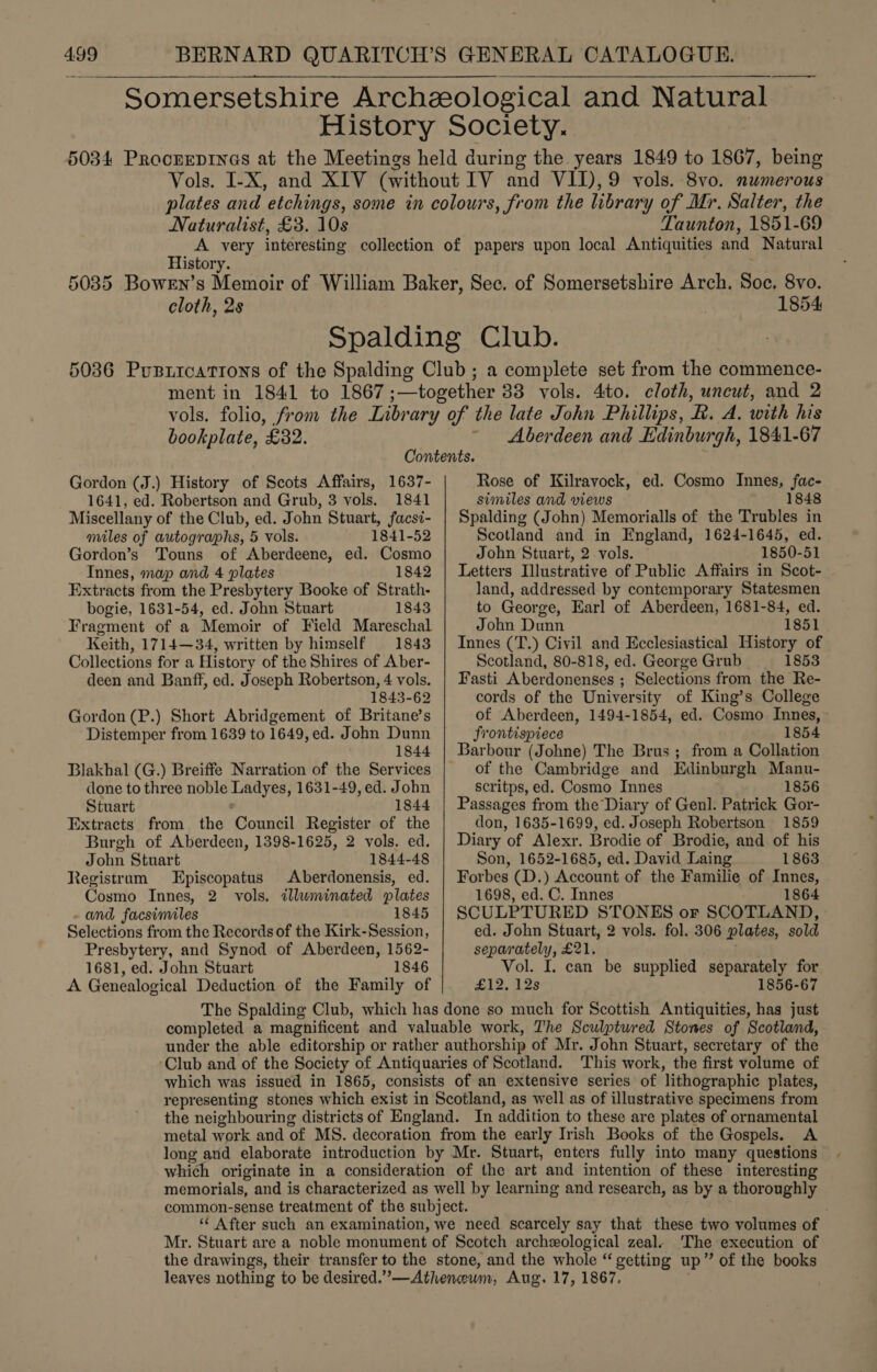 Somersetshire Archeological and Natural History Society. | 5034 Procerepinas at the Meetings held during the. years 1849 to 1867, being Vols. I-X, and XIV (without IV and VII),9 vols. 8vo. numerous plates and etchings, some in colours, from the library of Mr. Salter, the Naturalist, £3. 10s Taunton, 1851-69 A very interesting collection of papers upon local Antiquities and Natural or History. 5035 Bowen’s Memoir of William Baker, Sec. of Somersetshire Arch. Soc. 8vo. cloth, 2s 1854 Spalding Club. 5036 Pusiications of the Spalding Club ; a complete set from the commence- ment in 1841 to 1867 ;—together 33 vols. 4to. cloth, uncut, and 2 vols. folio, from the Library of the late John Phillips, R. A. with his bookplate, £32. ~ Aberdeen and Edinburgh, 1841-67 Contents. Gordon (J.) History of Scots Affairs, 1637- 1641, ed. Robertson and Grub, 3 vols. 1841 Miscellany of the Club, ed. John Stuart, facsi- miles of autographs, 5 vols. 1841-52 Gordon’s Touns of Aberdeene, ed. Cosmo Innes, map and 4 plates 1842 Extracts from the Presbytery Booke of Strath- bogie, 1631-54, ed. John Stuart 1843 Fragment of a Memoir of Field Mareschal Keith, 1714—34, written by himself 1843 Collections for a History of the Shires of Aber- deen and Banff, ed. Joseph Robertson, 4 vols. 1843-62 Gordon (P.) Short Abridgement of Britane’s Distemper from 1639 to 1649, ed. John Dunn 1844 Blakhal (G.) Breiffe Narration of the Services done to three noble Ladyes, 1631-49, ed. John Stuart 1844 Extracts from the Council Register of the Burgh of Aberdeen, 1398-1625, 2 vols. ed. John Stuart 1844-48 Registram Episcopatus Aberdonensis, ed. Cosmo Innes, 2 vols. illuminated plates and facsimiles 1845 Selections from the Records of the Kirk-Session, Presbytery, and Synod of Aberdeen, 1562- 1681, ed. John Stuart 1846 A Genealogical Deduction of the Family of Rose of Kilravock, ed. Cosmo Innes, fac- similes and views aim 18é8 Spalding (John) Memorialls of the Trubles in Scotland and in England, 1624-1645, ed. John Stuart, 2 vols. 1850-51 Letters Illustrative of Public Affairs in Scot- land, addressed by contemporary Statesmen to George, Earl of Aberdeen, 1681-84, ed. John Dunn 1851 Innes (T.) Civil and Ecclesiastical History of Scotland, 80-818, ed. George Grub 1853 Fasti Aberdonenses ; Selections from the Re- cords of the University of King’s College of Aberdeen, 1494-1854, ed. Cosmo Innes, frontispiece 1854 Barbour (Johne) The Brus ; from a Collation of the Cambridge and Edinburgh Manu- scritps, ed. Cosmo Innes 1856 Passages from the Diary of Genl. Patrick Gor- don, 1635-1699, ed. Joseph Robertson 1859 Diary of Alexr. Brodie of Brodie, and of his Son, 1652-1685, ed. David Laing 1863 Forbes (D.) Account of the Familie of Innes, 1698, ed. C. Innes 1864 SCULPTURED STONES or SCOTLAND, ed. John Stuart, 2 vols. fol. 306 plates, sold separately, £21. Vol. I. can be supplied separately for £12. 12s 1856-67 completed a magnificent and valuable work, The Sculptured Stones of Scotland, under the able editorship or rather authorship of Mr. John Stuart, secretary of the Club and of the Society of Antiquaries of Scotland. This work, the first volume of which was issued in 1865, consists of an extensive series of lithographic plates, representing stones which exist in Scotland, as well as of illustrative specimens from the neighbouring districts of England. In addition to these are plates of ornamental metal work and of MS. decoration from the early Irish Books of the Gospels. A long aud elaborate introduction by Mr. Stuart, enters fully into many questions which originate in a consideration of the art and intention of these interesting memorials, and is characterized as well by learning and research, as by a thoroughly common-sense treatment of the subject. ‘* After such an examination, we need scarcely say that these two volumes of Mr. Stuart are a noble monument of Scotch archeological zeal. ‘The execution of the drawings, their transfer to the stone, and the whole “ getting up” of the books leaves nothing to be desired.”—Athenewm, Aug. 17, 1867.