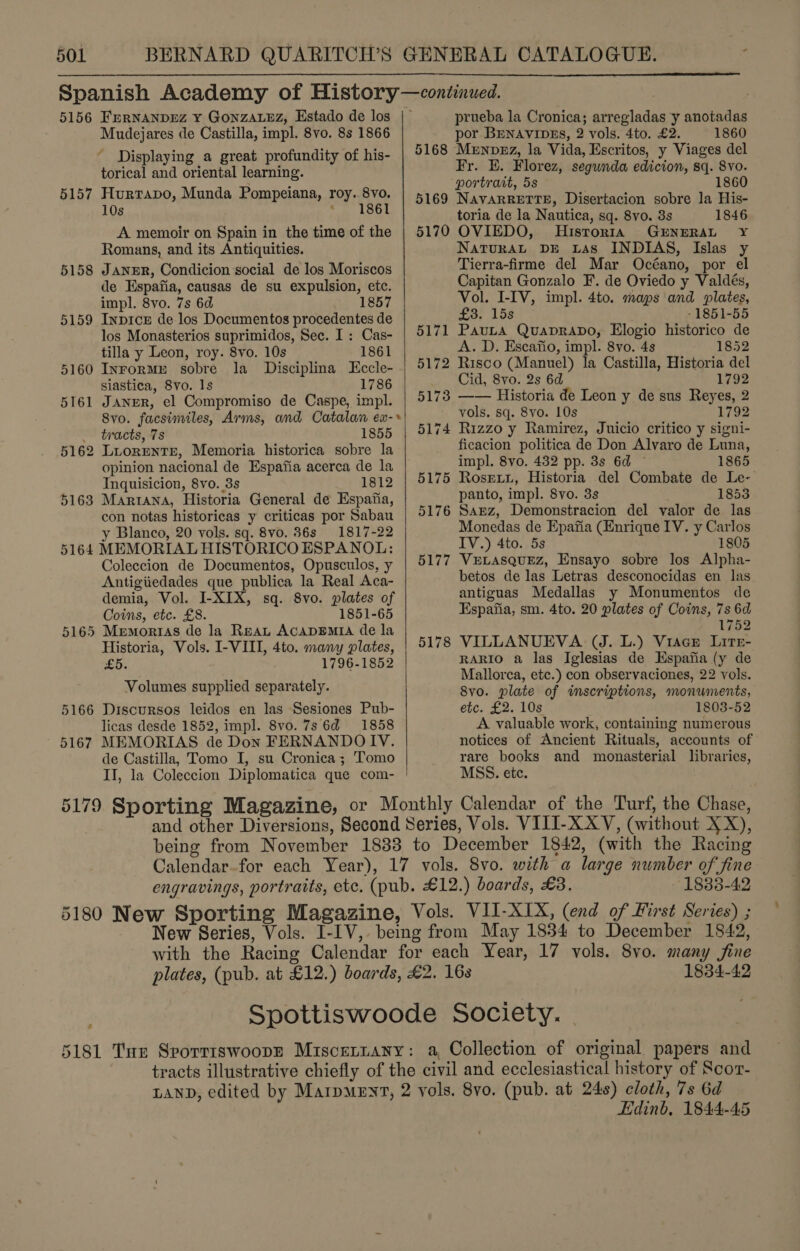 Spanish Academy of History—continued.  5156 FerNANDrEZ Y GonzALEz, Estado de los |— prueba la Cronica; arregladas y anotadas Mudejares de Castilla, impl. 8vo. 8s 1866 por BENAVIDES, 2 vols. 4to. £2. 1860 Displaying a great profundity of his- | 5168 Munpzz, la Vida, Escritos, y Viages del ime oh Pa ay idan y pirat [os segunda edicion, sq. epics : portrait, 5s 5157 Hurtapo, Munda Pompeiana, roy. 8v0. | 5169 Navarrerre, Disertacion sobre la His- 108 heat toria de la Nautica, sq. 8vo. 3s 1846 A memoir on Spain in the time of the | 5170 OVIEDO, Historia GENERAL Y Romans, and its Antiquities. NaturaL DE Las INDIAS, Islas y 5158 JaNnER, Condicion social de los Moriscos Tierra-firme del Mar Océano, por el de Espafia, causas de su expulsion, etc. Capitan Gonzalo F. de Oviedo y Valdés, impl. 8vo. 7s 6d 1857 Vol. I-IV, impl. 4to. maps and plates, 5159 Inpice de los Documentos procedentes de £3. 15s _ 1851-55 los Monasterios suprimidos, Sec. I: Cas- | 5171 Pauta Quaprapo, Elogio historico de tilla y Leon, roy. 8vo. 10s 1861 A. D. Escafio, impl. 8vo.4s 1852 5160 Inrormu sobre la Disciplina Eccle- | 5172 Risco (Manuel) la Castilla, Historia del siastica, 8vo. Is 1786 Cid, 8vo. 2s 6d 1792 5161 JANER, el Compromiso de Caspe, impl. Seb Historia de Leon y de sus Reyes, 2 8vo. facsimiles, Arms, and Catalan ex-» 3 vols, sq. 8vo. 10s Sar Yih 1792 tracts, 7s 1855 | 5174 Rizzo y Ramirez, Juicio critico y signi- 5162 Lirorente, Memoria historica sobre la ficacion politica de Don Alvaro de Luna, opinion nacional de Espafia acerca de la impl. 8vo. 432 pp. 3s 6d 1865 Inquisicion, 8vo. 3s 1812 | 5175 Rosexx, Historia del Combate de Le- 5163 Mariana, Historia General de Espafia, panto, impl. 8yo. 3s 1853 con notas historicas y criticas por Sabau | 5176 Sazz, Demonstracion del valor de las y Blanco, 20 vols. sq. 8v0. 86s 1817-22 Monedas de Epafia (Enrique IV. y Carlos 5164 MEMORIAL HISTORICO ESPANOL: IV.) 4to. 5s 1805 Coleccion de Documentos, Opusculos, y 5177 VuLasquez, Ensayo sobre los Alpha- Antigiiedades que publica la Real Aca- betos de las Letras desconocidas en las demia, Vol. I-XIX, sq. 8vo. plates of antiguas Medallas y Monumentos de Coins, etc. £8. 1851-65 Espana, sm. 4to. 20 plates of Coins, { s “ 5165 Menmortas de la Reat ACADEMIA de la (92 Historia, Vols. I-VIII, 4to. many plates, | 5178 VILLANUEVA (J. L.) Viace Lire- £5. 1796-1852 RARIO a las Iglesias de HEspafia (y de i Mallorca, etc.) con observaciones, 22 vols. Volumes supplied separately. 8vo. plate of inscriptions, monuments, 5166 Discursos leidos en las Sesiones Pub- etc. £2. 10s 1803-52 licas desde 1852, impl. 8vo. 7s 6d 1858 A valuable work, containing numerous 5167 MEMORIAS de Don FERNANDOIV. notices of Ancient Rituals, accounts of de Castilla, Tomo I, su Cronica; Tomo rare books and monasterial libraries, II, la Coleccion Diplomatica que com- MSS. ete.  5179 Sporting Magazine, or Monthly Calendar of the Turf, the Chase, : and other Diversions, Second Series, Vols. VIII-XXV, (without XX), being from November 1833 to December 1842, (with the Racing Calendar-for each Year), 17 vols. 8vo. with a large number of fine engravings, portraits, etc. (pub. £12.) boards, £3. 1833-42 5180 New Sporting Magazine, Vols. VII-XIX, (end of First Series) ; New Series, Vols. I-IV, being from May 1834 to December 1842, with the Racing Calendar for each Year, 17 vols. 8vo. many fine plates, (pub. at £12.) boards, £2. 168 1834-42 Spottiswoode Society. . 5181 Tur Srorrrswoopr Miscettany: a, Collection of original papers and tracts illustrative chiefly of the civil and ecclesiastical history of Scor- LAND, edited by Marpueyt, 2 vols. 8vo. (pub. at 248) cloth, 7s 6d Edinb, 1844-45