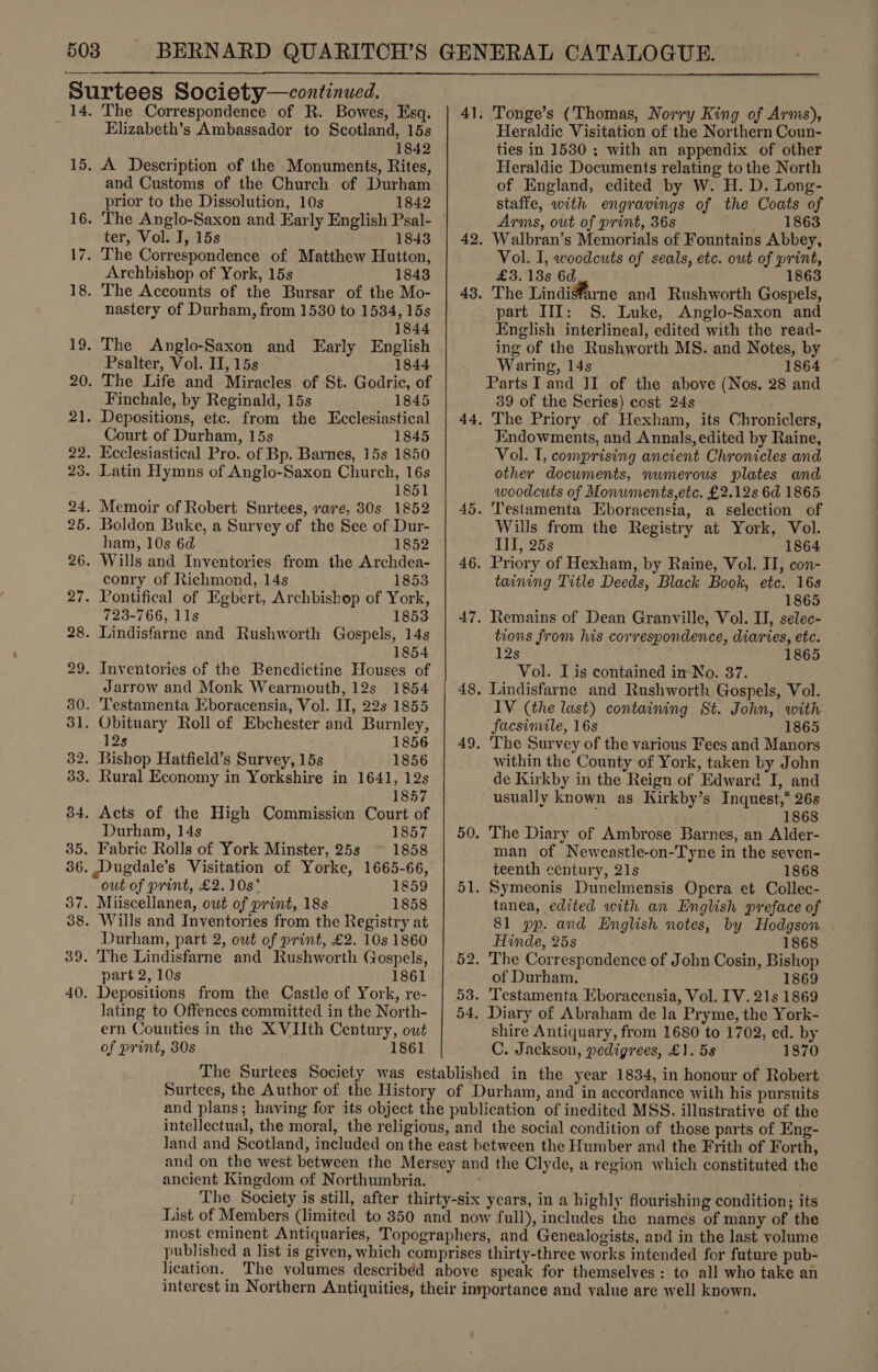  The Correspondence of R. Bowes, Esq. Elizabeth’s Ambassador to Scotland, 15s 1842 A Description of the Monuments, Rites, and Customs of the Church of Durham prior to the Dissolution, 10s 1842 ter, Vol. J, 15s 1843 Archbishop of York, 15s 1843 nastery of Durham, from 15380 to 1534, 15s 1844 Psalter, Vol. II, 15s 1844 Finchale, by Reginald, 15s 1845 Court of Durham, 15s 1845 1851 ham, 10s 6d 1852 conry of Richmond, 14s 1853 723-766, 11s 1853 1854 Jarrow and Monk Wearmouth, 12s 1854 12s 1856 1857 Durham, 14s 1857 owt of print, £2. 10s 1859 Durham, part 2, out of print, £2. 10s 1860 part 2, 10s 1861 lating to Offences committed in the North- ern Counties in the XVIIth Century, owt of print, 30s 1861  41. Tonge’s (Thomas, Norry King of Arms), Heraldic Visitation of the Northern Coun- ties in 1530; with an appendix of other Heraldic Documents relating to the North of England, edited by W. H. D. Long- staffe, with engravings of the Coats of Arms, out of print, 36s 1863 42. Walbran’s Memorials of Fountains Abbey, Vol. I, woodcuts of seals, etc. out of print, £3.13s 6d 1863 43. The Lindiffarne and Rushworth Gospels, part III: §. Luke, Anglo-Saxon and English interlineal, edited with the read- ing of the Rushworth MS. and Notes, by Waring, 14s 1864 Parts I and II of the above (Nos, 28 and 39 of the Series) cost 24s 44, The Priory of Hexham, its Chroniclers, Endowments, and Annals, edited by Raine, Vol. I, comprising ancient Chronicles and other documents, numerous plates and woodcuts of Monuments, etc. £2.12s 6d 1865 45. Testamenta Eboracensia, a selection of Wills from the Registry at York, Vol. Ill, 25s 1864 46. Priory of Hexham, by Raine, Vol. II, con- taining Title Deeds, Black Book, etc. 16s 1865 47. Remains of Dean Granville, Vol. II, selec- tions from his correspondence, diaries, etc. 12s 1865 Vol. I is contained in-No. 37. 48, Lindisfarne and Rushworth Gospels, Vol. IV (the last) containing St. John, with facsinvile, 16s 1865 49. The Survey of the various Fees and Manors within the County of York, taken by John de Kirkby in the Reign of Edward I, and usually known as Kirkby’s Inquest,* 26s 1868 50. The Diary of Ambrose Barnes, an Alder- man of Newcastle-on-Tyne in the seven- teenth century, 21s 1868 51. Symeonis Dunelmensis Opera et Collec- tanea, edited with an English preface of 81 pp. and English notes, by Hodgson Hinde, 25s 1868 52. The Correspondence of John Cosin, Bishop of Durham. 1869 53. Testamenta Kboracensia, Vol. IV. 21s 1869 54. Diary of Abraham de la Pryme, the York- shire Antiquary, from 1680 to 1702, ed. by C. Jackson, pedigrees, £1. 5s 1870 ancient Kingdom of Northumbria.