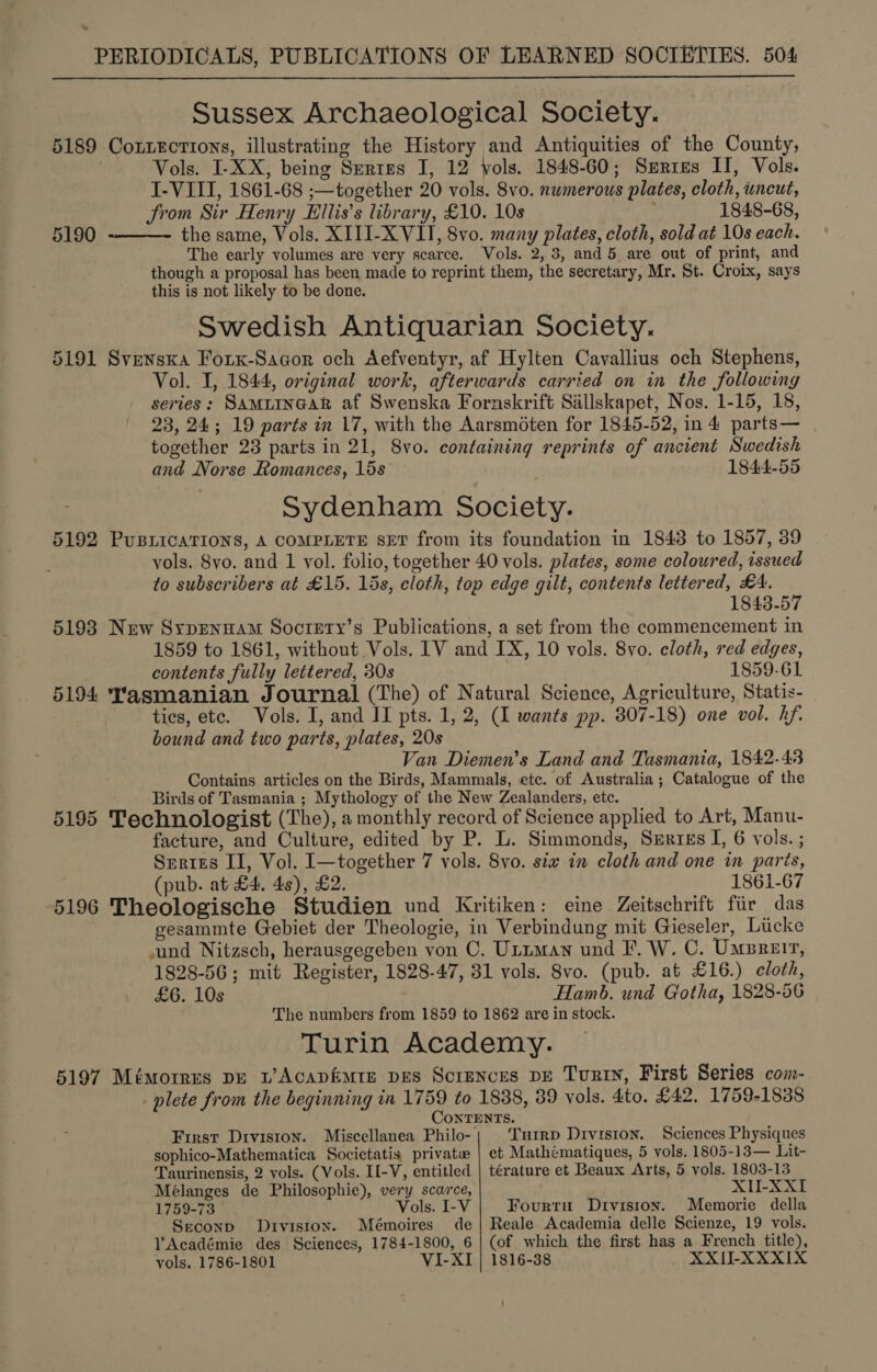  Sussex Archaeological Society. 5189 Corzections, illustrating the History and Antiquities of the County, Vols. I-XX, being Sertes I, 12 vols. 1848-60; Series II, Vols. I-VIII, 1861-68 ;—together 20 vols. 8vo. numerous plates, cloth, uncut, Srom Sir Henry Ellis’s library, £10. 10s 1848-68, the same, Vols. XIII-XVII, 8vo. many plates, cloth, sold at 10s each. The early volumes are very scarce. Vols. 2, 3, and 5 are out of print, and though a proposal has been made to reprint them, the secretary, Mr. St. Croix, says this is not likely to be done. Swedish Antiquarian Society. 5191 Svenska Forx-Sacor och Aefventyr, af Hylten Cavallius och Stephens, Vol. I, 1844, original work, afterwards carried on in the following series: SamiineaR af Swenska Fornskrift Sillskapet, Nos. 1-15, 18, 23, 24; 19 parts in 17, with the Aarsméten for 1845-52, in 4 parts— . together 23 parts in 21, 8vo. containing reprints of ancient Swedish and Norse Romances, 15s 1844-55 Sydenham Society. 5192 PuBLICATIONS, A COMPLETE SET from its foundation in 1843 to 1857, 39 vols. 8yo. and 1 vol. folio, together 40 vols. plates, some coloured, issued to subscribers at £15. 15s, cloth, top edge gilt, contents lettered, £A. 1843-57 5193 New Syprenuam Soctery’s Publications, a set from the commencement in 1859 to 1861, without Vols. IV and IX, 10 vols. 8vo. cloth, red edges, contents fully lettered, 30s 1859-61 5194 Yasmanian Journal (The) of Natural Science, Agriculture, Statis- tics, ete. Vols. I, and II pts. 1, 2, (1 wants pp. 307-18) one vol. hf. bound and two parts, plates, 20s Van Diemen’s Land and Tasmania, 1842-43 Contains articles on the Birds, Mammals, etc. of Australia ; Catalogue of the Birds of Tasmania ; Mythology of the New Zealanders, etc. 5195 Technologist (The), a monthly record of Science applied to Art, Manu- facture, and Culture, edited by P. L. Simmonds, Serzzs I, 6 vols. ; Serres II, Vol. I—together 7 vols. 8yo. siw in cloth and one in paris, (pub. at £4. 4s), £2. 1861-67 5196 Theologische Studien und Kritiken: eine Zeitschrift fiir das gesammte Gebiet der Theologie, in Verbindung mit Gieseler, Licke und Nitzsch, herausgegeben von C. UtiMan und F. W. C. Umreir, 1828-56; mit Register, 1828-47, 81 vols. 8vo. (pub. at £16.) cloth, £6. 10s Hamb. und Gotha, 1828-56 The numbers from 1859 to 1862 are in stock. Turin Academy. 5197 Mémorres pe w’Acapfimte pes Scrences DE Turin, First Series com- plete from the beginning in 1759 to 1838, 89 vols. 4to. £42. 1759-1838 CoNnTENTS. First Drviston. Miscellanea Philo- Turrp Division. Sciences Physiques sophico-Mathematica Societatis private | et Mathematiques, 5 vols. 1805-13— Lit- Taurinensis, 2 vols. (Vols. II-V, entitled | térature et Beaux Arts, 5 vols. 1803-13 Mélanges de Philosophie), very scarce, XIU-XXI 1759-73 Vols. I-V Fourtu Divisron. Memorie della Seconp Division. Mémoires de| Reale Academia delle Scienze, 19 vols. l'Académie des Sciences, 1784-1800, 6 | (of which the first has a French title), vols. 1786-1801 VI-XI | 1816-38 XXII-XXXIX 5190 