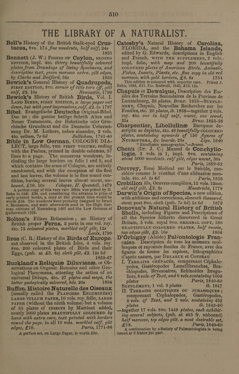 Bell’s History of the British Stalk-eyed Crus- tacea, 8vo. 174 fine woodcuts, half calf, 248 ’ 1853 Bennett (J. W.) Fisnzs or Ceylon, srconp EDITION, impl. 4to. thirty beautifully coloured plates from Drawings of living Specimens, and descriptive text, green morocco extra, gilt edges, by Clarke and Bedford, 36s 1834 Bewick’s General History of Quadrupeds, FIRST EDITION, 8vo. corner of title torn off, gilt calf, £2. 10s Newcastle, 1790 Bewick’s History of British Birds, Vol. I. LAND BirDs, FIRST EDITION, a large paper cut down, but with good impressions, calf, £2.58 1797 Bibel. Evangelische Deutsche Original-Bibel. Das ist: die gantze heilige Schrift Altes und Neues ‘lestaments, der Hebriische oder Grie- chische Grundtext und die Deutsche Ueberset- zung Dr. M. Luthers, neben einander, 2 vols. Ato. vellum, 7s 6d Zullichau, 1741-40 Bible in Low German, COLOGNE DIA- LECT, large folio, raz FIRST VOLUME, ending with the Psalms, printed in double columns, 57 lines toa page. The numerous woodcuts, in- cluding the large borders on folio 1 and 3, and which contains the arms of Cologne, are entirely uncoloured, and with the exception of the first and last leaves, the volume is in fine sound con- bound, £10. 10s Cologne, H. Quentell, 1479 A perfect copy of this very rare Bible was priced by H. Bohn in 1841 £30, and considering the advance in price of early printed books, a copy at the present time would be worth £50. The woodcuts were probably designed by Israel vy. Meckenen, and were afterwards used in the High Ger- man editions of Nuernberg 1483 and the Low German of Halberstadt 1522. Bolton’s Filices Britannice ; an History of British proper Ferns, 2 parts in one vol. roy. 4to. 75 coloured plates, marbled calf gilt, 12s ‘ Leeds, 1790 Bree (C. R.) History of the Birds of Europe, not observed in the British Isles, 4 vols. roy. 8vo. 200 coloured plates of Birds and their Eggs, (pub. at £3. 8s) cloth gilt, £2. 12s 6d 1859-67 Buckland’s Reliquise Diluvianee, or Ob- servations on Organic Remains and other Geo- Jogical Phenomena, attesting the action of an universal Deluge, 4to. 27 plates and maps, the latter geologically coloured, bds. 20s 1834 Buffon, Histoire Naturelle des Oiseaux (usually called the PLaNcHES ENLUMIN&lt;ES) LARGE VFLLUM PAPER, 10 vols. roy. folio, LARGE PAPER (without the ninth volume) but a volume of 35 plates of insects by Martinet added, nearly 1000 plates BEAUTIFULLY COLOURED by hand with extra care, text printed with borders round the page, in all 10 vols. marbled calf, gilt edges, £10. Paris, 1771-86 A perfect set, on Large Paper, is worth £30. Catesby’s Natural History of Carolina, FLORIDA, and the Bahama Islands, edited by G. Edwards, descriptions in English and French, WITH THE SUPPLEMENT, 2 vols. impl. folio, with map and 200 beautifully COLOURED plates of American Birds, Animals, Fishes, Insects, Plants, etc. fine copy in old red morocco, with gold borders, £8. 8s 1754 This edition is coloured with superior care. Priced J. Bohn, 1834, £11. 11s. Rodwell, 1845, £12. 12s. Chapuis et Dewalque, Description des Fos- siles des Terrains Secondaires de la Province de Luxembourg, 38 plates, Brux. 1853—Surrie- MENT, Chapuis, Nouvelles Recherches sur les Fossiles, etc. 20 plates, ib. 1858—together 2 vols. roy. 4to. one in half calf, wneut, one sewed, 258 Bruz. 1853-58 Charpentier, Libellulinse Europx2 de- scripte: ac depicte, 4to. 48 beautifully coLOURED plates, containing upwards of 150 figures of NEUROPTERA, &amp;'c. boards, 25s Lips. 1840 ‘“ Excellente monographie.”—Brwunet. Chenu (Dr. J. C.) Manuel de Conchylio- logie, 2 vols. in 1, impl. 8vo. containing about 5000 woodcuts, calf gilt, edges uncut, 30s Paris, 1859-62 Crevrey, Essai Medical sur le Suicide, con- | sidéré comme le résultat d’une aliénation men- tale, 4to. sd. 2s 6d . Paris, 1816 | Crebillon fils, Oeuvres complétes, 12 vols. 12mo. old calf gilt, £2. 2s Maestricht, 1779 Darwin’s Origin of Species, a new edition, with additions and corrections, eleventh thousand, stout post 8vo. cloth (pub. 7s 6d) 5s 6d 1872 Donovan’s Natural History of British Shells, including Figures and Descriptions of all the Species hitherto discovered in Great Britain, 5 vols. royal 8vo. ORIGINAL Copy, 180 BEAUTIFULLY COLOURED PLATES, half russia, top edges gilt, £2. 10s 1804 D’Orbigny (Alcide) Paléontologie Fran- caise. Description de tous les animaux mol- lusques et rayonnés fossiles de France, avec des figures de toutes les espéces, lithographiées (aprés nature, par DELARUE et Corrzau I. TeRRAINS CRETACES, comprenant Céphalo- podes, Gastéropodes Lamellibranches, Bra- chiopodes, Bryozoaires, Echinoides Irregu- liers, 6 vols. of Text, and 6 vols.containing 1008 plates Paris, 1840-60 SuppLéMENT, 1 vol. 9 plates 4b. 1847 II. TERRAINS OOLITIQUES OU JURASSIQUES ; comprenant Céphalopodes, _ Gastéropodes, 2 vols. of Text, and 2 vols. containing 432 plates ib. 1842-60 ing several subjects, (pub. at 465 fr. unbound) half morocco, top edges gilt, a most desirable set, £18. Paris, 1840-60 A continuation by aSociety of Paleontologists is being issued at 6 francs per part. 