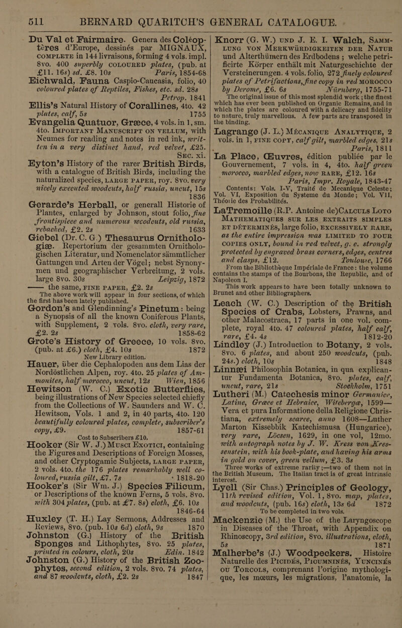  Du Val et Fairmaire. Genera des Coléop- téres d’Europe, dessinés par MIGNAUX, COMPLETE in 144 livraisons, forming 4 vols. imp]. 8vo. 400 superbly COLOURED plates, (pub. at £11. 16s) sd. £8. 10s Paris, 1854-68 Hichwald, Fauna Caspio-Caucasia, folio, 40 coloured plates of Reptiles, Fishes, etc. sd. 288 Petrop. 1841 Ellis’s Natural History of Corallines, 4to. 42 plates, calf, 5s 1755 Evangelia Quatuor, Greece, 4 vols. in 1, sm. 4to. IMPORTANT MANUSCRIPT ON VELLUM, with Neumes for reading and notes in red ink, writ- ten ina very distinct hand, red velvet, £25. SEC. xi. Eyton’s History of the rarer British Birds, with a catalogue of British Birds, including the naturalized species, LARGE PAPER, roy. 8Vo. very nicely executed woodcuts, half russia, uncut, 15s 1836 Gerarde’s Herball, or generall Historie of Plantes, enlarged by Johnson, stout folio, fine JSrontispiece and numerous weodeuts, old russia, rebached, £2. 2s 1633 Giebel (Dr. C.G.) Thesaurus Ornitholo- gise. Repertorium der gesammten Ornitholo- gischen Literatur, und Nomenclator simmtlicher Gattungen und Arten der Vogel; nebst Synony- men und geographischer Verbreitung, 2 vols. large 8vo. 30s Leipzig, 1872 the same, FINE PAPER, £2. 2s The above work will appear in four sections, of which the first has been lately published. Gordon’s and Glendinning’s Pinetum: being a Synopsis of all the known Coniferous Plants, with Supplement, 2 vols. 8vo. cloth, very rare, £2. 28 1858-62 Grote’s History of Greece, 10 vols. 8vo. (pub. at £6.) cloth, £4. 10s 1872 New Library edition. Hauer, tber die Cephalopoden aus dem Lias der Nordéstlichen Alpen, roy. 4to. 25 plates of Am- monites, half morocco, uncut, 12s Wien, 1856 Hewitson (W. C.) Exotic Butterflies, being illustrations of New Species selected chiefly from the Collections of W. Saunders and W. C. Hewitson, Vols. 1 and 2, in 40 parts, 4to. 120 beautifully coloured plates, complete, subscriber’s copy, £9. 1857-61  Cost to Subscribers £10. Hooker (Sir W. J.) Muscr Exorict, containing ‘the Figures and Descriptions of Foreign Mosses, and other Cryptogamic Subjects, LARGE PAPER, 2 vols. 4to. the 176 plates remarkably well co- lowred, russia gilt, £7. 78 * 1818-20 Hooker’s (Sir Wm. J.) Species Filicum, or Descriptions of the known Ferns, 5 vols. 8vo. with 304 plates, (pub. at £7. 8s) cloth, £6. 10s 1846-64 Huxley (T. H.) Lay Sermons, Addresses and Reviews, 8vo. (pub. 10s 64) cloth, 9s 1870 Johnston (G.) History of the British Sponges and Lithophytes, 8vo. 25 plates, printed in colours, cloth, 20s Edin. 1842 Johnston (G.) History of the British Zoo- phytes, second edition, 2 vols. 8vo. 74 plates, and 87 woodcuts, cloth, £2. 2s 1847   Knorr (G. W.) unp J. E. I. Walch, Samm- LUNG VON MERKWURDIGKEITEN DER NATUR und Alterthiimern des Erdbodens ; welche petri- ficirte Korper enthalt mit Naturgeschichte der Versteinerungen. 4 vols. folio, 272 finely colowred plates of Petrifactions, fine copy in red MOROCCO by Derome, £6. 6s Niirnberg, 1755-71 The original issue of this most splendid work ; the finest which has ever been published on Organic Remains, and in which the plates are coloured with a delicacy and fidelity to nature, truly marvellous. &lt;A few parts are transposed in the binding. Lagrange (J. L.) Mécanique ANALYTIQUE, 2 vols. in 1, FINE Copy, calf gilt, marbled edges, 218 _ Paris, 1811 Gouvernement, 7 vols. in 4, 4to. half green morocco, marbled edges, now RARE, £12. 168 Paris, Impr. Royale, 1843-47 Contents: Vols. I-V, Traité de Mecanique Celeste; Vol. VI, Exposition du Systeme du Monde; Vol, VII, Théorie des Probabilités. LaTremoille (R.P. Antoine de)Carcuts Lotro MaATHEMATIQUES SUR LES EXTRAITS SIMPLES ET DETERMINES, large folio, EXCESSIVELY RARE, as the entire impression mas LIMITED TO FOUR COPIES ONLY, bound in red velvet, g. e. strongly protected by engraved brass corners, edges, centres and clasps, £12. Toulouse, 1766 From the Bibliotheque Impériale de France: the volume contains the stamps of the Bourbons, the Republic, and of Napoleon I. This work appearsto have been totally unknown to Brunet and other Bibliographers. Leach (W. C.) Description of the British Species of Crabs, Lobsters, Prawns, and other Malacostraca, 17 parts in one vol. com- plete, royal 4to. 47 coloured plates, half calf, rare, £4. 4s 1812-20 Lindley (J.) Introduction to Botany, 2 vols. 8vo. 6 plates, and about 250 woodcuts, (pub. 24s.) cloth, 10s 1848 Linneei Philosophia Botanica, in qua explican- tur Fundamenta Botanica, 8vo. plates, calf, uncut, rare, 218 ~ Stockholm, 1751 Lutheri (M.) Catechesis minor Germanice, Latine, Grace ct Hebraice, Witebergea, 1599— Vera et pura Informatione della Religione Chris- tiana, extremely scarce, anno 1608—Luther Marton Kissebbik Katechismusa (Hungarice), very rare, Licsen, 1629, in one vol, 12mo. with autograph notes by J. W. Kress von.xres- senstein, with his book-plate, and having his arms in gold on cover, green vellum, £3. 38 Three works of extreme rarity ;—two of them not in the British Museum. The Italian tract is of great intrinsic interest. Lyell (Sir Chas.) Principles of Geology, 11th revised edition, Vol. 1, 8vo. map, plates, and woodcuts, (pub. 16s) cloth, 13s 6d 1872 To be completed in two vols. Mackenzie (M.) the Use of the Laryngoscope ~in Diseases of the Throat, with Appendix on Rhinoscopy, 3rd edition, 8vo. illustrations, cloth, 5s 1871 Malherbe’s (J.) Woodpeckers. Histoire Naturelle des PicipE&amp;s, Proumniniéis, YuNcrInxs ou Torcors, comprenant l’origine mythologi- que, les moeurs, les migrations, l’anatomie, la