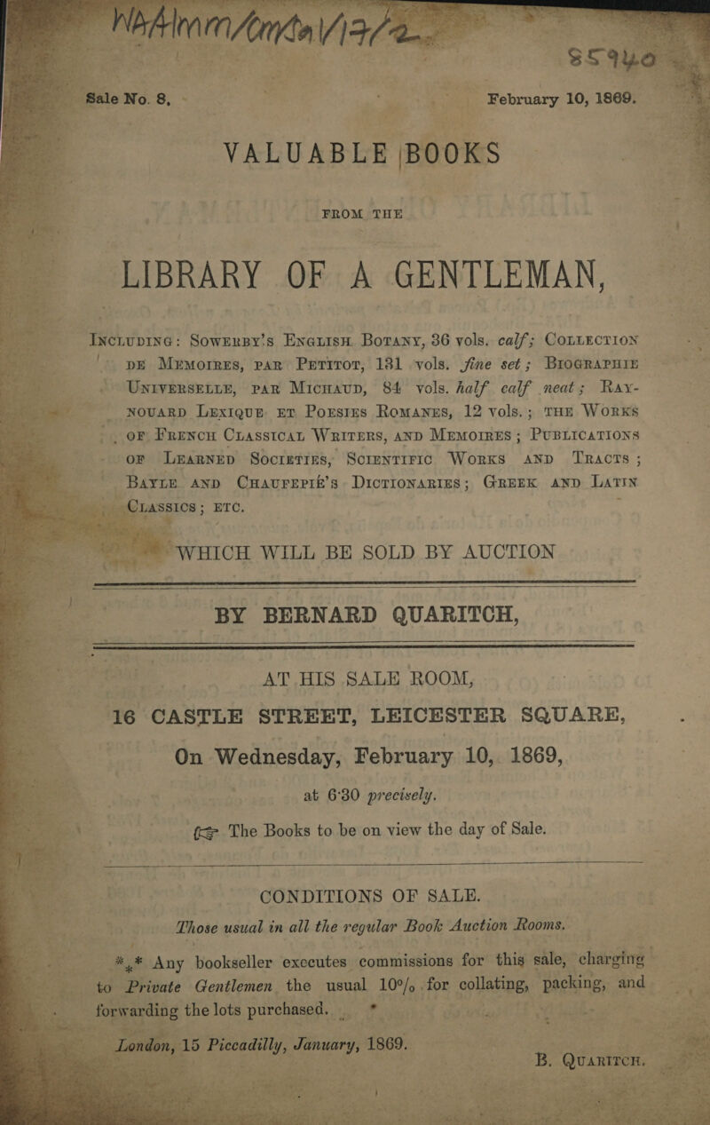                             vebuanerel LIBRARY OF A GENTLEMAN, Inciupine: Sowzrsy's Enaxisn. Borany, 36 vols. calf; COLLECTION '. pe Memorres, par Perirot, 131 vols. fine set ; BrIoGRAPHIE . Untversetie, par Micnaup, 84 vols. half calf neat; Ray- novaRD Lexigue rt Porstrs Romanes, 12 vols.; THE Works _ oF Frencu Crasstcan Writers, AND Memorres ; PUBLICATIONS OF LEaRNED Socreties, Screnrirrc Works anp Tracts ; Barre anp Cuavrepik’s Dicrionaries; GREEK anp Latin een LASSICS ; ETC, ; ee _ || WHICH WILL BE SOLD BY AUCTION   BY BERNARD QUARITCH,   AT HIS SALE ROOM, ite CASTLE STREET, LEICESTER SQUARE, : On ‘Wednesday, February 10,. 1869, at 6°30 precisely. f&lt; The Books to be on view the day of Sale.  B } CONDITIONS OF SALE. = * 3 Those usual in all the regular Book Auction Rooms. * ; v i &gt;&gt; * Any bookseller executes commissions for this sale, chain iF Plies: Gentlemen the usual real for collating, ‘packing, a and Bet ie oe parsheeeh clot avg awl t tsedhes   aegis