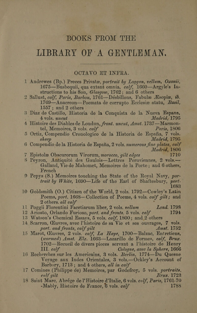 _— BOOKS FROM THE LIBRARY OF A GENTLEMAN,  OCTAVO ET INFRA. Andrewes (Bp.) Preces Private, portrait by Loggan, vellum, Oxonir, 1675—Busbequii, qua extant omnia, calf, 1660—Argyle’s In- structions to his Son, Glasgow, 1762; and 6 others Sallust, calf, Paris, Barbou, 1761—Désbillons, Fabule sopie, 26. 1769—Anacreon—Poemata de corrupto Ecclesiw statu, Basil, 1557 ; and 2 others Diaz de Castillo, Historia de la Conquista de la Nueva Espana, A vols. uncut Madrid, 1795 Histoire des Diables de Loudun, front. uncut, Amst. 1737—Marmon- tel, Memoires, 3 vols. calf Paris, 1806 Ortiz, Compendio Cronologico de la Historia de Espana, 7 vols. sheep Madrid, 1795 Madrid, 1806 Epistole Obscurorum Virorum, morocco, gilt edges 1710 Peyron, Antiquité des Gaulois—Lettres Peruviennes, 2 vols.— Galland, Vie de Mahomet, Memoires de la Porte; and 6 others, French Pepys (S.) Memoires touching the State of the Royal Navy, por- trait by White, 1690—Life of the Earl of Shaftesbury, port. 1683 Goldsmith (O.) Citizen of the World, 2 vols. 1792—Cowley’s Latin Poems, port. 1668—-Collection of Poems, 4 vols. calf gilt; and 2 others. all calf : Ariosto, Orlando Furioso, port. and fronts. 5 vols. calf 1794 Watson’s Chemical Essays, 5 vols. calf, 1800; and 2 others Scarron, Giuvres, avec l’histoire de sa Vie et ses ouvrages, 7 vols. port. and fronts, calf gilt Amst. 1752 (wormed) Amst. Elz. 1663—LUazarillo de Formes, calf, Brux. 1702—Recueil de divers pieces servant a l’histoire de Henry III. calf Cologne, avec la Sphere, 1666 Recherches sur les Americains, 3 vols. Berlin, 1774—Du Quesne Voyage aux Indes Orientales, 3 vols.—Ockley’s Account of Barbary, 1713 ; and 4 others, all in calf Comines (Philippe de) Memoires, par Godefroy, 5 vols. portraits, calf gilt Brux. 1723 Saint Marc, Abrége de I’ Histoire d’Italie, 6 vols. calf, Paris, 1761-70 -Mably, Histoire de France, 6 vols. calf 1788