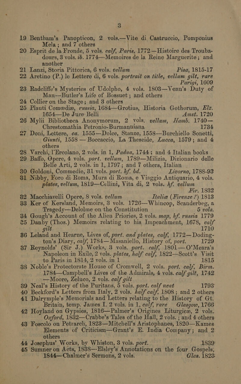 19 Bentham’s Panopticon, 2 vols.—Vite di Castruccio, Pomponius Mela; and 7 others 20 Esprit de la Fronde, 5 vols. calf, Paris, 1772 —Histoire des Trouba- dours, 3 vols. 26. 1774—Memoires de la Reine Marguerite; and another 21 Lanzi, Storia Pittorica, 6 vols. vellum Pisa, 1815-17 22, Aretino (P.) le Lettere di, 6 vols. portraié on title, vellum gilt, rare j Parigi, 1609 23 Radcliffe’s Mysteries of Udolpho, 4 vols. 1803—Venn’s Duty of Man-—Butler’s Life of Bossuet ; and others 24 Collier on the Stage; and 3 others | 25 Plauti Comedia, russia, 1684—Grotius, Historia Gothorum, Ez. 1654—De Jure: Belli Amst. 1720 26 Mylii Bibliotheca Anonvymorum, 2 vols. vellum, Hamb. 1740— Chrestomathia Petronio- Burmanniana, 1784 27 Doni, Lettere, ca. 1555—Dolce, Stanze, 1558—Burchiello Sonetti, Giunti, 1558 — Boccaccio, La Theseide, Lucca, 1579; and 4 others 28 Varchi, l’Ercolano, 2 vols. in 1, Padua, 17443; and 4 Italian books 29 Baffo, Opere, 4 vols. port. vellum, 1789—Milizia, Dizionario delle Belle Arti, 2 vols. in 1, 1797; and 7 others, Italian 30 Goldoni, Commedie, 81 vols. port. hf. bd. Livorno, 1788-93 81 Nibby, Foro di Roma, Mura di Roma, e Viaggio Antiquario, 4 vols. plates, veilum, 1819—Cellini, Vita di, 2 vols. hf. vellum Fir. 1832 82 Macchiavelli Opere, 8 vols. vellum Italie (Firenze ?) 1818 33 Ker of Kersland, Memoirs, 3 vols. 1726—Whincop, Scanderbeg, a | Tragedy—Delolme on the Constitution 5 vols. 34 Gough’s Account of the Alien Priories, 2 vols. map, hf. russia 1779 25 Danby (Thos.) Memoirs relating to his Impeachment, 1678, calf ilé 1710 36 eae and Hearne, Lives of, port. and plates, calf, 1772—Doding- ton’s Diary, calf, 1784— Masaniello, History of, port. 1729 87 Reynolds’ (Sir J.) Works, 3 vols. port. calf, 1801—O’Meara’s Napoleon in Exile, 2 vols. plates, half calf, 1822—Scott’s Visit to Paris in 1814, 2 vols. in 1 1815 88 Noble’s Protectorate House of Cromwell, 2 vols. port. caly, Birm. 1784—Campbell’s Lives of the Admirals, 4 vols. calf gilt, 1742 -—Moore, Zeluco, 2 vols. calf gilt 839 Neal’s History of the Puritans, 5 vols. port. calf neat 1793' 40 Beckford’s Letters from Italy, 2 vols. half calf, 1808 ; and 2 others. 41 Dalrymple’s Memorials and Letters relating to the History of Gt. Britain, temp. James I. 2 vols. in 1, calf, rare Glasgow, 1766 42 Hoyland on Gypsies, 1816—Palmer’s Origines Liturgice, 2 vols. Oxford, 1832—Crabbe’s Tales of the Hall, 2 vols. ; and 4 others 43 Foscolo on Petrarch, 1823—Mitchell’s Aristophanes, 1820—Kames Elements of Criticism—Grant’s HE. India Company; and 2: others 44, Josephus’ Works, by Whiston, 3 vols. port. 1839 45 Sumner on Acts, 18388—Elsley’s Annotations on the four Gospels, ' 1844—Chalmer’s Sermons, 2 vols. Glas. 1823: