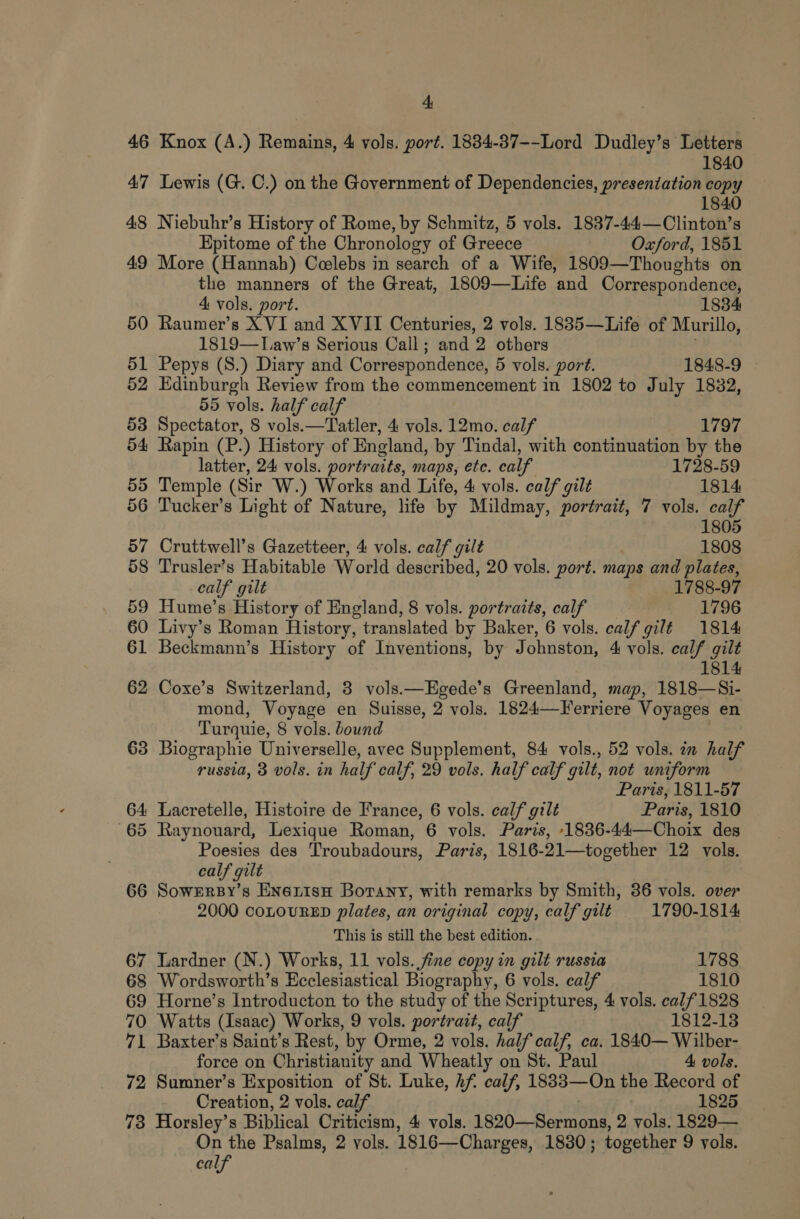 46 Knox (A.) Remains, 4 vols. port. 1884-387--Lord Dudley’s Letters 1840 47 Lewis (G. C.) on the Government of Dependencies, presentation copy 1840 48 Niebuhr’s History of Rome, by Schmitz, 5 vols. 1837-44—Clinton’s Epitome of the Chronology of Greece Oxford, 1851 49 More (Hannah) Coelebs in search of a Wife, 1809—Thoughts on the manners of the Great, 1809—Life and Correspondence, 4 vols. port. 1834 50 Raumer’s XVI and X VII Centuries, 2 vols. 1885—Life of Murillo, 1819—TLaw’s Serious Call; and 2 others 51 Pepys (S.) Diary and Correspondence, 5 vols. port. 1848-9 52 Edinburgh Review from the commencement in 1802 to July 1832, 55 vols. half calf 53 Spectator, 8 vols.—Tatler, 4 vols. 12mo. calf | 1797 54 Rapin (P.) History of England, by Tindal, with continuation by the latter, 24 vols. portraits, maps, ete. calf 1728-59 55 Temple (Sir W.) Works and Life, 4 vols. calf gilt 1814 56 Tucker’s Light of Nature, life by Mildmay, portrait, 7 vols. calf 1805 57 Cruttwell’s Gazetteer, 4 vols. calf gilt 1808 58 Trusler’s Habitable World described, 20 vols. port. maps and plates, calf gilt 1788-97 59 Hume’s History of England, 8 vols. portraits, calf 1796 60 Livy’s Roman History, translated by Baker, 6 vols. calf gilt 1814 61 Beckmann’s History of Inventions, by Johnston, 4 vols. calf gilt 1814 62 Coxe’s Switzerland, 3 vols —LHgede’s Greenland, map, 1818—Si- mond, Voyage en Suisse, 2 vols. 1824—Ferriere Voyages en Turquie, 8 vols. bound 63 Biographie Universelle, avec Supplement, 84 vols., 52 vols. in half russia, 3 vols. in half calf, 29 vols. half calf gilt, not uniform Paris, 1811-57 64 Lacretelle, Histoire de France, 6 vols. calf gilt Paris, 1810 65 Raynouard, Lexique Roman, 6 vols. Paris, -1836-44—Choix des Poesies des Troubadours, Paris, 1816-21—together 12 vols. calf gilt 66 SowrrsBy’s ENerisH Borany, with remarks by Smith, 36 vols. over 2000 COLOURED plates, an original copy, calf gilt 1790-1814 This is still the best edition. 67 Tardner (N.) Works, 11 vols. fine copy in gilt russia 1788 68 Wordsworth’s Ecclesiastical Biography, 6 vols. calf 1810 69 Horne’s Introducton to the study of the Scriptures, 4 vols. calf 1828 70 Watts (Isaac) Works, 9 vols. portrait, calf 1812-13 71 Baxter’s Saint’s Rest, by Orme, 2 vols. half calf, ca. 1840— Wilber- force on Christianity and Wheatly on St. Paul 4 vols. 72 Sumner’s Exposition of St. Luke, hf calf, 1833—On the Record of Creation, 2 vols. calf 1825 73 Horsley’s Biblical Criticism, 4 vols. 1820—Sermons, 2 vols. 1829— On the Psalms, 2 vols. 1816—Charges, 1830 ; together 9 vols. calf