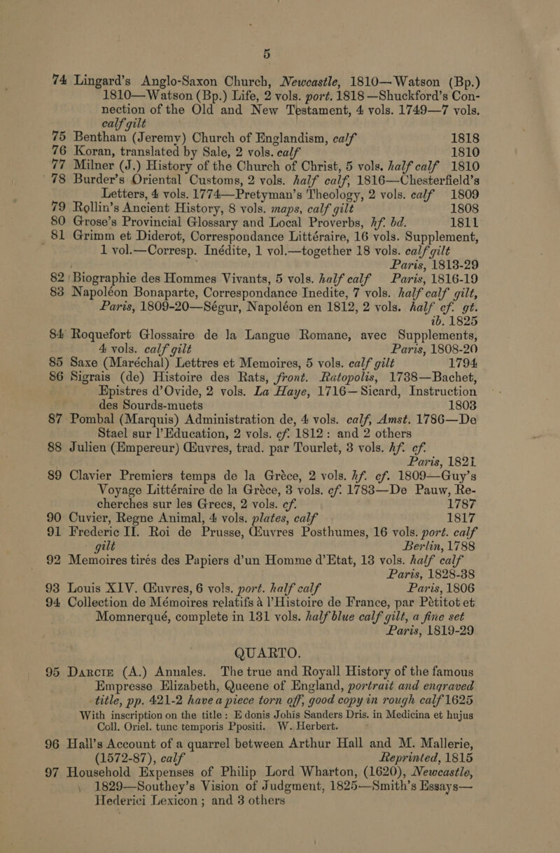 74 Lingard’s Anglo-Saxon Church, Newcastle, 1810—Watson (Bp.) 1810— Watson (Bp.) Life, 2 vols. port. 1818 —Shuckford’s Con- nection of the Old and New Testament, 4 vols. 1749—7 vols. calf gilt 75 Bentham (Jeremy) Church of Englandism, calf 1818 76 Koran, translated by Sale, 2 vols. calf 1810 77 Milner (J.) History of the Church of Christ, 5 vols. half calf 1810 78 Burder’s Oriental Customs, 2 vols. half calf, 1816—Chesterfield’s Letters, 4 vols. 1774—Pretyman’s Theology, 2 vols. calf 1809 79 Rollin’s Ancient History, 8 vols. maps, calf gilt 1808 80 Grose’s Provincial Glossary and Local Proverbs, Af. bd. 1811 _81 Grimm et Diderot, Correspondance Littéraire, 16 vols. Supplement, 1 vol.—Corresp. Inédite, 1 vol.—together 18 vols. calf gilt . ; Paris, 1813-29 82 | Biographie des Hommes Vivants, 5 vols. half calf Paris, 1816-19 83 Napoléon Bonaparte, Correspondance Inedite, 7 vols. half calf gilt, Paris, 1809-20—Séeur, Napoléon en 1812, 2 vols. half cf. gt. ib, 1825 84 Roquefort Glossaire de Ja Langue Romane, avec Supplements, 4 vols. calf gilt Paris, 1808-20 85 Saxe (Maréchal) Lettres et Memoires, 5 vols. calf gilt 1794 86 Sigrais (de) Histoire des Rats, front. Ratopolis, 1738—Bachet, Hpistres d’Ovide, 2 vols. La Haye, 1716—Sicard, Instruction des Sourds-muets 1803 87 Pombal (Marquis) Administration de, 4 vols. calf, Amst. 1786—De Stael sur l’Education, 2 vols. cf 1812: and 2 others 88 Julien (Empereur) Cuvres, trad. par Tourlet, 3 vols. Af ef. Paris, 182t 89 Clavier Premiers temps de la Gréce, 2 vols. hf. ef. 1809—Guy’s Voyage Littéraire de la Gréce, 3 vols. cf 17883—De Pauw, Re- cherches sur les Grecs, 2 vols. cf. 1787 90 Cuvier, Regne Animal, 4 vols. plates, calf 1817 91 Frederic II. Roi de Prusse, Giuyres Posthumes, 16 vols. port. calf gilt Berlin, 1788 92 Memoires tires des Papiers d’un Homme d’ Etat, 18 vols. half calf Paris, 1828-38 93 Louis XIV. Cuvres, 6 vols. port. half calf Paris, 1806 94 Collection de Mémoires relatifs a Histoire de France, par Pétitot et Momnerqué, complete in 131 vols. half blue calf gilt, a fine set Paris, 1819-29 QUARTO. 95 Darcie (A.) Annales. The true and Royall History of the famous Empresse Elizabeth, Queene of England, portrait and engraved title, pp. 421-2 have a piece torn off, good copy in rough calf 1625 With inscription on the title: Edonis Johis Sanders Dris. in Medicina et hujus Coll. Oriel. tunc temporis Ppositi. W. Herbert. 96 Hall’s Account of a quarrel between Arthur Hall and M. Mallerie, (1572-87), calf. Reprinted, 1815 97 Household Expenses of Philip Lord Wharton, (1620), Newcastle, , 1829—Southey’s Vision of Judgment, 1825—Smith’s Essays— Hederici Lexicon ; and 3 others