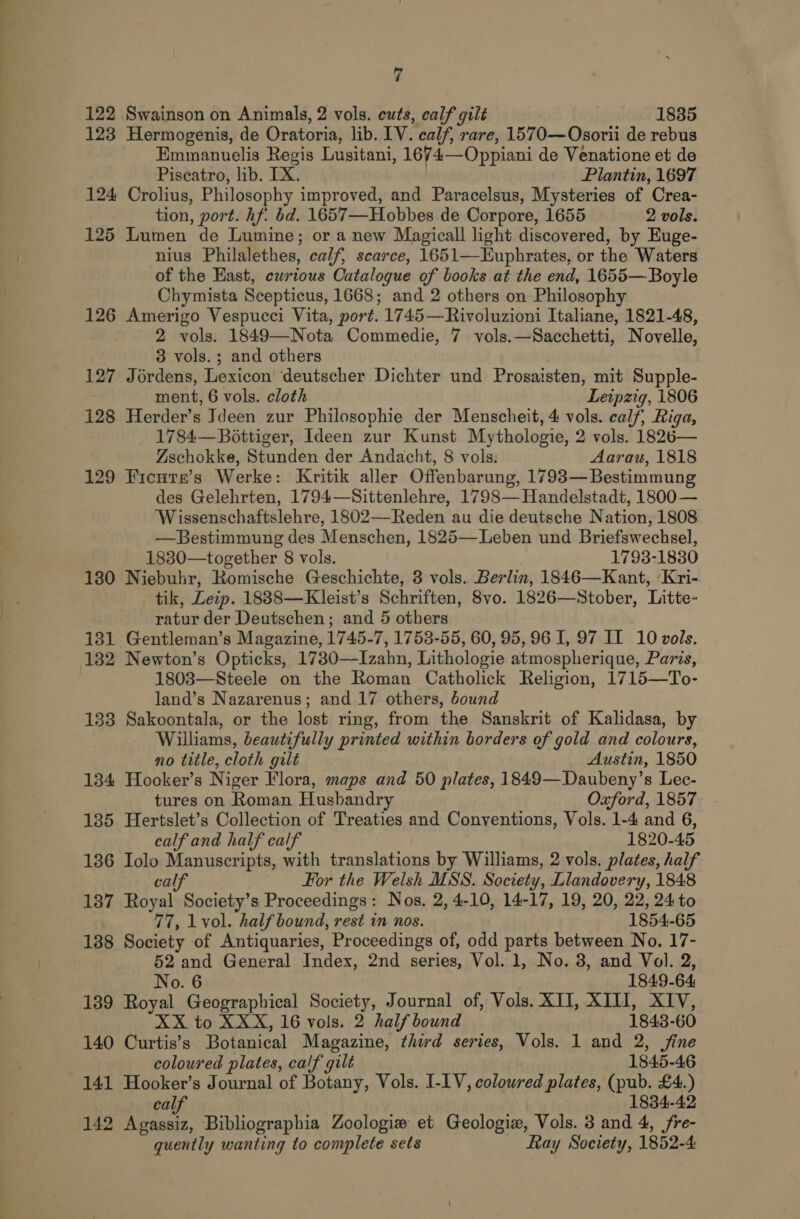 122 Swainson on Animals, 2 vols. cuts, calf gilé 1835 123 Hermogenis, de Oratoria, lib. LV. calf, rare, 1570—Osorii de rebus Emmanuelis Regis Lusitani, 1674—Oppiani de Venatione et de Piscatro, lib. IX. Plantin, 1697 124 Crolius, Philosophy improved, and Paracelsus, Mysteries of Crea- tion, port. hf. bd. 1657—Hobbes de Corpore, 1655 2 vols. 125 Lumen de Lumine; or a new Magicall light discovered, by Euge- nius Philalethes, calf, scarce, 1651—Euphrates, or the Waters of the Hast, ewrious Catalogue of books at the end, 1655— Boyle Chymista Scepticus, 1668; and 2 others on Philosophy 126 Amerigo Vespucci Vita, port. 1745—Rivoluzioni Italiane, 1821-48, 2 vols. 1849—Nota Commedie, 7 vols. —Sacchetti, Novelle, 3 vols.; and others 127 Jérdens, Lexicon deutscher Dichter und Prosaisten, mit Supple- ment, 6 vols. cloth ‘Leipzig, 1806 128 Herder’s Ideen zur Philosophie der Menscheit, 4 vols. calf; Riga, 1784— Bottiger, Ideen zur Kunst Mythologie, 2 vols. 1826— Zschokke, Stunden der Andacht, 8 vols: Aarau, 1818 129 Ficuate’s Werke: Kritik aller Offenbarung, 1793— Bestimmung des Gelehrten, 1794—Sittenlehre, 1798—Handelstadt, 1800 — Wissenschaftslehre, 1802—Reden au die deutsche Nation, 1808 —Bestimmung des Menschen, 1825—Leben und Briefswechsel, 1830—together 8 vols. 1793-1830 180 Niebuhr, Romische Geschichte, 3 vols. Berlin, 1846—Kant, ‘Kri- tik, Leip. 1838—Kleist’s Schriften, 8vo. 1826—Stober, Litte- ratur der Deutschen; and 5 others 181 Gentleman’s Magazine, 1745-7, 1753-55, 60, 95, 96 I, 97 II 10 vols. 132 Newton’s Opticks, 1730—Izahn, Lithologie atmospherique, Paris, 1803—Steele on the Roman Catholick Religion, 1715—To- land’s Nazarenus; and 17 others, bound 133 Sakoontala, or the lost ring, from the Sanskrit of Kalidasa, by Williams, beautifully printed within borders of gold and colours, no title, cloth gilt Austin, 1850 134 Hooker’s Niger Flora, maps and 50 plates, 1849—Daubeny’s Lec- tures on Roman Husbandry Oxford, 1857 135 Hertslet’s Collection of Treaties and Conventions, Vols. 1-4 and 6, calf and half calf 1820-45 136 Iolo Manuscripts, with translations by Williams, 2 vols. plates, half calf For the Welsh MSS. Society, Llandovery, 1848 187 Royal Society’s Proceedings: Nos. 2, 4-10, 14-17, 19, 20, 22, 24 to 77, lvol. half bound, rest in nos. 1854-65 188 Society of Antiquaries, Proceedings of, odd parts between No. 17- 52 and General Index, 2nd series, Vol. 1, No. 8, and Vol. 2, No. 6 1849-64 189 Royal Geographical Society, Journal of, Vols. XII, XIII, XIV, XX to XXX, 16 vols. 2 half bound 1843- 60 140 Curtis’s Botanical Magazine, third series, Vols. 1 and 2, fine coloured plates, calf gilt 1845-46 141 Hooker’s Journal of Botany, Vols. I-1V, coloured plates, (pub £4.) al 1834-42 142 Aiba Bibliographia Zoologia et Geologiz, Vols. 3 and 4, jfre- quently wanting to complete sets Ray Society, 1852-4