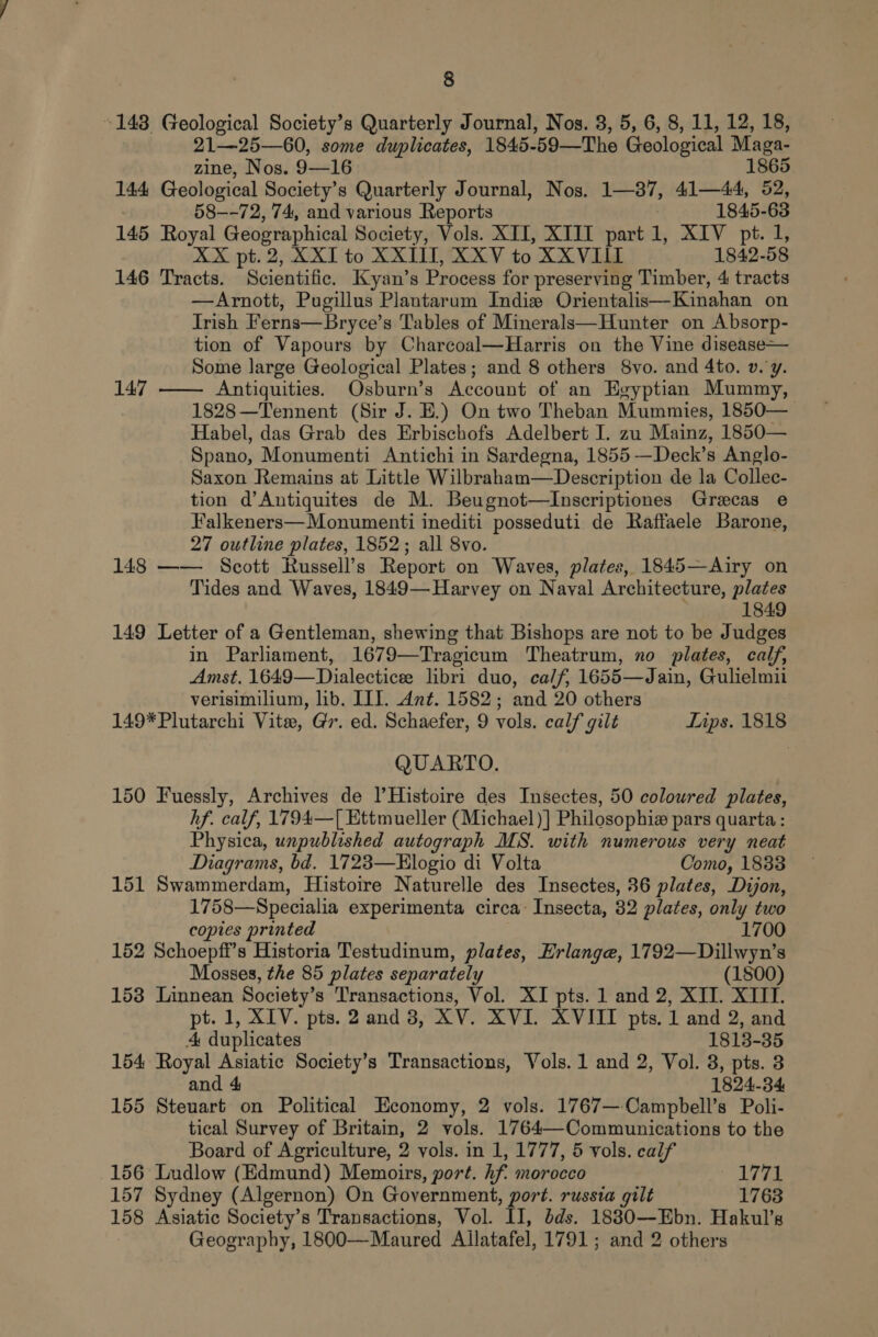 143 Geological Society’s Quarterly Journal, Nos. 3, 5, 6, 8, 11, 12, 18, 21—25—60, some duplicates, 1845- 59—The Geological Maga- zine, Nos. 9—16 1865 144, Geological Society’s Quarterly Journal, Nos. 1—37, 41—44, 52, 58—-72, 74, and various Reports 1845-63 145 Royal Geographical Society, Vols. XII, XIII part 1, XIV pt. 1, XX pt.2, XXIT to XXIII, XXVto XXVIII 1842-58 146 Tracts. Scientific. Kyan’s Process for preserving Timber, 4 tracts —Arnott, Pugillus Plantarum Indie Orientalis—Kinahan on Irish Ferns—Bryce’s Tables of Minerals—Hunter on Absorp- tion of Vapours by Charcoal—Harris on the Vine disease— Some large Geological Plates; and 8 others 8vo. and 4to. v. y. 147 —— Antiquities. Osburn’s Account of an Egyptian Mummy, 1828—Tennent (Sir J. E.) On two Theban Mummies, 1850— Habel, das Grab des Erbischofs Adelbert I. zu Mainz, 1850— Spano, Monumenti Antichi in Sardegna, 1855 —Deck’s Anglo- Saxon Remains at Little Wilbraham—Description de la Collec- tion d’Antiquites de M. Beugnot—Inscriptiones Grecas e Falkeners—Monumenti inediti posseduti de Raffaele Barone, 27 outline plates, 1852; all 8vo. 148 —— Scott Russell’s Report on Waves, plates, 1845—Airy on Tides and Waves, 1849—Harvey on Naval Architecture, plates 1849 149 Letter of a Gentleman, shewing that Bishops are not to be Judges in Parliament, 1679—Tragicum Theatrum, no plates, calf, Amst. 1649—Dialecticee libri duo, ca/f, 1655—Jain, Gulielmii verisimilium, lib. III. Ant. 1582; and 20 others 149*Plutarchi Vite, Gr. ed. Schaefer, 9 vols. calf gilt Tips. 1818 QUARTO. 150 Fuessly, Archives de )’Histoire des Insectes, 50 coloured plates, hf. calf, 1794—[ Ettmueller (Michael )] Philosophie pars quarta: Physica, unpublished autograph MS. with numerous very neat Diagrams, bd. 1723—Elogio di Volta Como, 1833 151 Swammerdam, Histoire Naturelle des Insectes, 36 plates, Dijon, 1758—Specialia experimenta circa~ Insecta, 32 plates, only two copies printed 1700 152 Schoepff’s Historia Testudinum, plates, Hrlange, 1792—Dillwyn’s Mosses, the 85 plates separately (1800) 153 Linnean Society’s Transactions, Vol. XI pts. 1 and 2, XII. XIII. pt. 1, XIV. pts. 2 and 38, XV. XVI. XVIII pts. 1 and 2, and 4 duplicates 1813-35 154 Royal Asiatic Society’s Transactions, Vols. 1 and 2, Vol. 3, pts. 3 and 4 1824-34 155 Steuart on Political Economy, 2 vols. 1767—-Campbell’s Polli- tical Survey of Britain, 2 vols. 1764—Communications to the Board of Agriculture, 2 vols. in 1, 1777, 5 vols. calf 156 Ludlow (Edmund) Memoirs, port. if morocco 1771 157 Sydney (Algernon) On Government, port. russia gilt 1763 158 Asiatic Society's Transactions, Vol. II, dds. 18830—Ebn. Hakul’s Geography, 1800—Maured Allatafel, 1791; and 2 others