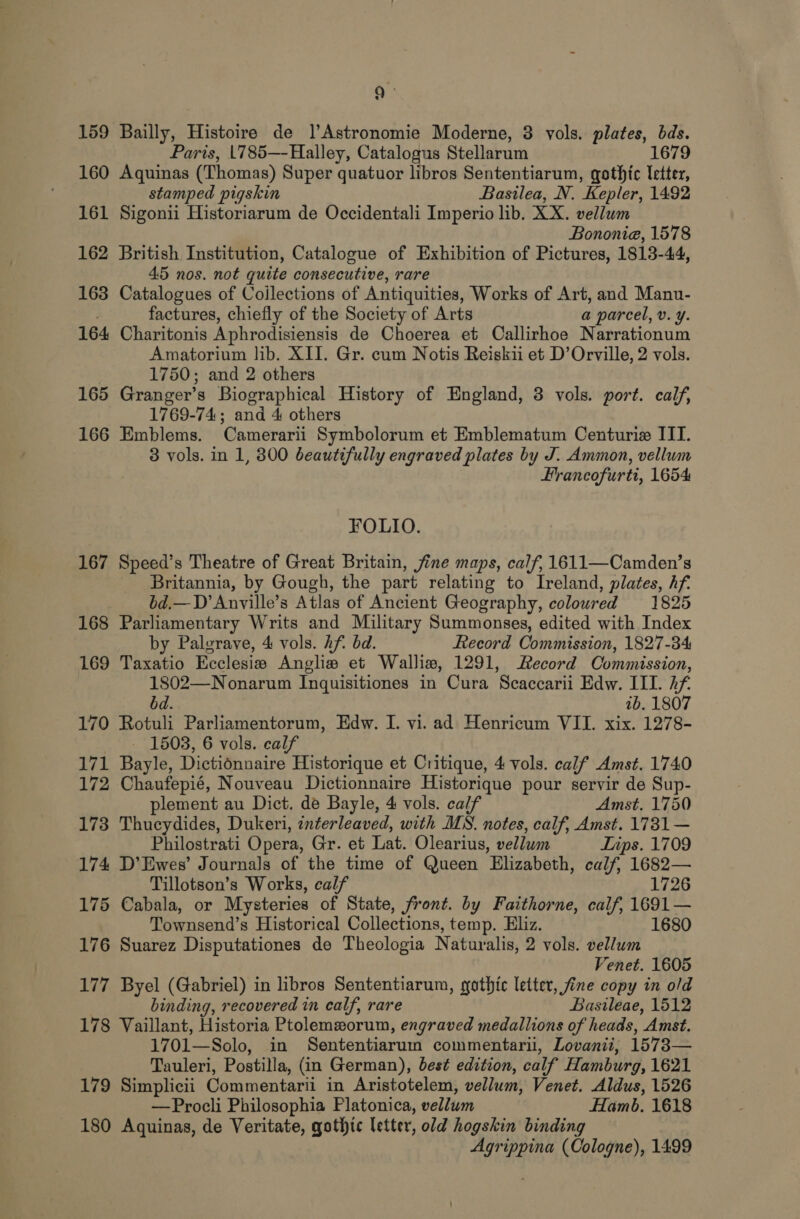 159 Bailly, Histoire de |’Astronomie Moderne, 3 vols. plates, bds. Paris, 1785—Halley, Catalogus Stellarum 1679 160 Aquinas (Thomas) Super quatuor libros Sententiarum, gothic letter, stamped pigskin Basilea, N. Kepler, 1492 161 Sigonii Historiarum de Occidentali Imperio lib. XX. vellum Bononia, 1578 162 British Institution, Catalogue of Exhibition of Pictures, 1813-44, 45 nos. not quite consecutive, rare 163 Catalogues of Coilections of Antiquities, Works of Art, and Manu- factures, chiefly of the Society of Arts a parcel, v. ¥. 164 Charitonis Aphrodisiensis de Choerea et Callirhoe Narrationum Amatorium lib. XII. Gr. cum Notis Reiskii et D’ Orville, 2 vols. 1750; and 2 others 165 Granger’s Biographical History of England, 3 vols. port. calf, 1769-74; and 4 others 166 Emblems. Camerarii Symbolorum et Emblematum Centurie IIT. 3 vols. in 1, 800 beautifully engraved plates by J. Ammon, vellum Hrancofurti, 1654 FOLIO. 167 Speed’s Theatre of Great Britain, fine maps, calf, 1611—Camden’s Britannia, by Gough, the part relating to Ireland, plates, hf. bd.—D’ Anville’s Alas of Ancient Geography, coloured 1825 168 Parliamentary Writs and Military Summonses, edited with Index by Palgrave, 4 vols. Af bd. Record Commission, 1827-34 169 Taxatio Ecclesiv Anglie et Walliw, 1291, Record Commission, 1802—Nonarum Inguisitiones in Cura Scaccarii Edw. IIT. hf bd. 1b. 1807 170 Rotuli Parliamentorum, Edw. I. vi. ad Henricum VII. xix. 1278- 1503, 6 vols. calf 171 Bayle, Dictionnaire Historique et Critique, 4 vols. calf Amst. 1740 172 Chaufepié, Nouveau Dictionnaire Historique pour servir de Sup- plement au Dict. de Bayle, 4 vols. calf Amst. 1750 173 Thucydides, Dukeri, interleaved, with MS. notes, calf, Amst. 1731— Philostrati Opera, Gr. et Lat. Olearius, vellum Lips. 1709 174 D’Ewes’ Journals of the time of Queen Elizabeth, calf, 1682— Tillotson’s Works, calf 1726 175 Cabala, or Mysteries of State, front. by Faithorne, calf, 1691 — Townsend’s Historical Collections, temp. Eliz. 1680 176 Suarez Disputationes de Theologia Naturalis, 2 vols. vellum Venet. 1605 177 Byel (Gabriel) in libros Sententiarum, gothic letter, fine copy in old binding, recovered in calf, rare Basileae, 1512 178 Vaillant, Historia Ptolemxorum, engraved medallions of heads, Amst. 1701— Solo, in Sententiarum commentarii, Lovanii, 1573— Tauleri, Postilla, (in German), best edition, calf’ Hamburg, 1621 179 Simplicii Commentarii in Aristotelem, vellum, Venet. Aldus, 1526 —Procli Philosophia Platonica, pallies Hamb. 1618 180 Aquinas, de Veritate, gothic letter, old hogskin binding Agrippina (Cologne), 1499