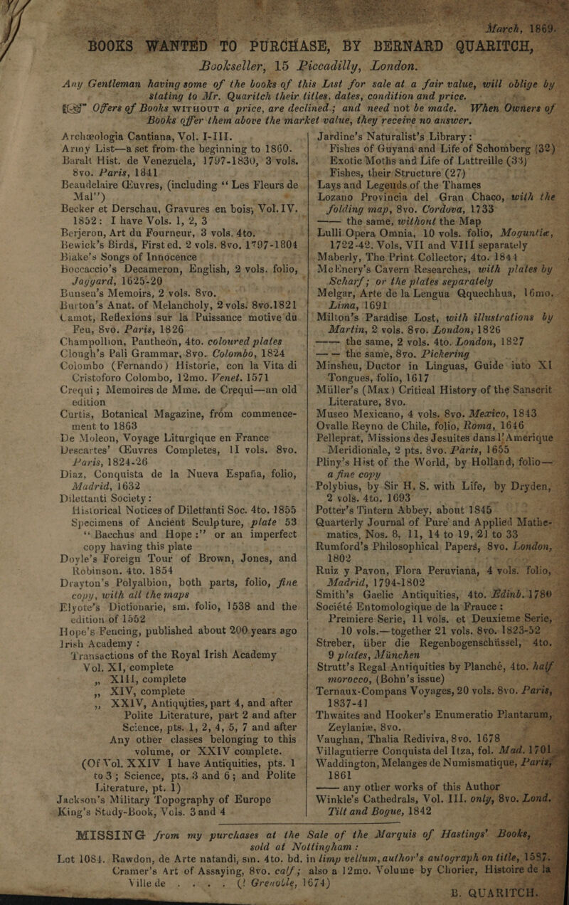    Archeologia Cantiana, Vol. I-III. Army List—a set from:the beginning to 1860. 8vo. Paris, 1841) Mal’) . 1852: I have Vols. 1, 2, 3 Berjeron, Art du Foutneut,. 3 vols. 4to.” Biake’s Songs of Innocence Jaygyard, 1625-20 Bunsen’s Memoirs, 2 vols. 8vo. Feu, 8vo. Paris, 1826 Champollion, Pantheon, 4to. coloured plates Clough’s Pali Grammar,-8vo. Colombo, 1824 | Colombo (Fernando) Historie, con la Vita di Cristoforo Colombo, 12mo. Venet. 1571 edition Curtis, Botanical Magazine, frém commence- ment to 1863 De Moleon, Voyage Litargiqae en France’ Descartes’ CEuvres Completes, 11 vols. 8vo. Paris, 1824-26 Diaz, Conquista de la Nueva Espafia, polos Madrid, 1632 Dilettanti Society : Historical Notices of Dilettanti Soc. 4to. 1855 Specimens of Ancient Sculpture, plate 53 ‘* Bacchus and Hope:’’ or an imperfect copy having this plate Doyle’s Foreign Tour of Brown, Jones, and Robinson. 4to, 1854 copy, with all the maps Elyote’s Dictiovarie, sm. folio, 1538 and the edition of 1552 Jrish Academy : Transactions of the Royal Irish Academy Vol. XI, complete XIU, complete XIV, complete. XXIV, Antiquities, part 4, and after »” 9”? 7 Science, pts..1, 2, 4, 5, 7 and after Any other classes belonging to this volume, or XXIV complete. to3; Science, pts, 3 and 6; and Polite Literature, pt. 1) Jackson’s Military Topography of Hnrope® King’s Study-Book, Vols. 3and 4 -                                  J ardine’s Naturalist’s Library : i. ‘Fishes of Guyana and Life of Schosbbene ) Exotic Moths and Life of Lattreille GB 3) BS: Lays and Leg gends. of the Thames : Lozano Provincia del .Gran ie vein Solding map, 8vo. Cordova, 1733° —— the same, without the Map (1722-42, Vols, VII and VIIL separately _ Scharf; or the plates separately —=—— ee -Arte de la pee Qquechhua, 16m ‘Lima, 1691) Martin, 2 vols. 8vo. London; 1826 —_—— the same, 8vo. Pickering Minsheu, Ductor in Linguas, Guide: into x Tongues, folio, 1617 — . Miiller’s (Max) Critical History of the San erit Literature, 8yo. — - Museo Mexicano, 4 vols. 8vo. Mezico, 7 1843 Ovalle Reyno de Chile, folio, Roma, 1646 ; Pelleprat, Missions des Jesuites dans.1} Ameri -Meridionale, 2 pts. 8vo. Paris, 168 Pliny’s Hist of the World, by Holland a fine copy 2 vols. 4to. 1693 . Potter’s Tintern Abbey, about’ 1845” : Quarterly Journal of Pure’ and Applied Ma ~ matics, Agere 8, 11, 14 to 19, ap 1802 &gt; Ruiz y Pavon, Flora Beata a Madrid, 1794-1802. Smith’s Gaelic ae teen Ato. _ fe 10. nes sacra eye 21 th 8y0. at a Streber, iiber die Regenbogenschiis el, 4 9 plates, Munchen © morocco, (Bohn’s issue) — 1837-41 Thwaites‘and Hooker’s Enumeratio Zeylaniew, 8vo. Vaughan, Thalia Rediviva, 8yo. 1678 Villagutierre Conquista del Itza, fol.” d Waddington, Melanges de N umisma a 1861 any other works of this Aut  Tilt and Bogue, 1842 usr ieee &gt; Ags 