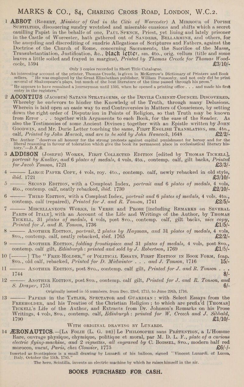 MARKS &amp; CO., 84, CHARING CROSS ROAD, LONDON, W.C.2. 2 Ww 14         SUBTILTIES, discouering sundry wretched and miserable euasions and shifts which a secret cauilling Papist in the behalfe of one, PauL SpENncE, Priest, yet liuing and lately prisoner in the Castle of Worcester, hath gathered out of SANDERS, BELLARMINE, and others, for the auoyding and discrediting of sundrie Allegations of Scriptures and Fathers, against the Doctrine of the Church of Rome, concerning Sacraments, the Sacrifice of the Masse, Transubstantiation, Justification, &amp;c., black letter, sm. 4to., orig. vellum (title and some leaves a little soiled and frayed in margins), Printed by Thomas Creede for Thomas Wood- cocke, 1594 £3/10/- Only 3 copies recorded in Short Title Catalogue. An inter esting account of the printer, Thomas Creede, is given in McKerrow’s Dictionary of Printers and Book sellers. “He was employed by the Great Elizabethan publisher, William Ponsonby, and not only did he print several of Shakespeare’s plays, but much of the best literature of the time passed through his press.’ “He appears to have remained a journeyman until 1593, when he opened a printing office. . . and made his firs entry in the registers.” ACONTIUS (Jacosus) Satans StRATAGEMS, or the Devits CasinEt-CouncEL Di1scOVERED. Whereby he endevors to hinder the Knowledg of the Truth, through many Delusions. Wherein is laid open an easie way to end Controversies in Matters of Conscience, by setting down the right order of Disputation in Points of Religion, so that Truth may be known from Error . . . together with Arguments to each Book, for the ease of the Reader. As also the Testimonies of some Ancient Divines ; together with an Epistle written by JoHn Goopwin, and Mr. Durie Letter touching the same, First ENGLIsH TRANSLATION, sm. 4to., calf, Printed by John Macock, and are to be sold by John Hancock, 1648 £2/2/- liberal reasoning in favour of toleration which give the book its permanent place in ecclesiastical literary his- tory.”—D.N.B. portrait by Kneller, and 6 plates of medals, 4 vols, 4to., contemp. calf, gilt backs, Printed for Jacob Tonson, 1721 . £3/3/- LarGE Parser Copy, 4 vols, roy. 4to., contemp. calf, newly rebacked in old style, abed. 1721 £3/10/- SECOND Epition, with a Compleat Index, portrazt and 6 plates of medals, 4 vols, 4to., contemp. calf, neatly rebacked, zbid. 1730 £2/10/- THIRD EDITION, with a Compleat Index, portrazt and 6 plates of medals, 4 vols, 4to., contemp. calf (repaired), Printed for J. and R. Tonson, 1741 £2/5/- MiIscELLANEOUS Works, in VERSE and Pross [including REMARKS on SEVERAL Parts of IraLy], with an Account of the Life and Writings of the Author, by THomas TICKELL, 31 plates of medals, 4 vols, post 8vo., contemp. calf, gilt backs, mece copy, Printed for J. and R. Tonson, 1736 £1/5/- ANOTHER Epttion, portrati, 2 plates by Hayman, and 31 plates of medals, 4 vols, 8vo., contemp. calf, neatly rebacked, 2b¢d. 1765 £2/2/- ANOTHER Epition, folding frontispiece and 31 plates of medals, 4 vols, post 8vo., contemp. calf gilt, Hdinburgh : printed and sold by J. Robertson, 1769 £1/5/- [—_——] The “‘ Free-Houper,” or PoriticaL Essays, First Epition 1x Book Form, feap. 8vo., old calf, rebacked, Printed for D. Midwinter .. . and J. Tonson, 1716 15/- ANOTHER EDITION, post 8vo., contemp. calf gilt, Printed for J. and R. Tonson.. . 1744 8/- ANOTHER EDITION, post 8vo., contemp. calf gilt, Printed for J. and R. Tonson, and S. Draper, 1751 6/- Originally issued in 55 numbers, from Dee. 23rd, 1715, to June 29th, 1716. PaPERS in the TaTLER, SPECTATOR and GUARDIAN: with. Select Essays from the  FREEHOLDER, and his Treatise of the Christian Religion ; to which are prefix’d [Tuomas] TICKELL’s Life of the Author, and Extracts from Dr. Johnson’s Remarks on his Prose Writings, 4 vols, 8vo., contemp. calf, Hdinburgh: printed for W. Creech and J. Sibbald, 1790 £1/10/- WITH ORIGINAL DRAWING BY LUNARDI. Rare, ouvrage physique, chymique, politique et moral, par M. D. L. F., plate of a@ curtous electric flying-machine, and 2 vignettes, all engraved by C. BoIssEL, 8vo., modern half red morocco, wneut, Paris, chez Clousier, 1775 £6/-/- Inserted as frontispiece is a small drawing by Lunardi of his balloon, signed ‘‘ Vincent Lunardi, of Lucea, Italy, October the 15th, 1785.” The hero, Scintilla, invents an electric machine by which he raises himself in the air.
