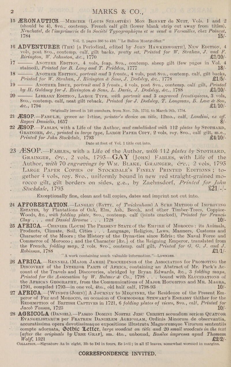 15 ARONAUTICS.—Merciur (Louis Speastrx) Mon Bonnet de Nuit, Vols. 1 and 2 (should be 4), 8vo., contemp. French calf gilt (lower blank strip cut away from titles), Neuchatel, de Vimprimerie de la Société Typographique et se vend a Versailles, chez Poincot, 1784 15/- Vol. 2, pages 386 to 410, ‘‘Le Ballon Montgolfier.” 16 ADVENTURER (Tue) [a Periodical, edited by Jouxy HawKesworrsl, New Epirioy, 4 vols, post 8vo., contemp. calf, gilt backs, pretty set, Printed for W. Strahan, J. and F.    , Rivington, W. Johnston, &amp;c., 1770 £1/10/- 17 ANOTHER Epttion, 4 vols, feap. 8vo., contemp. sheep gilt (few pages in Vol. 4 stained), Printed for B. Lony and T. Pridden, 1777 18/- 18 ANOTHER Eprrion, portraet and 3 fronts., 4 vols, post 8vo., contemp. calf, gilt backs, . Printed for W. Strahan, J. Rivington &amp; Sons, J. Dodsley, dc., 1778 £1/5/- 19 ANOTHER Issuz, portrait and 3 fronts., 4 vols, post Svo., contemp. calf gilt, Printed _ by H. Goldney for J. Rivington &amp; Sons, L. Davis, J. Dedsley, &amp;c., 1788 £1/10/- 20 Lisrary Epirion, LArcr Typ, with portrait and 3 engraved frontispieces, 3 vols,  Svo., contemp. calf, neat gilt reback, Printed for J. Dodsley, T. Longman, B. Law &amp; Son, &amp;e., 1794 £1/10/- Originally issued in 140 numbers, from Nov. 7th, 1752, to March 9th, 1754. 21 ASOP.—Faxnunm, greece ac latine, printer's device on title, 12mo., calf, Londint, ex off: Rogert Danielis, 1657 8/- 22 ASOP.—Fasuns, with a Life of the Author, and embellished with 112 plates by StoTHARD, GRAINGER, &amp;c., printed in large type, Laren PAarer Cory, 2 vols, roy. 8vo., calf gilt, m.e., Printed for John Stockdale, 1793 £4/10/- Date at foot of Vol. 1 title cut into. 23 AXSSOP.—Fastes, with a Life of the Author, wth 112 plates by STOTHARD, GRAINGER, €~c., 2 vols, 1793--GAY (Joun) FasiLes, with Life of the Author, wth 70 engravings by WM. BLAKE, GRAINGER, €xc., 2 vols, 1793 LARGE PAPER COPIES OF STOCKDALE’S FINELY PRINTED EDITIONS 3 to- gether 4 vols, roy. 8vo., uniformly bound in new red straight-grained mo- rocco gilt, gilt borders on sides, g.e., by Zaehnsdorf, Printed for John Stockdale, 1793 $21/-/- Exceptionally fine, clean and tall copies, dates and imprint not cut into. 24 AFFORESTATION.—Lanetey (Barry, of Twickenham) A Sunn Mutnop of Improvine Estates, by Plantations of Oak, Elm, Ash, Beech, and other Timber-Trees, Coppice- Woods, Ro., with folding plate, 8vo., contemp. calf (joints cracked), Printed for Francis Clay . . . and Daniel Browne . . . 1728 10/- 25 AFRICA.—CneEniexr (Lovuts) The Present State of the Emprre of Morocco: its Animals, Products, Climate, Soil, Cities . . . Language, Religion, Laws, Manners, Customs and Character of the Moors ; the History of the Dynasties since Edris; the Naval Force and Commerce of Morocco; and the Character [&amp;c.] of the Reigning Kmperor, translated from the French, folding map, 2 vols, 8vo., contemp. calf gilt, Printed for G. G. J. and J. Robinson, 1788 £1/1/- “A work containing much valuable information.”—LOownpRs. 26 AFRICA.—Renneti (Mason JAMES) PRocrEEDINGS of the AssoctaTIon for PRoMOTING the Discovery of the INTERIOR Parts of Arrica, containing an Abstract of Mr. Park’s Ac- . count of the Travels and Discoveries, abridged by Bryan Edwards, &amp;c., 3 folding maps, Printed for the Association by W. Bulmer &amp; Co., 1798 . . . bound with ELvucipations of the AFRICAN GEOGRAPHY, from the Communications of Mayor Houeuton and Mr. Maera, 1791, compiled 1793—in one vol, 4to., old half calf, 1798-93 10/- 27 AFRICA.—[Winpus (Joun)] A Journsy to Mrequinez, the Residence of the Present Em- peror of Frz and Morocco, on occasion of ComMODORE STEWART’S Empassy thither for the REDEMPTION of BritisH Captives in 1721, 6 folding plates of views, 8vo., calf, Printed for Jacob Tonson, 1725 10/- 28 AGRICOLA (DanixeL).—Passio Domini Nostri Jesu CuRisti secundum seriem QUATUOR EVANGELISTARUM per FRATREM DANIELEM AGRICOLAM, Ordinis Minorum de observantia, accuratissima opera devotissimaque expositione illustrate Magnorumque Virorum sententiis compte adornata, Gothic Letter, large woodcut on title and 20 small woodcuts in the text [after the originals by Ursm GRAF], sm. 4to., unbound, Baszlee impressa apud Thomam Wolff, 1521 £2/2/- CoLLUATION.—Signature Aa in eight, Bb to Dd in fours, Ee i-vii; in all 27 leaves, somewhat wormed in margins. CORRESPONDENCE INVITED.