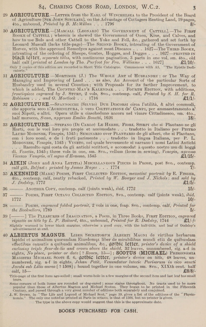 of Agriculture [Str Jonn Sincrarr], on the Advantage of Cottagers Renting Land, 19 pages, 4to., unbound, Printed hy B. McMillan . . . 1796 8/- 31 Books of CaTTELL; wherein is shewed the Government of Oxen, Kine, and Calves, and how to use Buls and other Cattell to the Yoke and Fell, &amp;ec., gathered and set forth by. Leonard Masceall (lacks title-page)—The Szconp Bookg, intreating of the Government of Horses, with the approued Remedyes against most Diseases . . . 1627—-The THtrRD Booker, intreating of the ordering of Sheepe, Goates, Hogges, and Dogges . . . 1627—PRINTED IN black letter, separate titles, with continuous pagination, 3 parts in one vol, sm. 4to., old half calt [printed at London by Tho. Purfoot for Fra. Williams . . . 1627] £1/10/-  catorie.” Managing and Improving of Land... . as also, An Account of the particular Sorts of usbandry used in several Counties; with Proposals for its farther Improvement, to which is added, The Country-Man’s KaLenpDaR .. . FourtH Epition, with additions, frontispiece engraved by J. Sturt, 2 vols, 8vo., contemp. calf, Printed by S. H. for R. Robinson... and G. Mortlock . . . 1716 £1/1/- 33 39 40    che apporta seco 1’ AGRICOLTURA, 6 vero CoLTIUATIONE de’ CAMPI, per ammaestramento a’ suoi Nipoti, e altri. Opera utile a ciascheduno ancora nel viuare Cittadinesco, sm. 4to., half morocco, Siena, appresso Hmilio Bonetts, 1626 18/- Horti, con le voci loro piu propie et accdmodate . .. tradotto in Italiano per PrreTro Lauro Moponsn, Venegia, 1545; SEMINARIO over PLANTARIO de gli alberi, che si Plantano, con i loro nomi, e de i fruti parimente . . . tradotto in lingua Italiana, per P. L. Moponssk, Venegza, 1545; Vineto, nel quale brevemente si narrano i nomi Latini Antichi . . . Raecolto ogni costa da gli antichi scrittori, e accomodat a questo nostro uso di hoggi di. Venetia, 1545; three vols in one, sm. 8vo., vellum (loose in sewing), Venegia, apresso Vicenzo Vaugris, wl segno @ Hrasmo, 1545 £1/15/- calf gilt, Belfast: printed by James Magee .. . 1774 7/- 4to., contemp. calf, neatly rebacked, Printed by W. Bowyer and J. Nichols: and sold by J. Dodsley, 1772 £1/5/- ANOTHER Copy, contemp. calf (joints weak), zbzd. 1772 15/- — Porms, First Octavo CoLLectep Epition, 8vo., contemp. calf (joints weak), cb7d. 1772 10/- Porms, engraved folded portrazt, 2 vols in one, feap. 8vo., contemp. calf, Printed for the Booksellers, 1789 5/- ] The PLeasursEs of IMAGINATION, a Poem, in Three Books, Frrsr Epirion, engraved vignette on title by L. P. Bowtard, 4to., unbound, Printed for R. Dodsley, 1744 £1/-/- advertisement at end. lapidsi et animalium quorundam Eiusdemqz liber de mirabilibus mundi etia de quibusdam effectibus causatis a quibusda animalibus, &amp;c., gothic letter, printer’s device of a shield enclosing triple fleur-de-lis and crown above the shield, 32 leaves, unnumbered, sig. a-d in eights, No place, printer or date [? Rouen, 15—|; SCOTUS (MICHAEL) Purstonomta Macisrri Micuar Scort fl. 6, gothic letter, printer’s device on title, 48 leaves, un- numbered, sig. a-f in eights, Jehan Petst, Venundatur lutecte Parisorum in vico sancti Jacobi sub Lilio aureo [ ? 1508]; bound together in one volume, sm. 8vo., XIXth cent. half ealf, 15 £8/8/-  tears. popular than those of Albertus Magnus and Michael Scotus. They began to be printed in the Fifteenth Century, and passed through a very great number of editions both separately and conjoined. nomia.” The only one noted as printed at Paris in octavo, is that of 1508, but no printer is given. The type in the above copy would suggest that this is the approximate date.