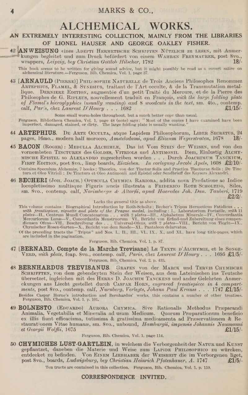 ALCHEMICAL WORKS. AN EXTREMELY INTERESTING COLLECTION, MAINLY FROM THE LIBRARIES OF LIONEL HAUSER AND GEORGE OAKLEY FISHER. 42 |AN WEISUNG eines ADEPTI HERMETISCHE Scurirren NirzLicH zu LESEN, mit Anmer- ooo Kungen begleitet und zum Druck beférdert von einem WAHREN FREYMAURER, post 8vo., wrappers, Leipzig, bey Christian Gottlob Hilscher, 1782 18/- This book seems to be written for giving sound advice, but it might possibly be read as a covert satire on alchemical literature.—Ferguson, Bib. Chemica, Vol. 1, page 37. 43 [ARNAULD (Prerre)] Putnosorpniz NATURELLE de Trois Anciens Philosophes Renommez ARTEPHIUS, FLAMEL, &amp; SyNESIUS, traitant de ’Art occulte, &amp; de la Transmutation metal- lique. DERNIERE EDITION, augmentée d’un petit Traité du Mercure, et de la Pierre des Philosophes de G. RreLeus, nouvellement traduit en Frangois, with the large folding plate of Flamel’s hieroglyphics (usually wanting) and 8 woodcuts in the text, sm. 4to., contemp. calf, Par's, chez Lawrent D’Houry .. . 1682 £1/15/- Some small worm-holes throughout, but a much better copy than usual. Ferguson, Bibliotheca Chemica, Vol. 1, page 48 (note) says: ‘Most of the copies I have examined have been imperfect, damaged, stained, or dirty. The large folding plate is usually wanting.” 44 ARTEPHIUS. Ds Arte Occutta, atque Lapidem Philosophorum, LipeR Sxcretus, 24 pages, 16mo., modern half morocco, Amstelodami, apud Hlizewm Weyerstraten, 1678 18/- 45 BACON (Rocer): Meputia AtcHimi1a, Das ist Vom Srern der WEiSEN, und von den vornembsten TINCTUREN des GoLDES, VITRIOLS und ANtTIMoNII. Item, Hinlustig Ancuy- MISCHE KPISTEL so ALEXANDRO zugeschriben worden ... Durch JoacHimum TANCKIUM, First Eprrion, post 8vo., limp boards, Hiszieben. In vorlegung Jacobi Apels, 1608 £2/10/- Contains Speculum Alchemiz, 7 books; Theorica, von der Tinctur Solis and Practica Tincturae Solis; De Tinc tura et Oleo Vitrioli ; De Tinctura et Oleo Antimonii and Epistel oder Sendbrieff des Keysers Alexandri. 46 BECHERI (Jon. Joacu.) OpuscuLa Cuymica Rariora, addita nova Preefatione ac Indice locupletissimo multisque Figuris eneis illustrata a FRipERIcu Rota ScHoLtzio, Siles, sm. 8vo., contemp. calf, Norimberge &amp; Altorfix, apud Haeredes Joh. Dan. Taubert, 1719 £2/2/- Lacks the general title as above. This volume contains: Biographical Introduction by Roth-Scholtz; Becher’s Tripus Hermeticus Fatidicus, Be eat with frontispiece, vignette and plate of the Prague medal, including: I., Laboratorium Portatile, with 11 plates—II., Centrum Mundi Concatenatum ... with 2 plates—II!., Alphabetum Minerale—IY., Concordantia Mercuriorum Lune—Y., Concordantia Menstruorum. VI., Bericht von Erfind-und Zubereitung eines compen- dieusen Ofens—VII., Beschreibung des... Universal-Ofens, with 2 plates—VIII., Bericht von Tiegln—IX., Chymischer Rosen-Garten—X., Bericht von dem Sande—XI., Pantaleon delarvatus. Of the preceding tracts the “‘Tripus” and Nos. I., IJ., IJI., Vl., 1X., X., and XI., have long title-pages, which are included in the pagination. Ferguson, Bib. Chemica, Vol. 1259p. Si. 47 [BERNARD, Compte de la Marche Trevisane}] Le Trextrr bv’ ALcHYmIE, et le SoncE- VERD, with plate, feap. 8vo., contemp. calf, Paris, chez Laurent D’Houry. . . 1695 £1/5/- Ferguson, Bib. Chemica, Vol. 2, p. 433. 48 BERNHARDUS TREVISANUS. Graren von der Marck und Tervis CaYMISCHE SCHRIFFTEN, von dem gebendeyten Stein der Weisen, aus dem Lateinischen ins Teutsche tibersetzet, ingleichen mit des HERRN D. JOACHIM 'TANCKENS und ander Gelehrten Anmer- ckungen ans Liecht gestellet durch Caspar Horn, engraved frontispiece in 4 compart- ments, post 8vo., contemp. calf, Nurnberg, Verlegts, Johann Paul Krauss . . . 1747 £1/15/- Besides Caspar Horne’s introduction and Bernhardus’ works, this contains a number of other treatises. Ferguson, Bib. Chemica, Vol. 1, p. 101. 49 BOLNESTO (Epuarpo) Avrora Cuymica. Sive Rationalis Methodus Preparandi Animalia, Vegetabilia et Mineralia ad usum Medicum. Quorum Preeparationum beneficio ex illis fiunt efficacisma, tutissima &amp; gratissima medicamenta ad Preservationem &amp; Re- staurationem Vitae humane, sm. 8vo., unbound, Hamburgit, impensis Johannis Naumann et Georgit Wolffid, 1675 £1/15/- Ferguson, Bib. Chemica, Vol. 1, page 114. 50 CHYMICHES LUST-GARTLEIN, in welchem die Verborgenheit der Natur und Kunst gepflantzet, daneben die Materie und Weise zum Lapipk PHILOSOPHICO zu wiircken, entdecket zu befinden. Von Ernem LizpHaper der WerIsHrIT die im Verborgenen liget, post 8vo., boards, Ludwigsburg, bey Christian Heinrich Pfotenhauer, A. 1747 £1/5/- Ten tracts are contained in this collection. Ferguson, Bib. Chemica, Vol. 1, p. 159.