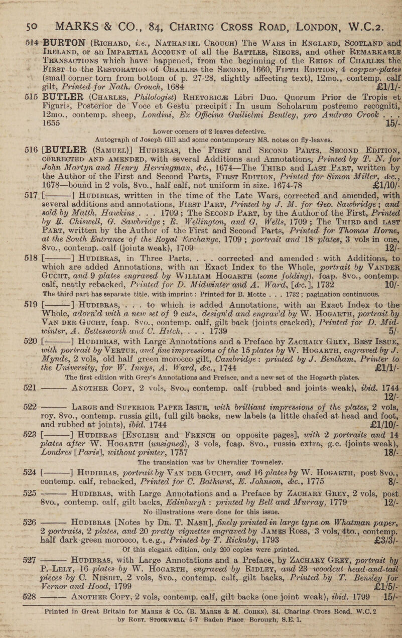 514°-BURTON (Ricuarp, 7.e., NatHanreL Crovcn) The Wars in ENGLAND, SCOTLAND nit IRELAND, or an IMPARTIAL Account of all the Barrnus, SimcEs, and other REMARKABLE TRANSACTIONS which have happened, from the beginning of the Rreten of CHaRuus the First to the Rustoration of CHARLES the Szconp, 1660, Firra Epirion, 4 copper-plates (small corner torn from bottom of p. 27-28, slightly affecting text), 12mo., contemp. calf .» gilt, Printed for Nath. Crouch, 1684 £1/1/- 515 BUTLER (CuHaruxs, Philologist) Rustorica Libri Duo. Quorum Prior de Tropis et Figuris, Posterior de Voce et Gestu precipit: In usum Scholarum postremo recogniti, 12mo., contemp. sheep, Londin, Hx Oficina Guslelmi Bentley, pro Andreo Crook . 1b). 1655 LO/> Lower corners of 2 leaves defective. Au Autograph of Joseph Gill and some contemporary MS. notes on fly-leaves. ih; 516 [BUTLER (Samvuet)] Huprsras, the Frrst and Srconp Parts, SECOND Eprriont » CORRECTED AND AMENDED, with several Additions and Annotations; Printed by T. N. for John Martyn and Henry Herringman, éc., 1674—The Tutrp and Lasr Part, written by the Author of the First and Second Parts, First Epirion, Printed for Simon ae ke, 1678—bound in 2 vols, 8vo., half calf, not uniform in size. 1674-78 £1/10/- 3 ] Huprpras, written in the time of the Late Wars, corrected and amended, with several additions and annotations, First Part, Printed by J. M. for Geo. Sawbridge; and sold by Matth. Hawkins... . 1709; The SECOND Part, by the Author of the First, Printed by &amp;. Chiswell, G. Sawbridge; R. Wellington, and G. Wells, 1709; The Tutrp and LAST Part, written by the Author of the First and Second Parts, Printed. for Thomas Horne, at the South Entrance of the Royal Hxachange, 1709; portrait and 18 plates, 3 wist in one, 8vo., contemp. calf (joints weak), 1709 12/- 518 [ ] Hvuprpras, in Three Parts, . ... corrected and amended : with Additions to which are added Annotations, with an Exact Index to the Whole, portratt by VANDER GucutT, and 9 plates engraved by WiLLIAM Ho@artH (some folding), fcap. 8vo., contemp.    calf, neatly rebacked, Printed for D. Midwinter and A. Ward, [déc.], 1732 10/- The third part has separate title, with imprint : Printed for B. Motte . . . 1732; pagination continuous. 519 [ ] Hupipras,. . . to which is added Annotations, with an Exact Index to the Whole, adorn’d with a new set of 9 cuts, design’d and engrav'd by W. Hoeartu, portrait. by VAN DER Gucat, feap. 8vo., contemp. calf, gilt back (joints cracked), Printed for D, Mid- winter, A. Beitesworth and C. TE ILGD yp acomcator 1739 ‘B/-, 520 [— ] Huprpras, with Large Annotations and a Preface by ZacHaRY GREY, Bust Issuk,. with portrait by VERTUE, and fine impressions of the 15 plates by W. HoGartH, engraved by J. Mynde, 2 vols, old half green morocco gilt, Cambridge: printed by J. Bentham, Printer to the University, for W. Innys, A. Ward, &amp;c., 1744 £1/1/- The first edition with Grey’s Annotations and Preface, and a new’set of the Hogarth plates. ANOTHER Copy, 2 vols, 8vo., contemp. calf (rubbed and joints weak), zbed. 1744 12)  521  522  LARGE and SUPERIOR PAPER ISsuE, with brilliant tmpressions of the plates, 2 vols, roy. 8vo., contemp. russia gilt, full gilt backs, new labels (a little chafed at head and foot, and rubbed st joints), sbid. 1744 : £1/10/- 523 [ ] Huprpras [EneiisH and FRENCH on opposite pages], with 2 portratis and 14 plates after W. Hocartu (unsigned), 3 vols, fcap. 8vo., russia extra, g.e. (joints weak), Londres [Paris], without printer, 1757 18/-. The translation was by Chevalier Towneley. 2m sh —] Huprpras, portrad by VAN DER Gucut, and 16 plates by W. HocartH, post 8vo. Hw:     524 [ contemp. calf, rebacked, Printed for C. Bathurst, EB. Johnson, &amp;c., 1775 8/-. 525 — Hupipras, with Large Annotations and a Preface by ZacHary GReEy, 2 Pe post. 8vo., contemp. calf, gilt backs, Edinburgh : printed by Bell and Murray, 1779 ~ gee No illustrations were done for this issue. 526 — Hupieras [Notes by Dr. T. Nasu], finely printed in large type on Whagns paper, 2 portratts, 2 plates, and 20 pretty vignettes engraved by JAMuS Ross, 3 voles #00: ‘contem half dark-green morocco, t.e.g., Printed by T. Rickaby, 1793 Repose £35) Of this elegant edition, only 200 copies were printed. ste 527 ——— Huprsras, with Large Annotations and a Preface, by ZACHARY GREY, portrait oo P.- Lexy, 16 plates by W. Hocartu, engraved by RipLEY, and 23-woodcut head- and-taal pteces by C. Nessit, .2 vols, 8vo., contemp. calf, gilt backs, Printed by 2’. Bensley for Vernor and Hood, 1799 _ BL/S/- 528 — ANoTHER Copy, 2 vols, contemp. calf, gilt backs (one joint weak), ibid. 1799 - We   Printed in Great Britain for Marks &amp; Co. (B. Markus &amp; M. CouHEn), 84, Charing Cross Road,. W. C.2 RR by Rost. SrookweELt; 5-7 Baden Place, Borough, S.E. 1. pier ght “ae