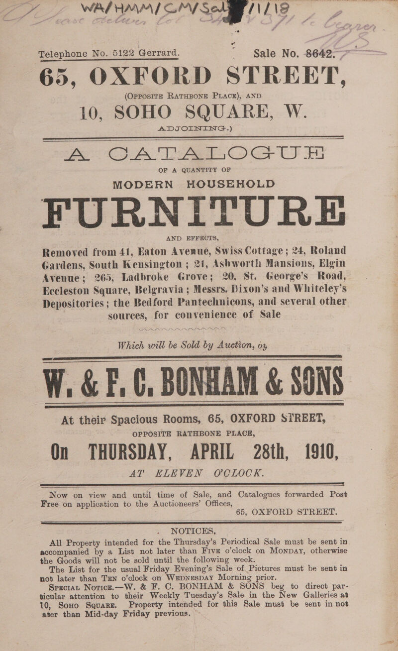 at &amp;  Pe. ee ee SS 65, OXFORD STREET, (OpposirzE RATHBONE PLACE), AND 10, SOHO _ SQUARE, W. ADJOINING.) ao OB DAOGiIH OF A QUANTITY OF MODERN HOUSEHOLD FURNITURE AND EFFECTS, Removed from 41, Eaton Avenue, Swiss Cottage ; 24, Roland Gardens, South Kensington ; 21, Ashworth Mansions, Elgin Avenue; 265, Ladbroke Grove; 20. St. George’s Road, Eccleston Square, Belgravia ; Messrs. Bixon’s and Whiteley’s Depositories ; the Bedford Pantechnicons, and several other | sources, for convenience of Sale PRR LLP LI OLLI ITN Which will be Sold by Auction, oy W. &amp; F.C, BONHAM &amp; SONS At their Spacious Rooms, 65, OXFORD STREET, OPPOSITE RATHBONE PLACE, On THURSDAY, APRIL 28th, 1910, AT ELEVEN OCLOCK. Telephone No. 5122 Gerrard.          Now on view and until time of Sale, and Catalogues forwarded Post Free on application to the Auctioneers’ Offices, 65, OXFORD STREET.   NOTICES. All Property intended for the Thursday’s Periodical Sale must be sent in. accompanied by a List not later than Five o’clock on Monpay, otherwise the Goods will not be sold until the following week. The List for the usual Friday Evening’s Sale of Pictures must be sent in not later than TEN o’clock on WxepNESDAY Morning prior. Sprcrat Noticze.—W. &amp; F. C. BONHAM &amp; SONS bey to direct par- ticular attention to their Weekly Tuesday’s Sale in the New Galleries at 10, Sono Square. Property intended for this Sale must be sent in not aser than Mid-day Friday previous.