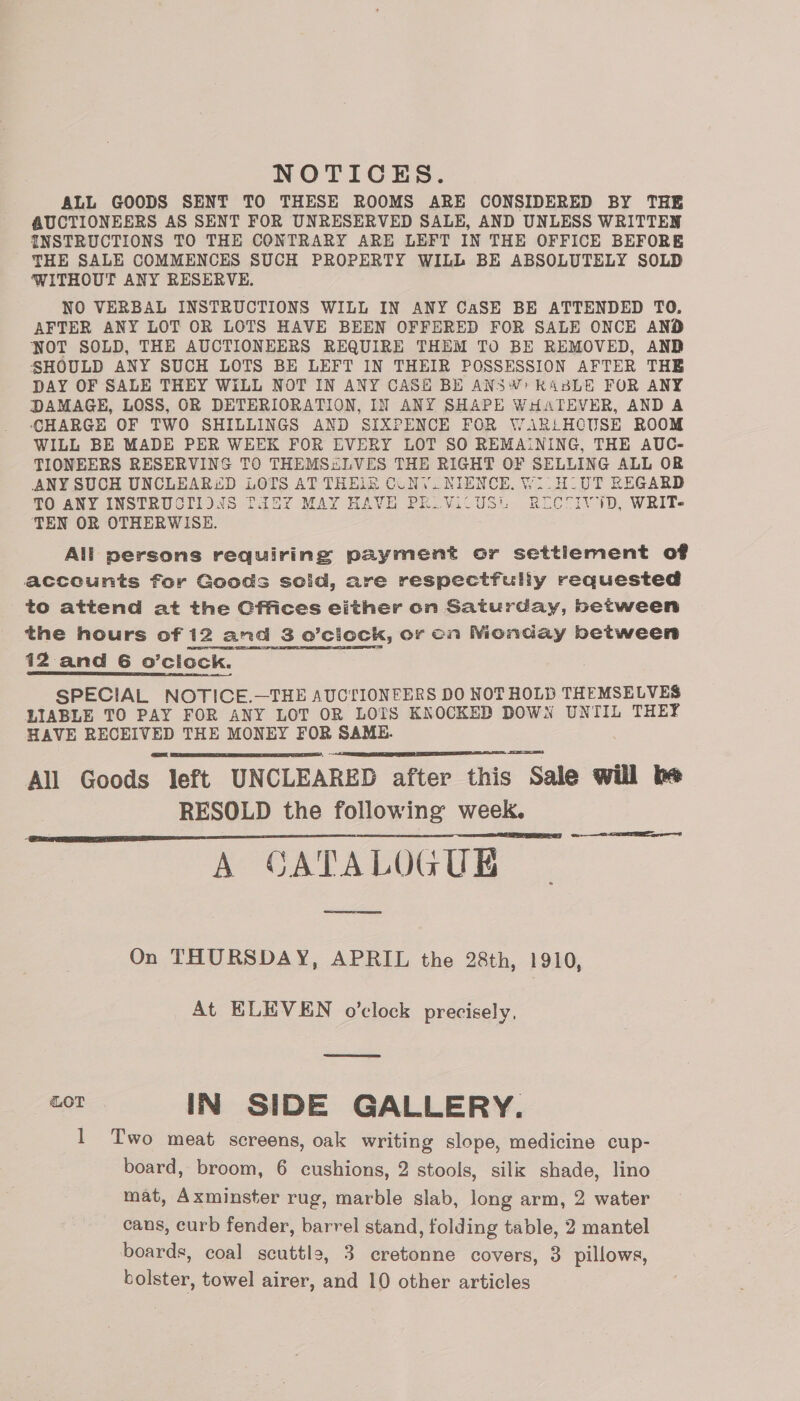 NOTICES. ALL GOODS SENT TO THESE ROOMS ARE CONSIDERED BY THE AUCTIONEERS AS SENT FOR UNRESERVED SALE, AND UNLESS WRITTEN INSTRUCTIONS TO THE CONTRARY ARE LEFT IN THE OFFICE BEFORE THE SALE COMMENCES SUCH PROPERTY WILL BE ABSOLUTELY SOLD WITHOUT ANY RESERVE. NO VERBAL INSTRUCTIONS WILL IN ANY CaSE BE ATTENDED TO. AFTER ANY LOT OR LOTS HAVE BEEN OFFERED FOR SALE ONCE AND NOT SOLD, THE AUCTIONEERS REQUIRE THEM TO BE REMOVED, AND SHOULD ANY SUCH LOTS BE LEFT IN THEIR POSSESSION AFTER THE DAY OF SALE THEY WILL NOT IN ANY CASE BE ANSW: KABLE FOR ANY DAMAGE, LOSS, OR DETERIORATION, IN ANY SHAPE WHATEVER, AND A CHARGE OF TWO SHILLINGS AND SIXPENCE FOR WARLHCUSE ROOM WILL BE MADE PER WEEK FOR EVERY LOT SO REMAINING, THE AUC- TIONEERS RESERVING TO THEMS&amp;LVES THE RIGHT OF SELLING ALL OR ANY SUCH UNCLEARED LOTS AT THEIR CUNY. NIENCE, Wi. HUT REGARD TO ANY INSTRUCTIDNAS TASY MAY HAVE PELViCUSL RICTIVID, WRIT- TEN OR OTHERWISE. All persons requiring payment or settlement of acccunts for Goods solid, are respectfully requested to attend at the Cftices either on Saturday, between the hours of 12 and 3 o’ciock, or on Monday between 12 and 6 o’clock. SPECIAL NOTICE.—THE AUCTIONEERS DO NOT HOLD THEMSELVES LIABLE TO PAY FOR ANY LOT OR LOTS KNOCKED DOWN UNTIL THEY HAVE RECEIVED THE MONEY FOR SAME. All Goods left UNCLEARED after this Sale will be RESOLD the following week. A CATALOGUE eee   oer  On THURSDAY, APRIL the 28th, 1910, At ELEVEN o’clock precisely, LOT IN SIDE GALLERY. I Two meat screens, oak writing slope, medicine cup- board, broom, 6 cushions, 2 stools, silk shade, lino mat, Axminster rug, marble slab, long arm, 2 water cans, curb fender, barrel stand, folding table, 2 mantel boards, coal scuttle, 3 cretonne covers, 3 pillows, bolster, towel airer, and 10 other articles