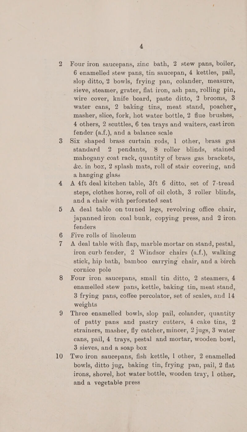 2 10 4 Four iron saucepans, zinc bath, 2 stew pans, boiler, 6 enamelled stew pans, tin saucepan, 4 kettles, pail, slop ditto, 2 bowls, frying pan, colander, measure, sieve, steamer, grater, flat iron, ash pan, rolling pin, wire cover, knife board, paste ditto, 2 brooms, 3 water cans, 2 baking tins, meat stand, poacher, masher, slice, fork, hot water bottle, 2 flue brushes, 4 others, 2 scuttles, 6 tea trays and waiters, cast iron fender (a.f.), and a balance scale Six shaped brass curtain rods, 1 other, brass gas standard 2 pendants, 8 roller blinds, stained mahogany coat rack, quantity of brass gas brackets, &amp;c. in box, 2 splash mats, roll of stair covering, and a hanging glass A 4ft deal kitchen table, 3ft 6 ditto, set of 7-tread steps, clothes horse, roll of oil cloth, 3 roller blinds, and a chair with perforated seat A deal table on turned legs, revolving office chair, japanned iron coal bunk, copying press, and 2 iron. fenders Five rolls of linoleum A deal table with flap, marble mortar on stand, pestal,. iron curb fender, 2 Windsor chairs (a.f.), walking stick, hip bath, bamboo carrying chair, and a birch cornice pole Four iron saucepans, small tin ditto, 2 steamers, 4 enamelled stew pans, kettle, baking tin, meat stand, 3 frying pans, coffee percolator, set of scales, and 14 weights Three enamelled bowls, slop pail, colander, quantity of patty pans and pastry cutters, 4 cake tins, 2 strainers, masher, fly catcher, mincer, 2 jugs, 3 water cans, pail, 4 trays, pestal and mortar, wooden bowl, 3 sieves, and a soap box Two iron saucepans, fish kettle, | other, 2 enamelled bowls, ditto jug, baking tin, frying pan, pail, 2 flat irons, shovel, hot water bottle, wooden tray, 1 other, and a vegetable press