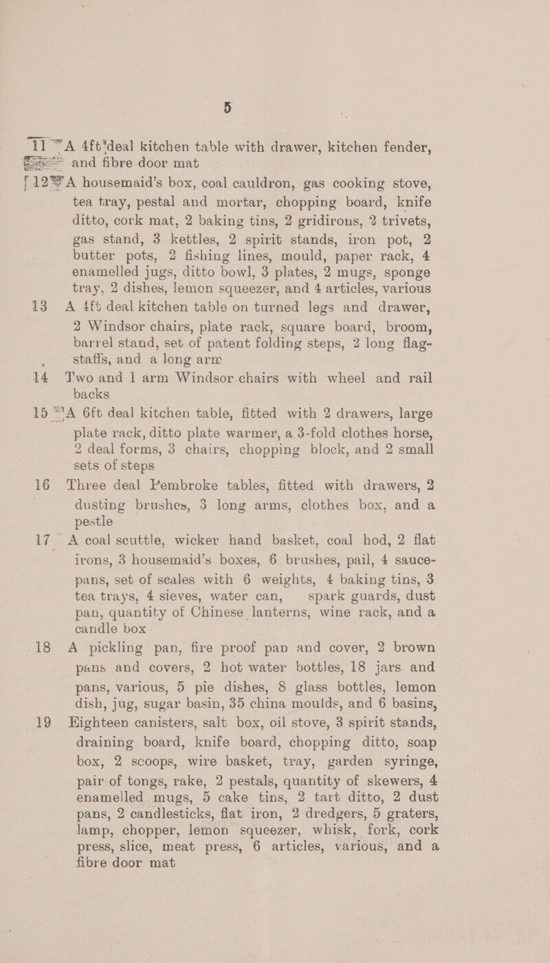 TT “A 4ft*deal kitchen table with drawer, kitchen fender, Sa eS nee = and fibre door mat F12*A housemaid’s box, coal cauldron, gas cooking stove, tea tray, pestal and mortar, chopping board, knife ditto, cork mat, 2 baking tins, 2 gridirons, 2 trivets, gas stand, 3 kettles, 2 spirit stands, iron pot, 2 butter pots, 2 fishing lines, mould, ati rack, 4 enamelled jugs, ditto bowl, 3 plates, 2 mugs, sponge . tray, 2 dishes, lemon squeezer, and 4 apticle, various 13 A 4f6 deal kitchen table on turned legs and drawer, 2 Windsor chairs, plate rack, square board, broom, barrel stand, set of patent folding steps, 2 long flag- staffs, and a long arr 14 T'woand 1 arm Windsor chairs with incl and rail backs 15 “'A 6ft deal kitchen table, fitted with 2 drawers, large plate rack, ditto plate warmer, a 3-fold clothes horse, 2 deal forms, 3 chairs, chopping block, and 2 small sets of steps 16 Three deal Pembroke tables, fitted with drawers, 2 2 dusting brushes, 3 long arms, clothes box, and a pestle 17. A coal scuttle, wicker hand basket, coal hod, 2 flat irons, 3 housemaid’s boxes, 6 brushes, pail, 4 sauce- pans, set of seales with 6 weights, 4 baking tins, 3 tea trays, 4 sieves, water can, spark guards, dust pan, quantity of Chinese lanterns, wine rack, and a candle box 18 A pickling pan, fire proof pan and cover, 2 brown pans and covers, 2 hot water bottles, 18 jars and pans, various, 5 pie dishes, 8 glass bottles, lemon dish, jug, sugar basin, 35 china moulds, and 6 basins, 19 KEHighteen canisters, salt box, oil stove, 3 spirit stands, draining board, knife board, chopping ditto, soap box, 2 scoops, wire basket, tray, garden syringe, pair of tongs, rake, 2 pestals, quantity of skewers, 4 enamelled mugs, 5 cake tins, 2 tart ditto, 2 dust pans, 2 candlesticks, flat iron, 2 dredgers, 5 graters, lamp, chopper, lemon squeezer, whisk, fork, cork press, slice, meat press, 6 articles, various, and a fibre door mat   