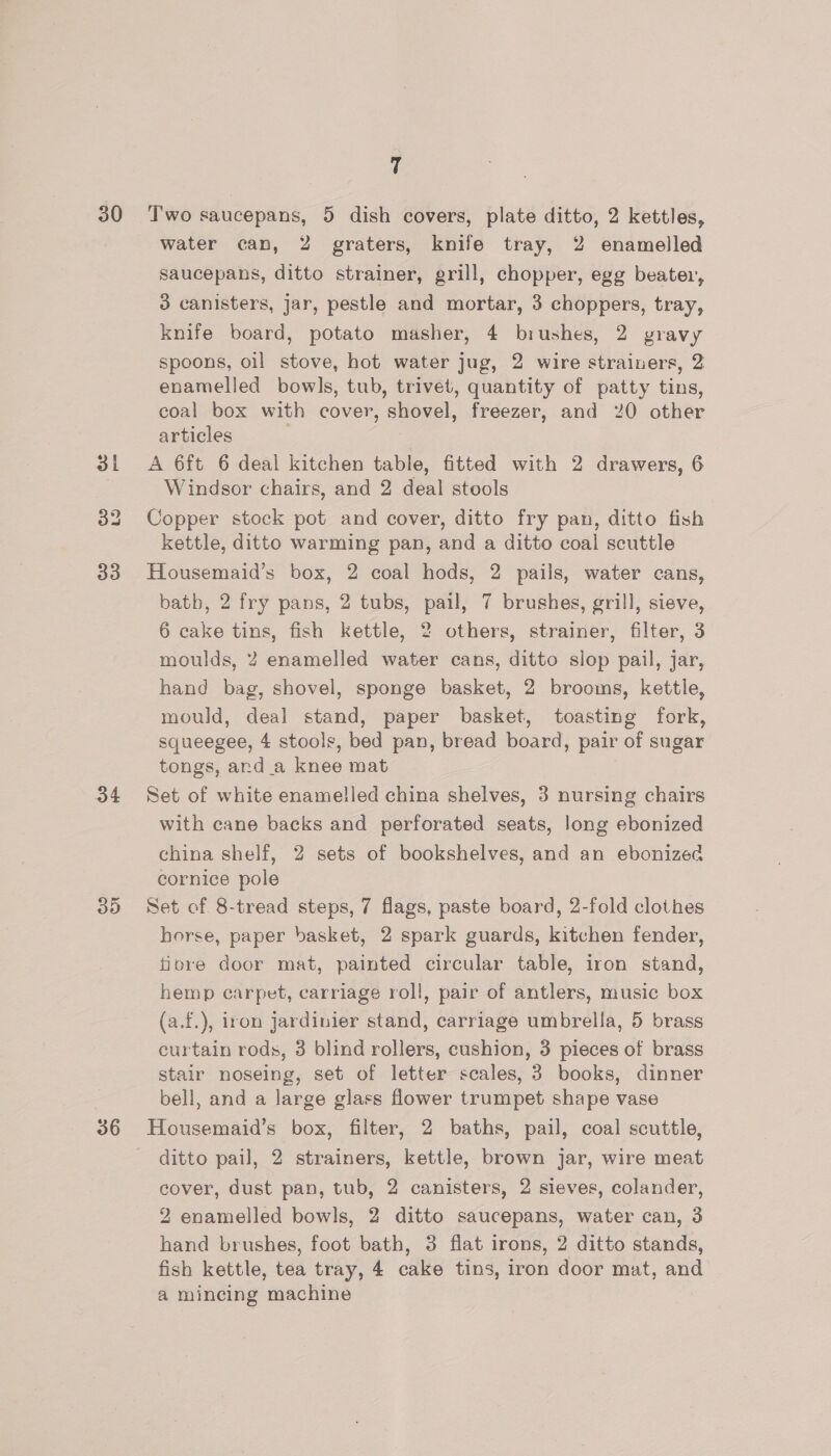 3 33 34 30 36 water can, 2 graters, knife tray, 2 enamelled saucepans, ditto strainer, grill, chopper, egg beater, 3 canisters, jar, pestle and mortar, 3 choppers, tray, knife board, potato masher, 4 biushes, 2 yravy spoons, oil stove, hot water jug, 2 wire strainers, 2 enamelled bowls, tub, trivet, quantity of patty tins, coal box with cover, shovel, freezer, and 20 other articles A 6ft 6 deal kitchen table, fitted with 2 drawers, 6 Windsor chairs, and 2 deal stools Copper stock pot and cover, ditto fry pan, ditto fish kettle, ditto warming pan, and a ditto coal scuttle Housemaid’s box, 2 coal hods, 2 pails, water cans, bath, 2 fry pans, 2 tubs, pail, 7 brushes, grill, sieve, 6 cake tins, fish kettle, 2 others, strainer, filter, 3 moulds, 2 enamelled water cans, ditto slop pail, jar, hand bag, shovel, sponge basket, 2 brooms, kettle, mould, deal stand, paper basket, toasting fork, squeegee, 4 stools, bed pan, bread board, pair of sugar tongs, and _a knee mat . Set of white enamelled china shelves, 3 nursing chairs with cane backs and perforated seats, long ebonized china shelf, 2 sets of bookshelves, and an ebonized cornice pole Set of 8-tread steps, 7 flags, paste board, 2-fold clothes horse, paper basket, 2 spark guards, kitchen fender, tiore door mat, painted circular table, iron stand, hemp carpet, carriage roll, pair of antlers, music box (a.f.), iron jardinier stand, carriage umbrella, 5 brass curtain rods, 3 blind rollers, cushion, 3 pieces of brass stair noseing, set of letter scales, 3 books, dinner bell, and a large glass flower trumpet shape vase Housemaid’s box, filter, 2 baths, pail, coal scuttle, ditto pail, 2 strainers, kettle, brown jar, wire meat cover, dust pan, tub, 2 canisters, 2 sieves, colander, 2 enamelled bowls, 2 ditto saucepans, water can, 3 hand brushes, foot bath, 3 flat irons, 2 ditto stands, fish kettle, tea tray, 4 cake tins, iron door mat, and | a mincing machine