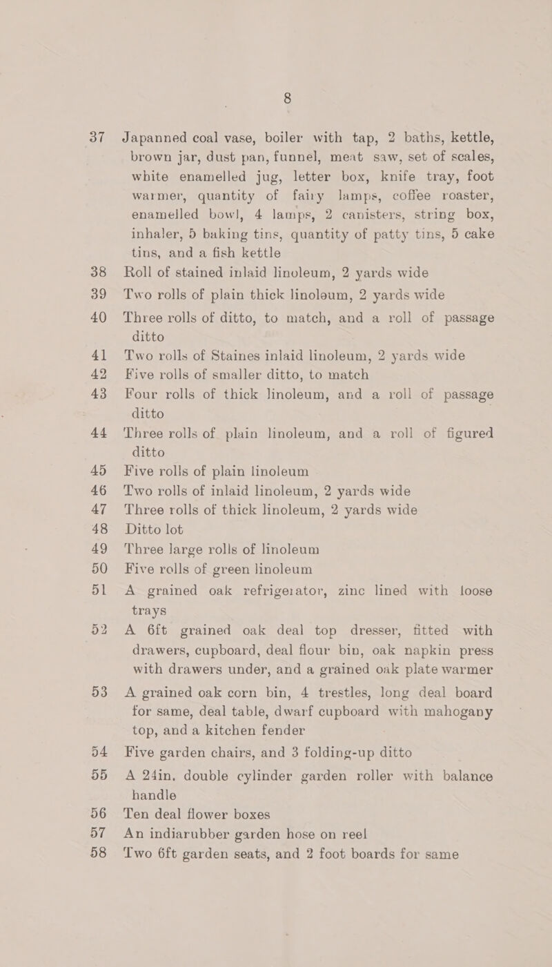 37 38 39 40 41 42 43 44 45 46 47 48 49 50 D1 53 D4 D5 56 57 58 Japanned coal vase, boiler with tap, 2 baths, kettle, brown jar, dust pan, funnel, meat saw, set of scales, white enamelled jug, letter box, knife tray, foot warmer, quantity of fairy lamps, coffee roaster, enamelled bowl, 4 lamps, 2 canisters, string box, inhaler, 5 baking tins, quantity of patty tins, 5 cake tins, and a fish kettle Roll of stained inlaid linuleum, 2 yards wide Two rolls of plain thick linoleum, 2 yards wide Three rolls of ditto, to match, and a roll of passage ditto Two rolls of Staines inlaid linoleum, 2 yards wide Five rolls of smaller ditto, to match Four rolls of thick linoleum, and a roll of passage ditto | Three rolls of plain linoleum, and a roll of figured ditto Five rolls of plain linoleum Two rolls of inlaid linoleum, 2 yards wide Three rolls of thick linoleum, 2 yards wide Ditto lot Three large rolls of linoleum Five rolls of green linoleum A grained oak refrigerator, zinc lined with loose trays A 6ft grained oak deal top dresser, fitted with drawers, cupboard, deal flour bin, oak napkin press with drawers under, and a grained oak plate warmer A grained oak corn bin, 4 trestles, long deal board for same, deal table, dwarf cupboard with mahogany top, and a kitchen fender Five garden chairs, and 3 folding-up ditto A 24in. double cylinder garden roller with balance handle Ten deal flower boxes An indiarubber garden hose on reel Two 6ft garden seats, and 2 foot boards for same