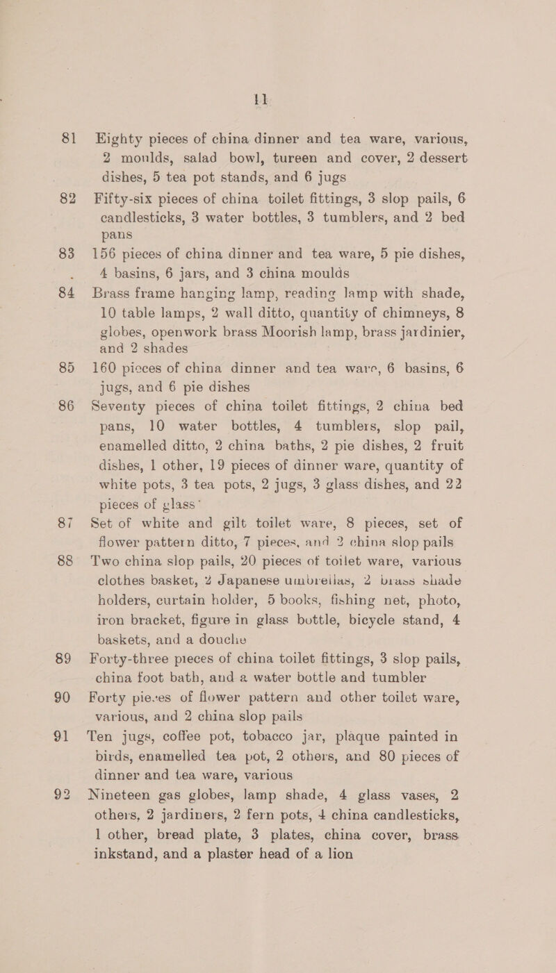 81 82 83 84 85 86 88 89 90 91 i} Eighty pieces of china dinner and tea ware, various, 2 moulds, salad bowl], tureen and cover, 2 dessert dishes, 5 tea pot stands, and 6 jugs Fifty-six pieces of china toilet fittings, 3 slop pails, 6 candlesticks, 3 water bottles, 3 tumblers, and 2 bed pans 156 pieces of china dinner and tea ware, 5 pie dishes, 4 basins, 6 jars, and 3 china moulds Brass frame hanging lamp, reading lamp with shade, 10 table lamps, 2 wall ditto, quantity of chimneys, 8 globes, openwork brass Moorish lamp, brass jardinier, and 2 shades 160 pieces of china dinner and tea ware, 6 basins, 6 jugs, and 6 pie dishes | Seventy pieces of china toilet fittings, 2 china bed pans, 10 water bottles, 4 tumblers, slop pail, enamelled ditto, 2 china baths, 2 pie dishes, 2 fruit dishes, 1 other, 19 pieces of dinner ware, quantity of white pots, 3 tea pots, 2 jugs, 3 glass dishes, and 22 pieces of glass” , Set of white and gilt toilet ware, 8 pieces, set of flower pattern ditto, 7 pieces, and 2 china slop pails Two china slop pails, 20 pieces of toilet ware, various clothes basket, 2 Japanese umbreiias, 2 brass slade holders, curtain holder, 5 books, fishing net, photo, iron bracket, figure in glass bottle, bicycle stand, 4 baskets, and a douche Forty-three pieces of china toilet ia 3 slop pails, | china foot bath, and a water bottle and tumbler Forty pieses of flower pattern and other toilet ware, various, and 2 china slop pails Ten jugs, coffee pot, tobacco jar, plaque painted in birds, enamelled tea pot, 2 others, and 80 pieces of dinner and tea ware, various Nineteen gas globes, lamp shade, 4 glass vases, 2 others, 2 jardiners, 2 fern pots, + china candlesticks, 1 other, bread plate, 3 plates, china cover, brass inkstand, and a plaster head of a lion