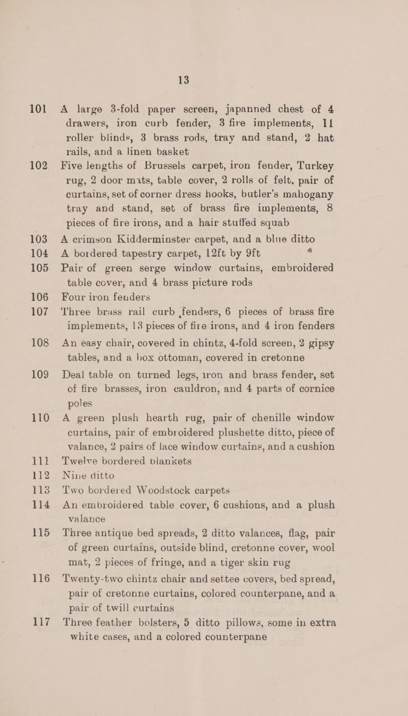 101 102 103 104 105 106 107 108 109 110 111 112 1138 114 115 116 117 13 A large 3-fold paper screen, japanned chest of 4 drawers, iron curb fender, 3 fire implements, 11 roller blinds, 3 brass rods, tray and stand, 2 hat rails, and a Jinen basket Five lengths of Brussels carpet, iron fender, Turkey rug, 2 door mats, table cover, 2 rolls of felt, pair of curtains, set of corner dress hooks, butler’s mahogany tray and stand, set of brass fire implements, 8 pieces of fire irons, and a hair stuffed squab A crimson Kidderminster carpet, and a blue ditto A bordered tapestry carpet, 12ft by 9ft . Pair of green serge window curtains, embroidered table cover, and 4 brass picture rods Four iron fenders Three brass rail curb fenders, 6 pieces of brass fire implements, 13 pieces of fire irons, and 4 iron fenders An easy chair, covered in chintz, 4-fold screen, 2 gipsy tables, and a hox ottoman, covered in cretonne Deal table on turned legs, iron and brass fender, set of fire brasses, iron cauldron, and 4 parts of cornice poles | A green plush hearth rug, pair of chenille window curtains, pair of embroidered plushette ditto, piece of valance, 2 pairs of lace window curtains, and a cushion Twelve bordered blankets Nine ditto Two bordered Woodstock carpets An embroidered table cover, 6 cushions, and a plush valance Three antique bed spreads, 2 ditto valances, flag, pair of green curtains, outside blind, cretonne cover, wool mat, 2 pieces of fringe, and a tiger skin rug Twenty-two chintz chair and settee covers, bed spread, pair of cretonne curtains, colored counterpane, and a pair of twill curtains Three feather bolsters, 5 ditto pillows, some in extra white cases, and a colored counterpane